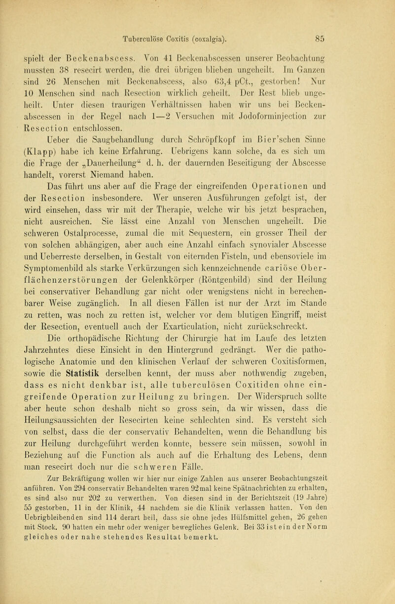 spielt der Beckenabscess. Von 41 Beckenabscessen unserer Beobachtung mussten 38 resecirt werden, die drei übrigen blieben ungeheilt. Im Ganzen sind 26 Menschen mit Beckenabscess, also 63,4 pCt., gestorben! Nur 10 Menschen sind nach Resection wirklich geheilt. Der Rest blieb unge- lieilt. Unter diesen traurigen Verhältnissen haben wir uns bei Becken- abscessen in der Regel nach 1—2 Versuchen mit Jodoforminjection zur Resection entschlossen. Ueber die Saugbehandlung durch Schröpf köpf im Bier'sehen Sinne (Klapp) habe ich keine Erfahrung. Uebrigens kann solche, da es sich um die Frage der „Dauerheilung d. h. der dauernden Beseitigung der Abscesse handelt, vorerst Niemand haben. Das führt uns aber auf die Frage der eingreifenden Operationen und der Resection insbesondere. Wer unseren Ausführungen gefolgt ist, der wird einsehen, dass wir mit der Therapie, welche wir bis jetzt besprachen, nicht ausreichen. Sie lässt eine Anzahl von Menschen ungeheilt. Die schweren Ostalprocesse, zumal die mit Sequestern, ein grosser Theil der von solchen abhängigen, aber auch eine Anzahl einfach synovialer Abscesse und Ueberreste derselben, in Gestalt von eiternden Fisteln, und ebensoviele im Symptomenbild als starke Verkürzungen sich kennzeichnende cariöse Ober- flächenzerstörungen der Gelenkkörper (Röntgenbild) sind der Heilung bei conservativer Behandlung gar nicht oder wenigstens nicht in berechen- barer Weise zugänglich. In all diesen Fällen ist nur der Arzt im Stande zu retten, was noch zu retten ist, welcher vor dem blutigen Eingriff, meist der Resection, eventuell auch der Exarticulation, nicht zurückschreckt. Die orthopädische Richtung der Chirurgie hat im Laufe des letzten Jahrzehntes diese Einsicht in den Hintergrund gedrängt. Wer die patho- logische Anatomie und den klinischen Verlauf der schweren Coxitisformen, sowie die Statistik derselben kennt, der muss aber nothwendig zugeben, dass es nicht denkbar ist, alle tuberculösen Coxitiden ohne ein- greifende Operation zur Heilung zu bringen. Der Widerspruch sollte aber heute schon deshalb nicht so gross sein, da wir wissen, dass die Heilungsaussichten der Resecirten keine schlechten sind. Es versteht sich von selbst, dass die der conservativ Behandelten, wenn die Behandlung bis zur Heilung durchgeführt werden konnte, bessere sein müssen, sowohl in Beziehung auf die Function als auch auf die Erhaltung des Lebens, denn man resecirt doch nur die schweren Fälle. Zur Bekräftigung wollen wir hier nur einige Zahlen aus unserer Beobachtungszeit anführen. Von 294 conservativ Behandelten waren 92mal keine Spätnachrichten zu erhalten, es sind also nur 202 zu verwerthen. Von diesen sind in der Berichtszeit (19 Jahre) 55 gestorben, 11 in der Klinik, 44 nachdem sie die Klinik verlassen hatten. Von den Uebrigbleibenden sind 114 derart heil, dass sie ohne jedes Hülfsmittel gehen, 26 gehen mit Stock. 90 hatten ein mehr oder weniger bewegliches Gelenk. Bei 33 ist ein der Norm gleiches oder nahe stehendes Resultat bemerkt.