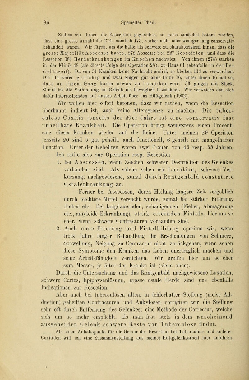 Stellen wir diesen die Resecirten gegenüber, so muss zunächst betont werden, dass eine grosse Anzahl der 274, nämlich 173, vorher mehr oder weniger lang conservativ behandelt waren. Wir fügen, um die Fälle als schwere zu charakterisiren hinzu, dass die grosse Majorität Abscesse hatte, 272 Abscesse bei 227 Resecirten, und dass die Resection 381 Herderkrankungen im Knochen nachwies. Von ihnen (274) starben in der Klinik 48 (als directe Folge der Operation 28), zu Haus 61 (ebenfalls in der Be- richtszeit). Da von 51 Kranken keine Nachricht einlief, so bleiben 114 zu verwerthen. Die 114 waren gehfähig und zwar gingen gut ohne Hülfe 76, unter ihnen 16 mal so, dass an ihrem Gang kaum etwas zu bemerken war. 33 gingen mit Stock. SOmal ist die Verbindung im Gelenk als beweglich bezeichnet. Wir verweisen den sich dafür Interessirenden auf unsere Arbeit über das Hüftgelenk (1902). Wir wollen hier sofort betonen, dass wir rathen, wenn die Resection überhaupt indicirt ist, auch keine Altersgrenze zu machen. Die tuber- culöse Coxitis jenseits der 20er Jahre ist eine conservativ fast unheilbare Krankheit. Die Operation bringt wenigstens einen Procent- satz dieser Kranken wieder auf die Beine. Unter meinen 29 Operirten jenseits 20 sind 5 gut geheilt, auch functionell, 6 geheilt mit mangelhafter Function. Unter den Geheilten waren zwei Frauen von 45 resp. 58 Jahren. Ich rathe also zur Operation resp. Resection 1. bei Abscessen, wenn Zeichen schwerer Destruction des Gelenkes vorhanden sind. Als solche sehen wir Luxation, schwere Ver- kürzung, nachgewiesene, zumal durch Röntgenbild constatirte Ostalerkrankung an. Ferner bei Abscessen, deren Heilung längere Zeit vergeblich durch leichtere Mittel versucht wurde, zumal bei stärker Eiterung, Fieber etc. Bei langdauernden, schädigenden (Fieber, Abmagerung etc., amyloide Erkrankung), stark eiternden Fisteln, hier um so eher, wenn schwere Contracturen vorhanden sind. 2. Auch ohne Eiterung und Fistelbildung operiren wir, wenn trotz Jahre langer Behandlung die Erscheinungen von Schmerz, Schwellung, Neigung zu Contractur nicht zurückgehen, wenn schon diese Symptome den Kranken das Leben unerträglich machen und seine Arbeitsfähigkeit vernichten. Wir greifen hier um so eher zum Messer, je älter der Kranke ist (siehe oben). Durch die Untersuchung und das Röntgenbild nachgewiesene Luxation, schwere Caries, Epiphysenlösung, grosse ostale Herde sind uns ebenfalls Indicationen zur Resection. Aber auch bei tuberculösen alten, in fehlerhafter Stellung (meist Ad- duetion) geheilten Contracturen und Ankylosen corrigiren wir die Stellung sehr oft durch Entfernung des Gelenkes, eine Methode der Correctnr, welche sich um so mehr empfiehlt, als man fast stets in dem anscheinend ausgeheilten Gelenk schwere Reste von Tuberculose findet. Als einen Anhaltspunkt für die Gefahr der Resection bei Tuberculose und anderer Coxitiden will ich eine Zusammenstellung aus meiner Hüftgelenksarbeit hier anführen