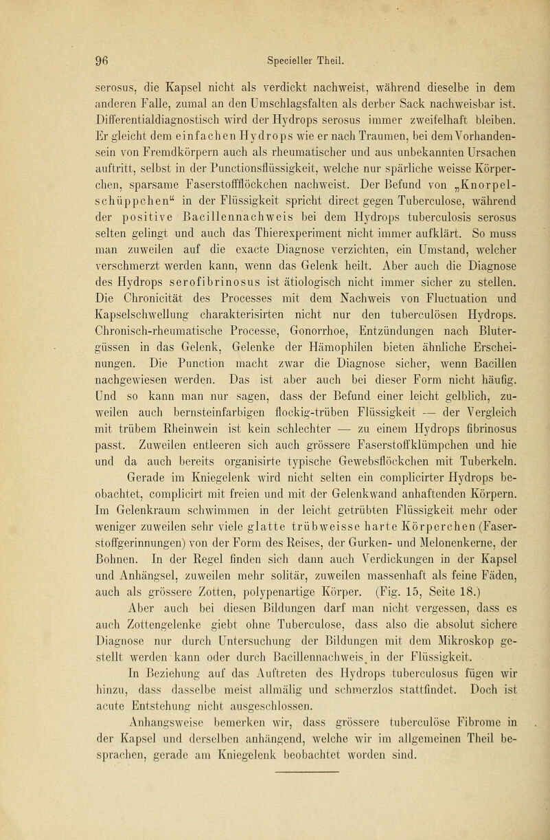 serosus, die Kapsel nicht als verdickt nachweist, während dieselbe in dem anderen Falle, zumal an den Umschlagsfalten als derber Sack nachweisbar ist. Differentialdiagnostisch wird der Hydrops serosus immer zweifelhaft bleiben. Er gleicht dem einfachen Hydrops wie er nach Traumen, bei dem Vorhanden- sein von Fremdkörpern auch als rheumatischer und aus unbekannten Ursachen auftritt, selbst in der Punctionsflüssigkeit, welche nur spärliche weisse Körper- chen, sparsame Faserstoffflöckchen nachweist. Der Befund von „Knorpel- schüppchen in der Flüssigkeit spricht direct gegen Tuberculose, während der positive Bacillennachweis bei dem Hydrops tuberculosis serosus selten gelingt und auch das Thierexperiment nicht immer aufklärt. So muss man zuweilen auf die exacte Diagnose verzichten, ein Umstand, welcher verschmerzt werden kann, wenn das Gelenk heilt. Aber auch die Diagnose des Hydrops serofibrinosus ist ätiologisch nicht immer sicher zu stellen. Die Chronicität des Processes mit dem Nachweis von Fluctuation und Kapselschwellung charakterisirten nicht nur den tuberculösen Hydrops. Chronisch-rheumatische Processe, Gonorrhoe, Entzündungen nach Bluter- güssen in das Gelenk, Gelenke der Hämophilen bieten ähnliche Erschei- nungen. Die Punction macht zwar die Diagnose sicher, wenn Bacillen nachgewiesen werden. Das ist aber auch bei dieser Form nicht häufig. Und so kann man nur sagen, dass der Befund einer leicht gelblich, zu- weilen auch bernsteinfarbigen flockig-trüben Flüssigkeit — der Vergleich mit trübem Rheinwein ist kein schlechter — zu einem Hydrops fibrinosus passt. Zuweilen entleeren sich auch grössere Faserstoffklümpchen und hie und da auch bereits organisirte typische Gewebsflöckchen mit Tuberkeln. Gerade im Kniegelenk wird nicht selten ein complicirter Hydrops be- obachtet, complicirt mit freien und mit der Gelenkwand anhaftenden Körpern. Im Gelenkraum schwimmen in der leicht getrübten Flüssigkeit mehr oder weniger zuweilen sehr viele glatte trübweisse harte Körperchen (Faser- stoffgerinnungen) von der Form des Reises, der Gurken- und Melonenkerne, der Bohnen. In der Regel finden sich dann auch Verdickungen in der Kapsel und Anhängsel, zuweilen mehr solitär, zuweilen massenhaft als feine Fäden, auch als grössere Zotten, polypenartige Körper. (Fig. 15, Seite 18.) Aber auch bei diesen Bildungen darf man nicht vergessen, dass es aucli Zottengelenke giebt ohne Tuberculose, dass also die absolut sichere Diagnose nur durch Untersuchung der Bildungen mit dem Mikroskop ge- stellt werden kann oder durch Bacillennachweist in der Flüssigkeit. In Beziehung auf das Auftreten des Hydrops tuberculosus fügen wir hinzu, dass dasselbe meist allmälig und schmerzlos stattfindet. Doch ist acute Entstehung nicht ausgeschlossen. Anhangsweise bemerken wir, dass grössere tuberculose Fibrome in der Kapsel und derselben anhängend, welche wir im allgemeinen Theil be- sprachen, gerade am Kniegelenk beobachtet worden sind.