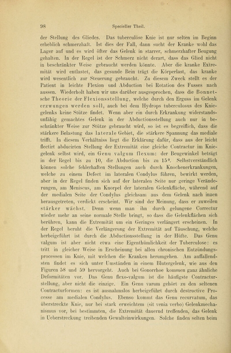 der Stellung des Gliedes. Das tuberculöse Knie ist nur selten im Beginn erheblich schmerzhaft, Ist dies der Fall, dann sucht der Kranke wohl das Lager auf und es wird öfter das Gelenk in starrer, schmerzhafter Beugung- gehalten. In der Regel ist der Schmerz nicht derart, dass das Glied nicht in beschränkter Weise gebraucht werden könnte. Aber die kranke Extre- mität wird entlastet, das gesunde Bein trägt die Körperlast, das kranke wird wesentlich zur Steuerung gebraucht. Zu diesem Zweck stellt es der Patient in leichte Flexion und Abduction bei Rotation des Fusses nach aussen. Wiederholt haben wir uns darüber ausgesprochen, dass die Bonnet- sche Theorie der Flexionsstellung, welche durch den Erguss im Gelenk erzwungen werden soll, auch bei dem Hydrops tuberculosus des Knie- gelenks keine Stütze findet. Wenn aber ein durch Erkrankung widerstands- unfähig gemachtes Gelenk in der Abductionsstellung auch nur in be- schränkter Weise zur Stütze gebraucht wird, so ist es begreiflich, dass die stärkere Belastung das laterale Gebiet, die stärkere Spannung das mediale trifft. In diesem Verhältniss liegt die Erklärung dafür, dass aus der leicht flectirt abducirten Stellung der Extremität eine gleiche Contractur im Knie- gelenk selbst wird, ein Genu valgum flexum: der Beugewinkel beträgt in der Regel bis zu 10, die Abduction bis zu 15°. Selbstverständlich können solche fehlerhaften Stellungen auch durch Knochenerkrankungen, welche zu einem Defect im lateralen Condylus führen, bewirkt werden, aber in der Regel finden sich auf der lateralen Seite nur geringe Verände- rungen, am Meniscus, am Knorpel der lateralen Gelenkfläche, während auf der medialen Seite der Condylus gleichsam aus dem Gelenk nach innen herausgetreten, verdickt erscheint. Wir sind der Meinung, dass er zuweilen stärker wächst. Denn wenn man ihn durch gelungene Correctur wieder mehr an seine normale Stelle bringt, so dass die Gelenkflächen sich berühren, kann die Extremität um ein Geringes verlängert erscheinen. In der Regel beruht die Verlängerung der Extremität auf Täuschung, welche herbeigeführt ist durch die Abductionsstellung in der Hüfte. Das Genu valgum ist aber nicht etwa eine Eigenthümlichkeit der Tuberculöse: es tritt in gleicher Weise in Erscheinung bei allen chronischen Entzündungs- processen im Knie, mit welchen die Kranken herumgehen. Am auffallend- sten findet es sich unter Umständen in einem Blutergelenk, wie aus den Figuren 58 und 59 hervorgeht. Auch bei Gonorrhoe kommen ganz ähnliche Deformitäten vor. Das Genu flexo-valgnm ist die häufigste Contractur- stellung, aber nicht die einzige. Ein Genu varum gehört zu den seltenen Contracturformen: es ist ausnahmslos herbeigeführt durch destructivc Pro- cesse am medialen Condylus. Ebenso kommt das Genu rccurvatum, das überstreckte Knie, nur bei stark erweichtem (sit venia verbo) Gelenkmecha- nismus vor, bei bestimmten, die Extremität dauernd treffenden, das Gelenk in Ueberstreckung treibenden Gewalteinwirkungen. Solche finden selten beim