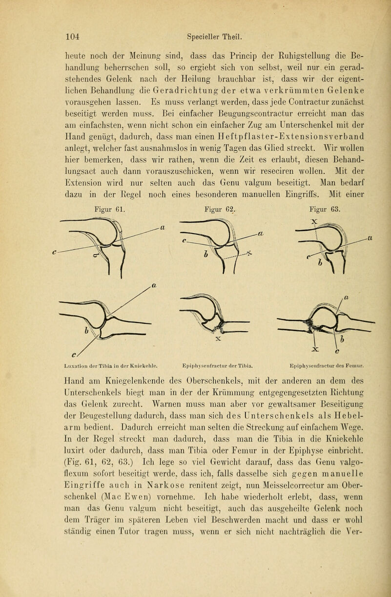 heute noch der Meinung sind, dass das Princip der Ruhigstellung die Be- handlung beherrschen soll, so ergiebt sich von selbst, weil nur. ein gerad- stehendes Gelenk nach der Heilung brauchbar ist, dass wir der eigent- lichen Behandlung die Geradrichtung der etwa verkrümraten Gelenke vorausgehen lassen. Es muss verlangt werden, dass jede Contractur zunächst beseitigt werden muss. Bei einfacher Beugungscontractur erreicht man das am einfachsten, wenn nicht schon ein einfacher Zug am Unterschenkel mit der Hand genügt, dadurch, dass man einen Heftpflaster-Extensionsverband anlegt, welcher fast ausnahmslos in wenig Tagen das Glied streckt. Wir wollen hier bemerken, dass wir rathen, wenn die Zeit es erlaubt, diesen Behand- lungsact auch dann vorauszuschicken, wenn wir reseciren wollen. Mit der Extension wird nur selten auch das Genu valgum beseitigt. Man bedarf dazu in der Regel noch eines besonderen manuellen Eingriffs. Mit einer Figur 61. Figur 62. Figur 63. Luxation derTibia in der Kniekehle. Epiphysenfractur der Tibia. ^ C Epiphysenfractur des Femur. Hand am Kniegelenkende des Oberschenkels, mit der anderen an dem des Unterschenkels biegt man in der der Krümmung entgegengesetzten Richtung das Gelenk zurecht. Warnen muss man aber vor gewaltsamer Beseitigung der Beugestellung dadurch, dass man sich des Unterschenkels als Hebel- arm bedient. Dadurch erreicht man selten die Streckung auf einfachem AVege. In der Regel streckt man dadurch, dass man die Tibia in die Kniekehle luxirt oder dadurch, dass man Tibia oder Femur in der Epiphyse einbricht. (Fig. 61, 62, 63.) Ich lege so viel Gewicht darauf, dass das Genu valgo- flexum sofort beseitigt werde, dass ich, falls dasselbe sich gegen manuelle Eingriffe auch in Narkose renitent zeigt, nun Meisselcorrectur am Ober- schenkel (Mac Ewen) vornehme. Ich habe wiederholt erlebt, dass, wenn man das Genu valgum nicht beseitigt, auch das ausgeheilte Gelenk noch dem Träger im späteren Leben viel Beschwerden macht und dass er wohl ständig einen Tutor tragen muss, wenn er sich nicht nachträglich die Ver-