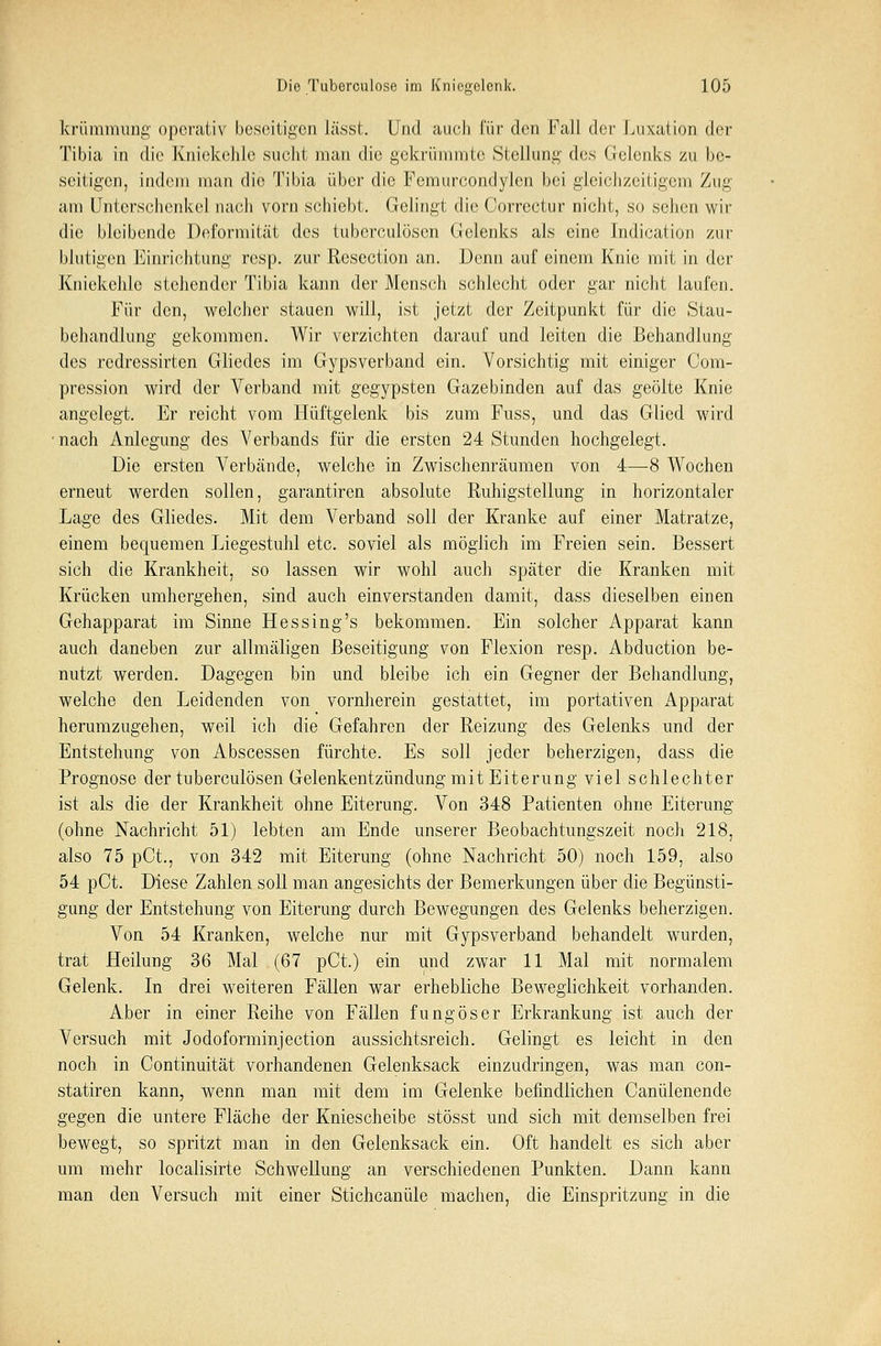 krümmung operativ beseitigen lässt. Und auch l'i'w den Fall der Luxation der Tibia in die Kniekehle sucht man die gekrümmte Stellung des Gelenks zu be- seitigen, indem man die Tibia über die Femurcondylcn bei gleichzeitigem Zug am Unterschenkel nach vorn schiebt. Gelingt die Correctur nicht, so sehen wir die bleibende Deformität des tuberculösen Gelenks als eine Indication zur blutigen Einrichtung resp. zur Resection an. Denn auf einem Knie mit in der Kniekehle stehender Tibia kann der Mensch schlecht oder gar nicht laufen. Für den, welcher stauen will, ist jetzt der Zeitpunkt für die Stau- behandlung gekommen. Wir verzichten darauf und leiten die Behandlung des redressirten Gliedes im Gypsverband ein. Vorsichtig mit einiger Com- pression wird der Verband mit gegypsten Gazebinden auf das geölte Knie angelegt. Er reicht vom Hüftgelenk bis zum Fuss, und das Glied wird ■ nach Anlegung des Verbands für die ersten 24 Stunden hochgelegt. Die ersten Verbände, welche in Zwischenräumen von 4—8 Wochen erneut werden sollen, garantiren absolute Ruhigstellung' in horizontaler Lage des Gliedes. Mit dem Verband soll der Kranke auf einer Matratze, einem bequemen Liegestuhl etc. soviel als möglich im Freien sein. Bessert sich die Krankheit, so lassen wir wohl auch später die Kranken mit Krücken umhergehen, sind auch einverstanden damit, dass dieselben einen Gehapparat im Sinne Hessing's bekommen. Ein solcher Apparat kann auch daneben zur allmäligen Beseitigung von Flexion resp. Abduction be- nutzt werden. Dagegen bin und bleibe ich ein Gegner der Behandlung, welche den Leidenden von vornherein gestattet, im portativen Apparat herumzugehen, weil ich die Gefahren der Reizung des Gelenks und der Entstehung von Abscessen fürchte. Es soll jeder beherzigen, dass die Prognose der tuberculösen Gelenkentzündung mit Eiterung viel schlechter ist als die der Krankheit ohne Eiterung. Von 348 Patienten ohne Eiterung (ohne Nachricht 51) lebten am Ende unserer Beobachtungszeit noch 218, also 75 pCt., von 342 mit Eiterung (ohne Nachricht 50) noch 159, also 54 pCt. Diese Zahlen soll man angesichts der Bemerkungen über die Begünsti- gung der Entstehung von Eiterung durch Bewegungen des Gelenks beherzigen. Von 54 Kranken, welche nur mit Gypsverband behandelt wurden, trat Heilung 36 Mal (67 pCt.) ein und zwar 11 Mal mit normalem Gelenk. In drei weiteren Fällen war erhebliche Beweglichkeit vorhanden. Aber in einer Reihe von Fällen fungöser Erkrankung ist auch der Versuch mit Jodoforminjeetion aussichtsreich. Gelingt es leicht in den noch in Continuität vorhandenen Gelenksack einzudringen, was man con- statiren kann, wenn man mit dem im Gelenke befindlichen Canülenende gegen die untere Fläche der Kniescheibe stösst und sich mit demselben frei bewegt, so spritzt man in den Gelenksack ein. Oft handelt es sich aber um mehr localisirte Schwellung an verschiedenen Punkten. Dann kann man den Versuch mit einer Stichcanüle machen, die Einspritzung in die