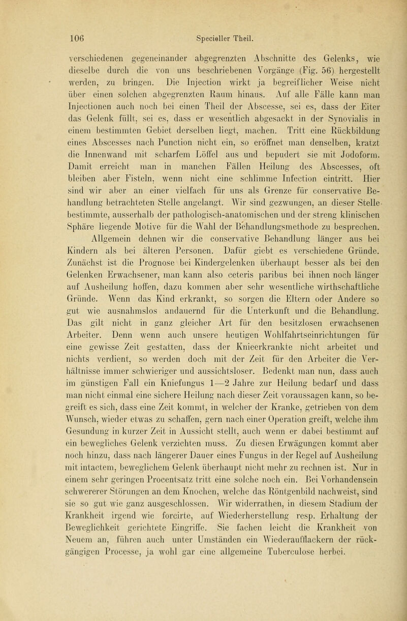 verschiedenen gegeneinander abgegrenzten Abschnitte des Gelenks, wie dieselbe durch die von uns beschriebenen Vorgänge (Fig. 56). hergestellt werden, zu bringen. Die Injection wirkt ja begreiflicher Weise nicht über einen solchen abgegrenzten Raum hinaus. Auf alle Fälle kann man Injectionen auch noch bei einen Theil der Abscesse, sei es, dass der Eiter das Gelenk füllt, sei es, dass er wesentlich abgesackt in der Synovialis in einem bestimmten Gebiet derselben liegt, machen. Tritt eine Rückbildung eines Abscesses nach Punction nicht ein, so eröffnet man denselben, kratzt die Innenwand mit scharfem Löffel aus und bepudert sie mit Jodoform. Damit erreicht man in manchen Fällen Heilung des Abscesses, oft bleiben aber Fisteln, wenn nicht eine schlimme Infection eintritt. Hier sind wir aber an einer vielfach für uns als Grenze für conservative Be- handlung betrachteten Stelle angelangt. Wir sind gezwungen, an dieser Stelle bestimmte, ausserhalb der pathologisch-anatomischen und der streng klinischen Sphäre liegende Motive für die Wahl der Behandlungsmethode zu besprechen. Allgemein dehnen wir die conservative Behandlung länger aus bei Kindern als bei älteren Personen. Dafür giebt es verschiedene Gründe. Zunächst ist die Prognose bei Kindergelenken überhaupt besser als bei den Gelenken Erwachsener, man kann also ceteris paribus bei ihnen noch länger auf Ausheilung hoffen, dazu kommen aber sehr wesentliche wirthschaftliche Gründe. Wenn das Kind erkrankt, so sorgen die Eltern oder Andere so gut wie ausnahmslos andauernd für die Unterkunft und die Behandlung. Das gilt nicht in ganz gleicher Art für den besitzlosen erwachsenen Arbeiter. Denn wenn auch unsere heutigen Wohlfahrtseinrichtungen für eine gewisse Zeit gestatten, dass der Knieerkrankte nicht arbeitet und nichts verdient, so werden doch mit der Zeit für den Arbeiter die Ver- hältnisse immer schwieriger und aussichtsloser. Bedenkt man nun, dass auch im günstigen Fall ein Kniefungus 1—2 Jahre zur Heilung bedarf und dass man nicht einmal eine sichere Heilung nach dieser Zeit voraussagen kann, so be- greift es sich, dass eine Zeit kommt, in welcher der Kranke, getrieben von dem Wunsch, wieder etwas zu schaffen, gern nach einer Operation greift, welche ihm Gesundung in kurzer Zeit in Aussicht stellt, auch wenn er dabei bestimmt auf ein bewegliches Gelenk verzichten muss. Zu diesen Erwägungen kommt aber noch hinzu, dass nach längerer Dauer eines Fungus in der Regel auf Ausheilung mit intactem, beweglichem Gelenk überhaupt nicht mehr zu rechnen ist. Nur in einem sehr geringen Procentsatz tritt eine solche noch ein. Bei Vorhandensein schwererer Störungen an dem Knochen, welche das Röntgenbild nachweist, sind sie so gut wie ganz ausgeschlossen. Wir widerrathen, in diesem Stadium der Krankheit irgend wie forcirte, auf Wiederherstellung resp. Erhaltung der Beweglichkeit gerichtete Eingriffe. Sie fachen leicht die Krankheit von Neuem an, führen auch unter Umständen ein Wicdcraufllackern der rück- gängigen Proecssc, ja wohl gar eine allgemeine Tubcrculosc herbei.