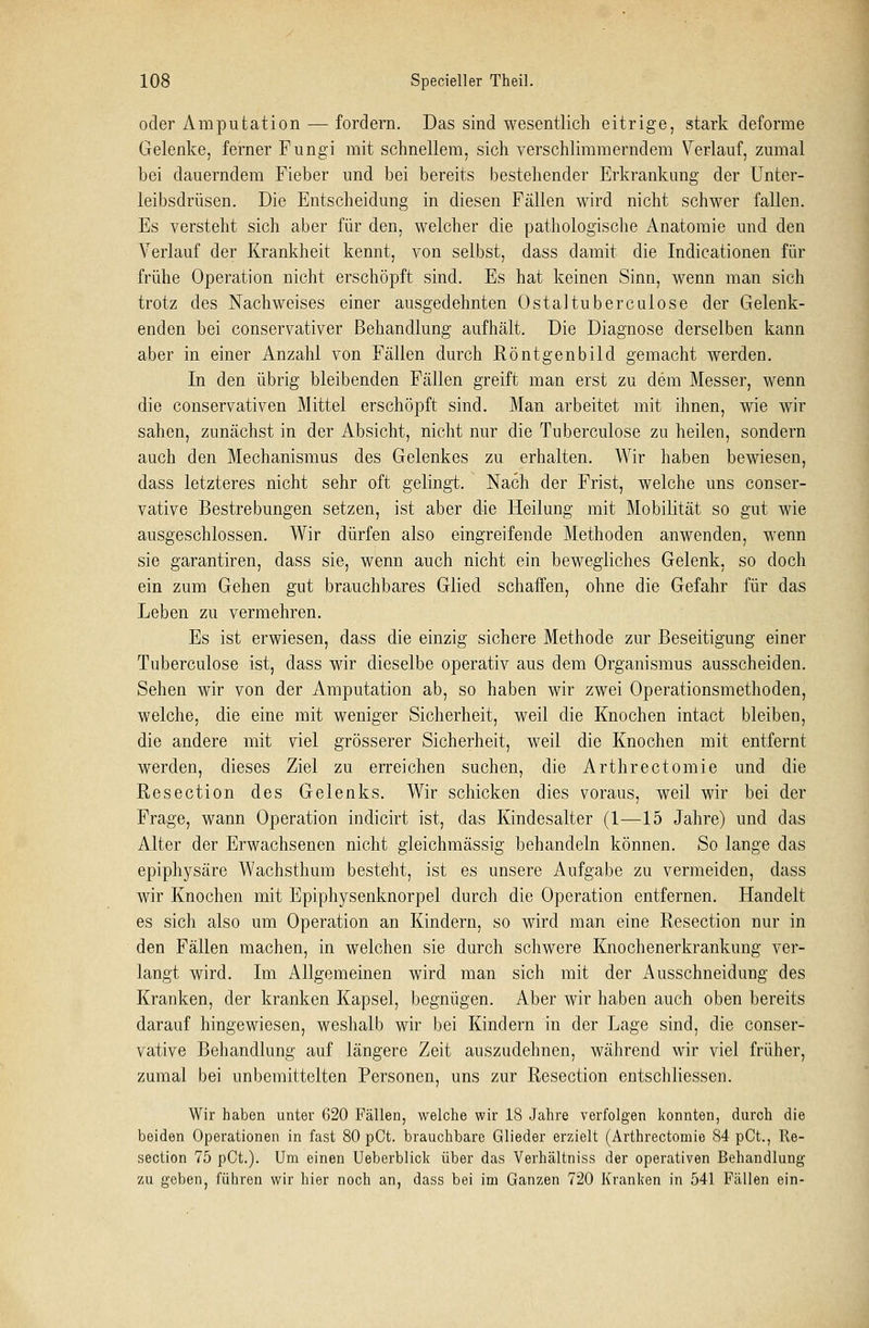oder Amputation — fordern. Das sind wesentlich eitrige, stark deforme Gelenke, ferner Fungi mit schnellem, sich verschlimmerndem Verlauf, zumal bei dauerndem Fieber und bei bereits bestehender Erkrankung der Unter- leibsdrüsen. Die Entscheidung in diesen Fällen wird nicht schwer fallen. Es versteht sich aber für den, welcher die pathologische Anatomie und den Verlauf der Krankheit kennt, von selbst, dass damit die Indicationen für frühe Operation nicht erschöpft sind. Es hat keinen Sinn, wenn man sich trotz des Nachweises einer ausgedehnten Ostaltubercuiose der Gelenk- enden bei conservativer Behandlung aufhält. Die Diagnose derselben kann aber in einer Anzahl von Fällen durch Röntgenbild gemacht werden. In den übrig bleibenden Fällen greift man erst zu dem Messer, wenn die conservativen Mittel erschöpft sind. Man arbeitet mit ihnen, wie wir sahen, zunächst in der Absicht, nicht nur die Tuberculose zu heilen, sondern auch den Mechanismus des Gelenkes zu erhalten. Wir haben bewiesen, dass letzteres nicht sehr oft gelingt. Nach der Frist, welche uns conser- vative Bestrebungen setzen, ist aber die Heilung mit Mobilität so gut wie ausgeschlossen. Wir dürfen also eingreifende Methoden anwenden, wenn sie garantiren, dass sie, wenn auch nicht ein bewegliches Gelenk, so doch ein zum Gehen gut brauchbares Glied schaffen, ohne die Gefahr für das Leben zu vermehren. Es ist erwiesen, dass die einzig sichere Methode zur Beseitigung einer Tuberculose ist, dass wir dieselbe operativ aus dem Organismus ausscheiden. Sehen wir von der Amputation ab, so haben wir zwei Operationsmethoden, welche, die eine mit weniger Sicherheit, weil die Knochen intact bleiben, die andere mit viel grösserer Sicherheit, weil die Knochen mit entfernt werden, dieses Ziel zu erreichen suchen, die Arthrectomie und die Resection des Gelenks. Wir schicken dies voraus, weil wir bei der Frage, wann Operation indicirt ist, das Kindesalter (1—15 Jahre) und das Alter der Erwachsenen nicht gleichmässig behandeln können. So lange das epiphysäre Wachsthum besteht, ist es unsere Aufgabe zu vermeiden, dass wir Knochen mit Epiphysenknorpel durch die Operation entfernen. Handelt es sich also um Operation an Kindern, so wird man eine Resection nur in den Fällen machen, in welchen sie durch schwere Knochenerkrankung ver- langt wird. Im Allgemeinen wird man sich mit der Ausschneidung des Kranken, der kranken Kapsel, begnügen. Aber wir haben auch oben bereits darauf hingewiesen, weshalb wir bei Kindern in der Lage sind, die conser- vative Behandlung auf längere Zeit auszudehnen, während wir viel früher, zumal bei unbemittelten Personen, uns zur Resection entschliessen. Wir haben unter 620 Fällen, welche wir 18 Jahre verfolgen konnten, durch die beiden Operationen in fast 80 pCt. brauchbare Glieder erzielt (Arthrectomie 84 pCt., Re- section 75 pCt.). Um einen Ueberblick über das Verhältniss der operativen Behandlung zu geben, führen wir hier noch an, dass bei im Ganzen 720 Kranken in 541 Füllen ein-