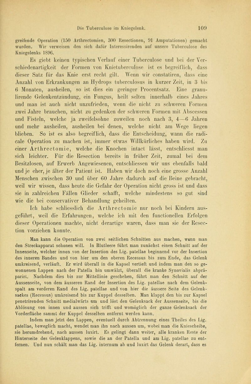 greifende Operation (150 Arthrectomien, 300 Resectionen, 91 Amputationen) gemacht wurden. Wir vorweisen den sich dafür Interessirendon auf unsere Tuberculoso des Kniegelenks 1896. Es giebt keinen typischen Verlauf einer Tuberculoso und bei der Ver- schiedenartigkeit der Formen von Knictuberculose ist es begreiflich, dass dieser Satz für das Knie erst recht gilt. Wenn wir constatiren, dass eine Anzahl von Erkrankungen an Hydrops tuberculosus in kurzer Zeit, in 3 bis 6 Monaten, ausheilen, so ist dies ein geringer Procentsatz. Eine granu- lirende Gelenkentzündung, ein Fungus, heilt selten innerhalb eines Jahres und man ist auch nicht unzufrieden, wenn die nicht zu schweren Formen zwei Jahre brauchen, nicht zu gedenken der schweren Formen mit Abscessen und Fisteln, welche ja zweifelsohne zuweilen noch nach 3, 4—6 Jahren und mehr ausheilen, ausheilen bei denen, welche nicht am Wege liegen blieben. So ist es also begreiflich, dass die Entscheidung, wann die radi- cale Operation zu machen ist, immer etwas Willkürliches haben wird. Zu einer Arthrectomie, welche die Knochen intact lässt, entschliesst man sich leichter. Für die Resection bereits in früher Zeit, zumal bei dem Besitzlosen, auf Erwerb Angewiesenen, entschliessen wir uns ebenfalls bald und je eher, je älter der Patient ist. Haben wir doch noch eine grosse Anzahl Menschen zwischen 30 und über 60 Jahre dadurch auf die Beine gebracht, weil wir wissen, dass heute die Gefahr der Operation nicht gross ist und dass sie in zahlreichen Fällen Glieder schafft, welche mindestens so gut sind wie die bei conservativer Behandlung geheilten. Ich habe schliesslich die Arthrectomie nur noch bei Kindern aus- geführt, weil die Erfahrungen, welche ich mit den functionellen Erfolgen dieser Operationen machte, nicht derartige waren, dass man sie der Resec- tion vorziehen konnte. Man kann die Operation von zwei seitlichen Schnitten aus machen, wenn man den Streckapparat schonen will. In Blutleere führt man zunächst einen Schnitt auf der Innenseite, welcher innen von der Insertion des Lig. patellae beginnend vor der Insertion des inneren Bandes und von hier um den oberen Recessus bis zum Ende, das Gelenk umkreisend, verläuft. Er wird überall in die Kapsel vertieft und indem man den so ge- wonnenen Lappen nach der Patella hin umwälzt, überall die kranke Synovialis abprä- parirt. Nachdem dies bis zur Mittellinie geschehen, führt man den Schnitt auf der Aussenseite, von dem äusseren Rand der Insertion des Lig. patellae nach dem Gelenk- spalt am vorderen Rand des Lig. patellae und von hier die äussere Seite des Gelenk- sackes (Recessus) umkreisend bis zur Kuppel desselben. Man klappt den bis zur Kapsel penetrirenden Schnitt medialwärts um und löst den Gelenksack der Aussenseite, bis die Ablösung von innen und aussen sich trifft und womöglich der ganze Gelenksack der Vorderfläche sammt der Kuppel desselben entfernt werden kann. Indem man jetzt den Lappen, eventuell durch Abtrennung eines Theiles des Lig. patellae, beweglich macht, wendet man ihn nach aussen um, wobei man die Kniescheibe, sie herumdrehend, nach aussen luxirt. Es gelingt dann weiter, alle kranken Reste der Hinterseite des Gelenklappens, sowie die an der Patella und am Lig. patellae zu ent- fernen. Und nun schält man das Lig. internum ab und luxirt das Gelenk derart, dass es