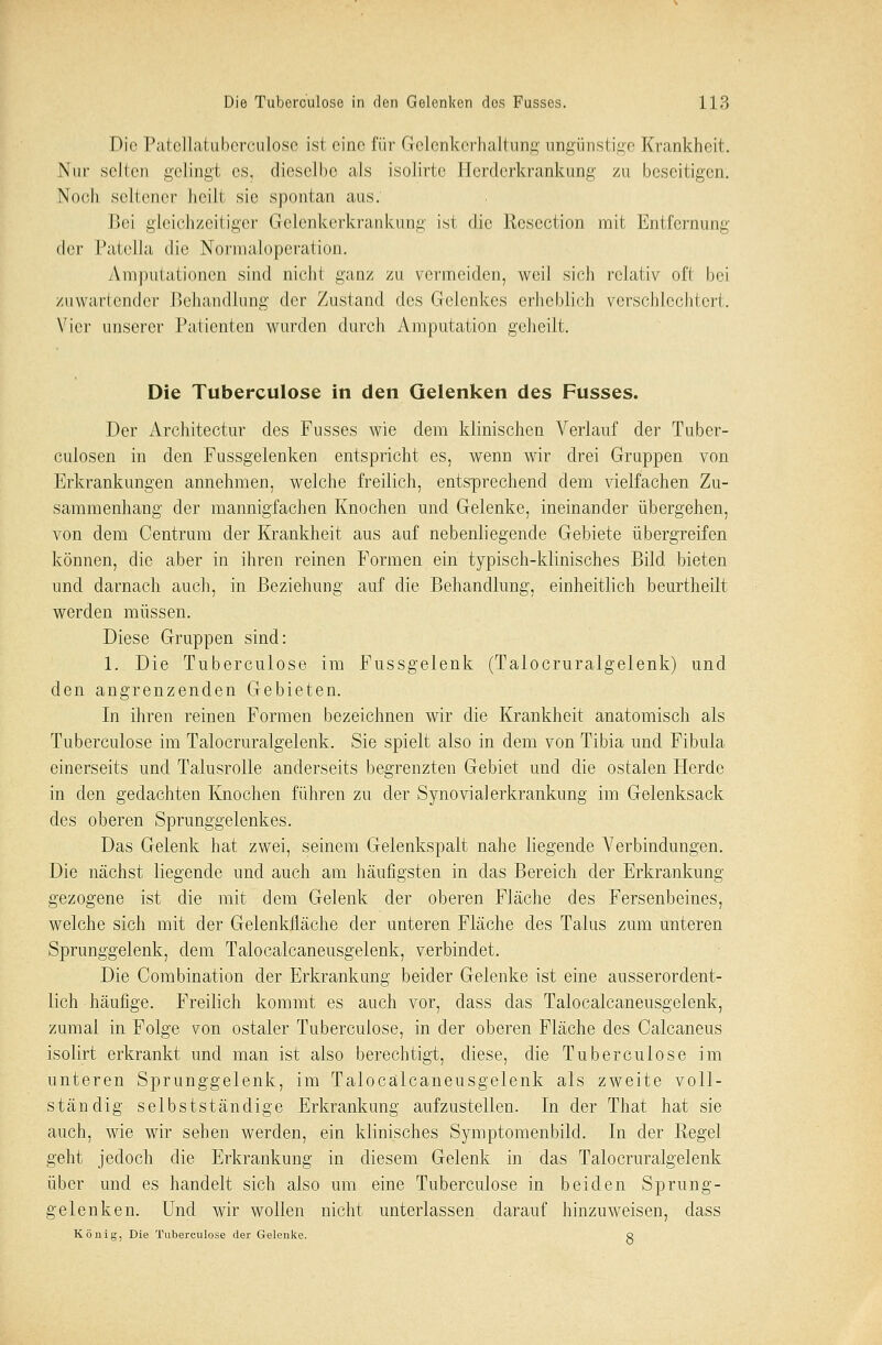 Die Patellatuberculose ist eine für Gelcnkerhaltung ungünstige Krankheit. Nur seilen gelingt es, dieselbe als isolirtc Herderkrankung zu beseitigen. Noch seltener heilt sie spontan aus. Bei gleichzeitiger Gelenkerkrankung ist die Resection mit Entfernung der Patella die Normaloperation. Amputationen sind nicht ganz zu vermeiden, weil sich relativ oft bei zuwartender Behandlung der Zustand des Gelenkes erheblich verschlechtert. Vier unserer Patienten wurden durch Amputation geheilt. Die Tuberculose in den Gelenken des Fusses. Der Architectur des Fusses wie dem klinischen Verlauf der Tuber- culosen in den Fussgelenken entspricht es, wenn wir drei Gruppen von Erkrankungen annehmen, welche freilich, entsprechend dem vielfachen Zu- sammenhang der mannigfachen Knochen und Gelenke, ineinander übergehen, von dem Centrum der Krankheit aus auf nebenliegende Gebiete übergreifen können, die aber in ihren reinen Formen ein typisch-klinisches Bild bieten und darnach auch, in Beziehung auf die Behandlung, einheitlich beurtheilt werden müssen. Diese Gruppen sind: 1. Die Tuberculose im Fussgelenk (Talocruralgelenk) und den angrenzenden Gebieten. In ihren reinen Formen bezeichnen wir die Krankheit anatomisch als Tuberculose im Talocruralgelenk. Sie spielt also in dem von Tibia und Fibula einerseits und Talusrolle anderseits begrenzten Gebiet und die ostalen Herde in den gedachten Knochen führen zu der Synovia]erkrankung im Gelenksack des oberen Sprunggelenkes. Das Gelenk hat zwei, seinem Gelenkspalt nahe liegende Verbindungen. Die nächst liegende und auch am häufigsten in das Bereich der Erkrankung- gezogene ist die mit dem Gelenk der oberen Fläche des Fersenbeines, welche sich mit der Gelenkfläche der unteren Fläche des Talus zum unteren Sprunggelenk, dem Talocalcaneusgelenk, verbindet. Die Combination der Erkrankung beider Gelenke ist eine ausserordent- lich häufige. Freilich kommt es auch vor, dass das Talocalcaneusgelenk, zumal in Folge von ostaler Tuberculose, in der oberen Fläche des Calcaneus isolirt erkrankt und man ist also berechtigt, diese, die Tuberculose im unteren Sprunggelenk, im Talocalcaneusgelenk als zweite voll- ständig selbstständige Erkrankung aufzustellen. In der That hat sie auch, wie wir sehen werden, ein klinisches Symptomenbild. In der Regel geht jedoch die Erkrankung in diesem Gelenk in das Talocruralgelenk über und es handelt sich also um eine Tuberculose in beiden Sprung- gelenken. Und wir wollen nicht unterlassen ciarauf hinzuweisen, dass König, Die Tuberculose der Gelenke. q