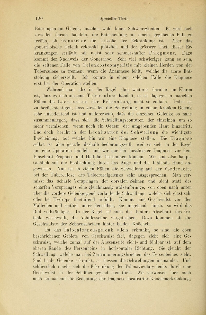 Eiterungen im Gelenk, machen wohl keine Schwierigkeiten. Es wird sich zuweilen darum handeln, die Entscheidung in einem gegebenen Fall zu treffen, ob Gonorrhoe die Ursache der Erkrankung ist. Aber das gonorrhoische Gelenk erkrankt plötzlich und der grössere Theil dieser Er- krankungen verläuft mit meist sehr schmerzhafter Phlegmone. Dazu kommt der Nachweis der Gonorrhoe. Sehr viel schwieriger kann es sein, die seltenen Fälle von Gelenkosteomyelitis mit kleinen Herden von der Tuberculose zu trennen, wenn die Anamnese fehlt, welche die acute Ent- stehung sicherstellt. Ich . konnte in einem solchen Falle die Diagnose erst bei der Operation stellen. Während man also in der Regel ohne weiteres darüber im Klaren ist, dass es sich um eine Tuberculose handelt, so ist dagegen in manchen Fällen die Localisation der Erkrankung nicht so einfach. Dabei ist zu berücksichtigen, dass zuweilen die Schwellung in einem kranken Gelenk sehr unbedeutend ist und andererseits, dass die einzelnen Gelenke so nahe zusammenliegen, dass sich die Schwellungsconturen der einzelnen um so mehr vermischen, wenn noch ein Oedem der umgebenden Haut hinzutritt. Und doch beruht in der Localisation der Schwellung die wichtigste Erscheinung, auf welche hin wir eine Diagnose stellen. Die Diagnose selbst ist aber gerade deshalb bedeutungsvoll, weil es sich in der Regel um eine Operation handelt und wir nur bei localisirter Diagnose vor dem Einschnitt Prognose und Heilplan bestimmen können. Wir sind also haupt- sächlich auf die Beobachtung durch das Auge und die fühlende Hand an- gewiesen. Nun ist in vielen Fällen die Schwellung auf der Vorderseite bei der Tuberculose des Talocruralgelenks sehr ausgesprochen. Man ver- misst das scharfe Vorspringen der dorsalen Sehnen und sieht statt des scharfen Vorsprunges eine gleichmässig walzenförmige, von oben nach unten über die vordere Gelenkgegend verlaufende Schwellung, welche sich elastisch, oder bei Hydrops fluctuirend anfühlt. Kommt eine Geschwulst vor den Malleolen und seitlich unter denselben, sie umgebend, hinzu, so wird das Bild vollständiger. In der Regel ist auch der hintere Abschnitt des Ge- lenks geschwellt, die Achillessehne vorgetrieben, Dazu kommen oft die Geschwülste der Sehnenscheiden hinter beiden Knöcheln. Ist das Talocalcaneusgelenk allein erkrankt, so sind die eben beschriebenen Gebiete von Geschwulst frei, dagegen zieht sich eine Ge- schwulst, welche zumal auf der Aussenseite sieht- und fühlbar ist, auf dem oberen Rande des Fersenbeins in horizontaler Richtung. Sie gleicht der Schwellung, welche man bei Zertrümmerungsbrüchen des Fersenbeines sieht. Sind beide Gelenke erkrankt, so Jliessen die Schwellungen ineinander. Und schliesslich macht sich die Erkrankung des Talonaviculargelenks durch eine Geschwulst in der Schiffbeingegend kenntlich. Wir verweisen hier auch noch einmal auf die Bedeutung der Diagnose localisirter Knochenerkrankung,