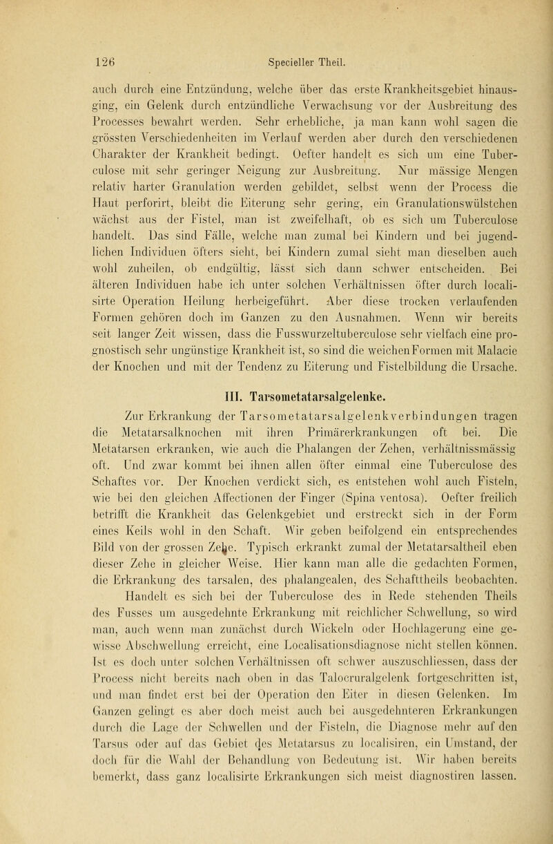 auch durch eine Entzündung, welche über das erste Krankheitsgebiet hinaus- ging, ein Gelenk durch entzündliche Verwachsung vor der Ausbreitung des Processes bewahrt werden. Sehr erhebliche, ja man kann wohl sagen die grössten Verschiedenheiten im Verlauf werden aber durch den verschiedenen Charakter der Krankheit bedingt. Oefter handelt es sich um eine Tuber- culose mit sehr geringer Neigung zur Ausbreitung. Nur massige Mengen relativ harter Granulation werden gebildet, selbst wenn der Process die Haut perforirt, bleibt die Eiterung sehr gering, ein Granulationswülstchen wächst aus der Fistel, man ist zweifelhaft, ob es sich um Tuberculose handelt. Das sind Fälle, welche man zumal bei Kindern und bei jugend- lichen Individuen öfters sieht, bei Kindern zumal sieht man dieselben auch wohl zuheilen, ob endgültig, lässt sich dann schwer entscheiden. Bei älteren Individuen habe ich unter solchen Verhältnissen öfter durch locali- sirte Operation Heilung herbeigeführt. Aber diese trocken verlaufenden Formen gehören doch im Ganzen zu den Ausnahmen. Wenn wir bereits seit langer Zeit wissen, dass die Fusswurzeltuberculose sehr vielfach eine pro- gnostisch sehr ungünstige Krankheit ist, so sind die weichen Formen mit Malacie der Knochen und mit der Tendenz zu Eiterung und Fistelbildung die Ursache. III. Tarsometatarsalgelenke. Zur Erkrankung der Tarsometatarsalgelenkverbindungen tragen die Metatarsalknochen mit ihren Primärerkrankungen oft bei. Die Metatarsen erkranken, wie auch die Phalangen der Zehen, verhältnissmässig oft. Und zwar kommt bei ihnen allen öfter einmal eine Tuberculose des Schaftes vor. Der Knochen verdickt sich, es entstehen wohl auch Fisteln, wie bei den gleichen Affectionen der Finger (Spina ventosa). Oefter freilich betrifft die Krankheit das Gelenkgebiet und erstreckt sich in der Form eines Keils wohl in den Schaft. Wir geben beifolgend ein entsprechendes Bild von der grossen Zejje. Typisch erkrankt zumal der Metatarsaltheil eben dieser Zehe in gleicher Weise. Hier kann man alle die gedachten Formen, die Erkrankung des tarsalen, des phalangealen, des Schafttheils beobachten. Handelt es sich bei der Tuberculose des in Rede stehenden Theils des Fusses um ausgedehnte Erkrankung mit reichlicher Schwellung, so wird man, auch wenn man zunächst durch Wickeln oder Hochlagerung eine ge- wisse Abschwellung erreicht, eine Localisationsdiagnose nicht stellen können, [st es doch unter solchen Verhältnissen oft schwer auszuschliessen, dass der Process nicht bereits nach oben in das Talocruralgelenk fortgeschritten ist, und man findet erst bei der Operation den Eiter in diesen Gelenken. Im Ganzen gelingt es aber doch meist auch bei ausgedehnteren Erkrankungen durch die Lage der Schwellen und der Fisteln, die Diagnose mehr auf den Tarsus oder auf das Gebiet des Metatarsus zu Joealisiren, ein Umstand, der doch für die Wahl der Behandlung von Bedeutung isl. Wir haben bereits bemerkt, dass ganz localisirte Erkrankungen sich meist diagnostiren lassen.