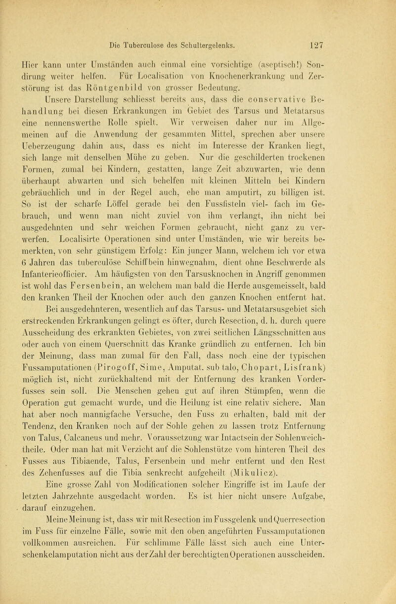 Hier kann unter Umständen auch einmal eine vorsichtige (aseptisch!) Son- dirung weiter helfen. Für Localisation von Knochenerkrankung und Zer- störung ist das Röntgenbild von grosser Bedeutung. Unsere Darstellung schliesst bereits aus, dass die conservative Be- handlung bei diesen Erkrankungen im Gebiet des Tarsus und Metatarsus eine nennenswerthe Rolle spielt. Wir verweisen daher nur im Allge- meinen auf die Anwendung der gesammten Mittel, sprechen aber unsere Ucberzeugung dahin aus, dass es nicht im Interesse der Kranken liegt, sich lange mit denselben Mühe zu geben. Nur die geschilderten trockenen Formen, zumal bei Kindern, gestatten, lange Zeit abzuwarten, wie denn überhaupt abwarten und sich behelfen mit kleinen Mitteln bei Kindern gebräuchlich und in der Regel auch, ehe man amputirt, zu billigen ist. So ist der scharfe Löffel gerade bei den Fussfisteln viel- fach im Ge- brauch, und wenn man nicht zuviel von ihm verlangt, ihn nicht bei ausgedehnten und sehr weichen Formen gebraucht, nicht ganz zu ver- werfen. Localisirte Operationen sind unter Umständen, wie wir bereits be- merkten, von sehr günstigem Erfolg: Ein junger Mann, welchem ich vor etwa 6 Jahren das tuberculöse Schiff bein hinwegnahm, dient ohne Beschwerde als Infanterieofficier. Am häufigsten von den Tarsusknochen in Angriff genommen ist wohl das Fersenbein, an welchem man bald die Herde ausgemeisselt, bald den kranken Theil der Knochen oder auch den ganzen Knochen entfernt hat. Bei ausgedehnteren, wesentlich auf das Tarsus- und Metatarsusgebiet sich erstreckenden Erkrankungen gelingt es öfter, durch Resection, d. h. durch quere Ausscheidung des erkrankten Gebietes, von zwei seitlichen Längsschnitten aus oder auch von einem Querschnitt das Kranke gründlich zu entfernen. Ich bin der Meinung, dass man zumal für den Fall, class noch eine der typischen Fussamputationen (Pirogoff, Sime, Amputat. sub talo, Chopart, Lisfrank) möglich ist, nicht zurückhaltend mit der Entfernung des kranken Vorder- fusses sein soll. Die Menschen gehen gut auf ihren Stümpfen, wenn die Operation gut gemacht wurde, und die Heilung ist eine relativ sichere. Man hat aber noch mannigfache Versuche, den Fuss zu erhalten, bald mit der Tendenz, den Kranken noch auf der Sohle gehen zu lassen trotz . Entfernung von Talus, Calcaneus und mehr. Voraussetzung war Intactsein der Sohlenweich- theile. Oder man hat mit Verzicht auf die Sohlenstütze vom hinteren Theil des Fusses aus Tibiaende, Talus, Fersenbein und mehr entfernt und den Rest des Zehenfusses auf die Tibia senkrecht aufgeheilt (Mikulicz). Eine grosse Zahl von Modificationen solcher Eingriffe ist im Laufe der letzten Jahrzehnte ausgedacht worden. Es ist hier nicht unsere Aufgabe, darauf einzugehen. Meine Meinung ist, dass wir mit Resection imFussgelenk undQuerresection im Fuss für einzelne Fälle, sowie mit den oben angeführten Fussamputationen vollkommen ausreichen. Für schlimme Fälle lässt sich auch eine Unter-