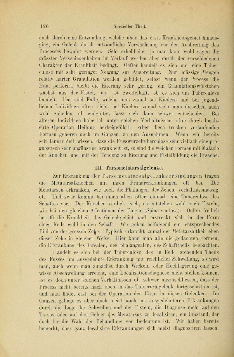 auch durch eine Entzündung, welche über das erste Krankheitsgebiet hinaus- ging, ein Gelenk durch entzündliche Verwachsung vor der Ausbreitung des Processes bewahrt werden. Sehr erhebliche, ja man kann wohl sagen die grössten Verschiedenheiten im Verlauf werden aber durch den verschiedenen Charakter der Krankheit bedingt. Oefter handelt es sich um eine Tuber- culose mit sehr geringer Neigung zur Ausbreitung. Nur massige Mengen relativ harter Granulation werden gebildet, selbst wenn der Process die Haut perforirt, bleibt die Eiterung sehr gering, ein Granulationswülstchen wächst aus der Fistel, man ist zweifelhaft, ob es sich um Tuberculose handelt. Das sind Fälle, welche man zumal bei Kindern und bei jugend- lichen Individuen öfters sieht, bei Kindern zumal sieht man dieselben auch wohl zuheilen, ob endgültig, lässt sich dann schwer entscheiden. Bei älteren Individuen habe ich unter solchen Verhältnissen öfter durch locali- sirte Operation Heilung herbeigeführt. Aber diese trocken verlaufenden Formen gehören doch im Ganzen zu den Ausnahmen. Wenn wir bereits seit langer Zeit wissen, dass die Fusswurzeltuberculose sehr vielfach eine pro- gnostisch sehr ungünstige Krankheit ist, so sind die weichenFormen mit Malacie der Knochen und mit der Tendenz zu Eiterung und Fistelbildung die Ursache. III. Tarsometatarsalgelenke. Zur Erkrankung der Tarsometatarsalgelenkverbindungen tragen die Metatarsalknochen mit ihren Primärerkrankungen oft bei. Die Metatarsen erkranken, wie auch die Phalangen der Zehen, verhältnissmässig oft. Und zwar kommt bei ihnen allen öfter einmal eine Tuberculose des Schaftes vor. Der Knochen verdickt sich, es entstehen wohl auch Fisteln, wie bei den gleichen Affectionen der Finger (Spina ventosa). Oefter freilich betrifft die Krankheit das Gelenkgebiet und erstreckt sich in der Form eines Keils wohl in den Schaft. Wir geben beifolgend ein entsprechendes Bild von der grossen Zejge. Typisch erkrankt zumal der Metatarsaltheil eben dieser Zehe in gleicher Weise. Hier kann man alle die gedachten Formen, die Erkrankung des tarsalen, des phalangealen, des Schafttheils beobachten. Handelt es sich bei der Tuberculose des in Rede stehenden Theils des Fusses um ausgedehnte Erkrankung mit reichlicher Schwellung, so wird man, auch wenn man zunächst durch Wickeln oder Hochlagerung eine ge- wisse Abschwellung erreicht, eine Localisationsdiagnose nicht stellen können. Tst es doch unter solchen Verhältnissen oft schwer auszuschliessen, dass der Process nicht bereits nach oben in das Talocruralgelenk fortgeschritten ist, und man findet erst bei der Operation den Eiter in diesen Gelenken. Im Ganzen gelingt es aber doch meist auch bei ausgedehnteren Erkrankungen durch die Lage der Schwellen und (kr Fisteln, die Diagnose mehr auf den Tarsus oder auf das Gebiet (los Mefatarsus zu Joealisiren, ein Umstand, der doch für die Wahl der Behandlung von Bedeutung ist. Wir haben bereits bemerkt, dass ganz localisirte Erkrankungen sich meist diagnostiren lassen.