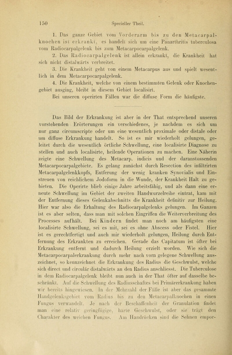 1. Das ganze Gebiet vom Vorderarm bis zu den Metacarpal- knochen ist erkrankt, es handelt sich um eine Panarthritis tubereulosa vom Radiocarpalgelenk bis zum Metacarpocarpalgelenk. 2. Das Radiocarpalgelenk ist allein erkrankt, die Krankheit hat sich nicht distalwärts verbreitet. 3. Die Krankheit geht von einem Metacarpus aus und spielt wesent- lich in dem Metacarpocarpalgelenk. 4. Die Krankheit, welche von einem bestimmten Gelenk oder Knochen- gebiet ausging, bleibt in diesem Gebiet localisirt. Bei unseren operirten Fällen war die diffuse Form die häufigste. Das Bild der Erkrankung ist aber in der That entsprechend unseren vorstehenden Erörterungen ein verschiedenes, je nachdem es sich um nur ganz circumscripte oder um eine wesentlich proximale oder distale oder um diffuse Erkrankung handelt. So ist es mir wiederholt gelungen, ge- leitet durch die wesentlich örtliche Schwellung, eine localisirte Diagnose zu stellen und auch localisirte, heilende Operationen zu machen. Eine Näherin zeigte eine Schwellung des Metacarp. indicis und der daranstossenden Metacarpocarpalgebiete. Es gelang zunächst durch Resection des infiltrirten Metacarpalgelenkkopfs, Entferung der wenig kranken Synovialis und Ein- streuen von reichlichem Jodoform in die Wunde, der Krankheit Halt zu ge- bieten. Die Operirte blieb einige Jahre arbeitsfähig, und als dann eine er- neute Schwellung im Gebiet der zweiten Handwurzelreihe eintrat, kam mit der Entfernung dieses Gelenkabschnitts die Krankheit definitiv zur Heilung. Hier war also die Erhaltung des Radiocarpalgelenks gelungen. Im Ganzen ist es aber selten, dass man mit solchen Eingriffen die Weiterverbreitung des Processes aufhält. Bei Kindern findet man noch am häufigsten eine localisirte Schwellung, sei es mit, sei es ohne Abscess oder Fistel. Hier ist es gerechtfertigt und auch mir wiederholt gelungen, Heilung durch Ent- fernung des Erkrankten zu erreichen. Gerade das Capitatum ist öfter bei Erkrankung entfernt und dadurch Heilung erzielt worden. Wie sich die Metacarpocarpalerkrankung durch mehr nach vorn gelegene Schwellung aus- zeichnet, so kennzeichnet die Erkrankung des Radius die Geschwulst, welche sich direct und circulär distalwärts an den Radius anschliesst. Die Tuberculose in dem Radiocarpalgelenk bleibt nun auch in der That öfter auf dasselbe be- schränkt. Auf die Schwellung des Radiusschaftes bei Primärerkrankung haben wir bereits hingewiesen. In der Mehrzahl der Fälle ist aber das gesammte Handgelenksgebiet vom Radius bis zu den Metacarpalknochen in einen Fungus verwandelt. Je nach der Beschaffenheit der Granulation findel man eine relativ geringfügige, harte Geschwulst, oder sie trägl den Charakter des weichen Fungus. Am Handrücken sind die Sehnen empor-