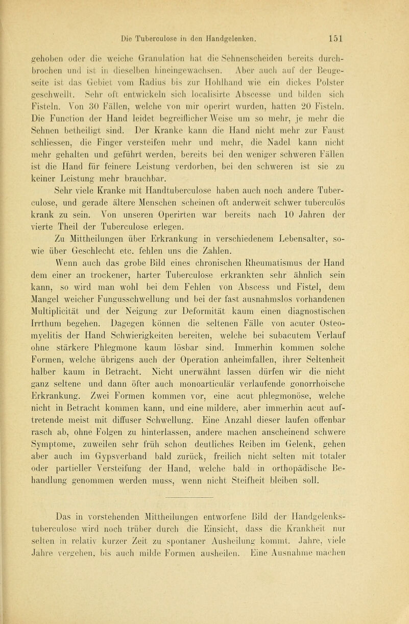 gehoben oder die weiche Granulation hat die Sehnenscheiden bereits durch- brochen und ist in dieselben hineingewachsen. Aber auch auf der Beuge- seite isi das Grebiel vom Radius bis zur Ifohlhand wie ein dickes Polster geschwellt. Sehr oft entwickeln sich localisirte Abscesse und bilden sich Fisteln. Von 30 Fällen, welche von mir operirt wurden, hatten 20 Fisteln. Die Function der Hand leidet begreiflicherweise um so mehr, je mehr die Sehnen betheiligt sind. Der Kranke kann die Hand nicht mehr zur Fausl schliessen, die Finger versteifen mehr und mehr, die Nadel kann nicht mehr gehalten und geführt werden, bereits bei den weniger schweren Fällen ist die Hand für feinere Leistung verdorben, bei den schweren ist sie zu keiner Leistung mehr brauchbar. Sehr viele Kranke mit Handtuberculose haben auch noch andere Tuber- culose, und gerade ältere Menschen scheinen oft anderweit schwer tuberculös krank zu sein. Von unseren Operirten war bereits nach 10 Jahren der vierte Theil der Tuberculose erlegen. Zu Mittheilungen über Erkrankung in verschiedenem Lebensalter, so- wie über Geschlecht etc. fehlen uns die Zahlen. Wenn auch das grobe Bild eines chronischen Rheumatismus der Hand dem einer an trockener, harter Tuberculose erkrankten sehr ähnlich sein kann, so wird man wohl bei dem Fehlen von Abscess und Fistel, dem Mangel weicher Fungusschwellung und bei der fast ausnahmslos vorhandenen Multiplicität und der Neigung zur Deformität kaum einen diagnostischen Irrthum begehen. Dagegen können die seltenen Fälle von acuter Osteo- myelitis der Hand Schwierigkeiten bereiten, welche bei subacutem Verlauf ohne stärkere Phlegmone kaum lösbar sind. Immerhin kommen solche Formen, welche übrigens auch der Operation anheimfallen, ihrer Seltenheit halber kaum in Betracht. Nicht unerwähnt lassen dürfen wir die nicht ganz seltene und dann öfter auch monoarticulär verlaufende gonorrhoische Erkrankung. Zwei Formen kommen vor, eine acut phlegmonöse, welche nicht in Betracht kommen kann, und eine mildere, aber immerhin acut auf- tretende meist mit diffuser Schwellung. Eine Anzahl dieser laufen offenbar rasch ab, ohne Folgen zu hinterlassen, andere machen anscheinend schwere Symptome, zuweilen sehr früh schon deutliches Reiben im Gelenk, gehen aber auch im Gypsverband bald zurück, freilich nicht selten mit totaler oder partieller Versteifung der Hand, welche bald in orthopädische Be- handlung genommen werden muss, wenn nicht Steifheit bleiben soll. Das in vorstehenden Mittheilungen entworfene Bild der Handgelenks- tuberculose wird noch trüber durch die Einsicht, däss die Krankheit nur selten in relativ kurzer Zeit zu spontaner Ausheilung kommt. Jahre, viele Jahre vergehen, bis auch milde Formen ausheilen. Eine Ausnahme machen