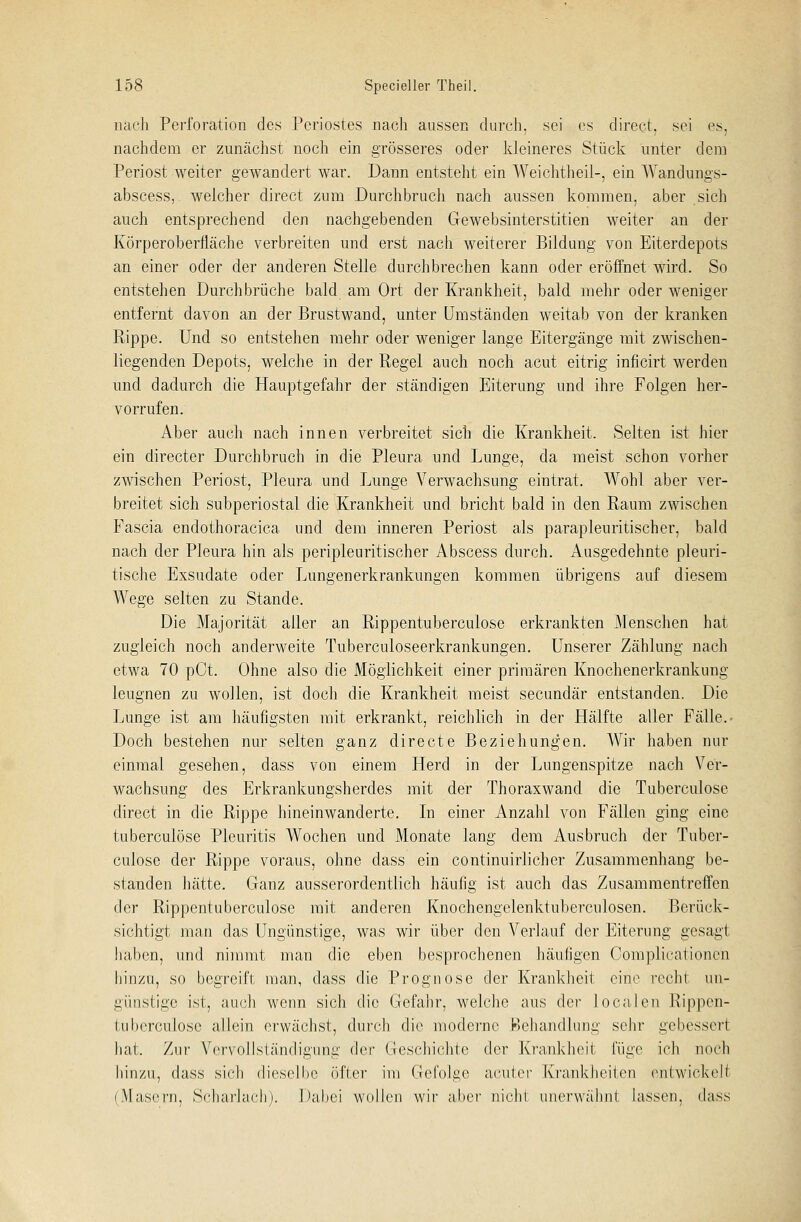 nach Perforation des Periostes nach aussen durch, sei es direct, sei es, nachdem er zunächst noch ein grösseres oder kleineres Stück unter dem Periost weiter gewandert war. Dann entsteht ein Weichtheil-, ein Wandungs- abscess,. welcher direct zum Durchbruch nach aussen kommen, aber sich auch entsprechend den nachgebenden Gewebsinterstitien weiter an der Körperoberfläche verbreiten und erst nach weiterer Bildung von Eiterdepots an einer oder der anderen Stelle durchbrechen kann oder eröffnet wird. So entstehen Durchbrüche bald am Ort der Krankheit, bald mehr oder weniger entfernt davon an der Brustwand, unter Umständen weitab von der kranken Rippe. Und so entstehen mehr oder weniger lange Eitergänge mit zwischen- liegenden Depots, welche in der Regel auch noch acut eitrig inficirt werden und. dadurch die Hauptgefahr der ständigen Eiterung und ihre Folgen her- vorrufen. Aber auch nach innen verbreitet sich die Krankheit. Selten ist hier ein directer Durchbruch in die Pleura und Lunge, da meist schon vorher zwischen Periost, Pleura und Lunge Verwachsung eintrat. Wohl aber ver- breitet sich subperiostal die Krankheit und bricht bald in den Raum zwischen Fascia endothoracica und dem inneren Periost als parapleuritischer, bald nach der Pleura hin als peripleuritischer Abscess durch. Ausgedehnte pleuri- tische Exsudate oder Lungenerkrankungen kommen übrigens auf diesem Wege selten zu Stande. Die Majorität aller an Rippentuberculose erkrankten Menschen hat zugleich noch anderweite Tuberculoseerkrankungen. Unserer Zählung nach etwa 70 pCt. Ohne also die Möglichkeit einer primären Knochenerkrankung leugnen zu wollen, ist doch die Krankheit meist secundär entstanden. Die Lunge ist am häufigsten mit erkrankt, reichlich in der Hälfte aller Fälle.- Doch bestehen nur selten ganz directe Beziehungen. Wir haben nur einmal gesehen, dass von einem Herd in der Lungenspitze nach Ver- wachsung des Erkrankungsherdes mit der Thoraxwand die Tuberculose direct in die Rippe hineinwanderte. In einer Anzahl von Fällen ging eine tuberculose Pleuritis Wochen und Monate lang dem Ausbruch der Tuber- culose der Rippe voraus, ohne dass ein continuirlicher Zusammenhang be- standen hätte. Ganz ausserordentlich häufig ist auch das Zusammentreffen der Rippentuberculose mit anderen Knochengelenktuberculosen. Berück- sichtigt man das Ungünstige, was wir über den Verlauf der Eiterung gesagt haben, und nimmt man die eben besprochenen häufigen Complieaiionen hinzu, so begreift man, dass die Prognose der Krankheit eine rechl un- günstige ist, auch wenn sich die Gefahr, welche aus der localeu Rippen- tuberculose allein erwächst, durch die moderne Behandlung sehr gebessert hat. Zur Vervollständigung der Greschichte der Krankheit füge ich mich hinzu, dass sich dieselbe öfter im Gefolge acuter Krankheiten entwickelt (Masern, Scharlach). Dabei wollen wir aber nicht unerwähnt lassen, dass