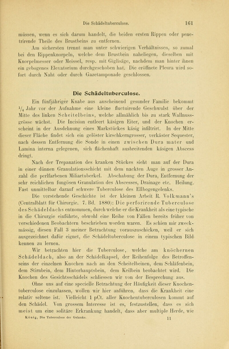 müssen, wenn es sich darum handelt, die beiden ersten Rippen oder pene- trirende Theüe des Brustheins zu entfernen. Am sichersten trennt man unter schwierigen Verhältnissen, so zumal bei den Rippenknorpeln, welche dem Brustbein naheliegen,, dieselben mit Knorpelmesser oder Meissel, resp. mit CigJisägc, nachdem man hinter ihnen ein gebogenes Elevatorium durchgeschoben hat. Die eröffnete Pleura wird so- fort durch Naht oder durch Gazetamponade geschlossen. Die Schädeltuberculose. Ein fünfjähriger Knabe aus anscheinend gesunder Familie bekommt y4 Jahr vor der Aufnahme eine kleine fluetuirende Geschwulst über der Mitte des linken Scheitelbeins, welche allmählich bis zu stark Wallnuss- grösse wächst. Die Incision entleert käsigen Eiter, und der Knochen er- scheint in der Ausdehnung eines Markstückes käsig infiltrirt. In der Mitte dieser Fläche findet sich ein gelöster kirschkerngrosser, verkäster Sequester, nach dessen Entfernung die Sonde in einen zwischen Dura mater und Lamina interna gelegenen, sich flächenhaft ausbreitenden käsigen Abscess dringt. Nach der Trepanation des kranken Stückes sieht man auf der Dura in einer dünnen Granulationsschicht mit dem nackten Auge in grosser An- zahl die perlfarbenen Miliartuberkel. Abschabung der Dura, Entfernung der sehr reichlichen fungösen Granulation des Abscesses, Drainage etc. Heilung. Fast unmittelbar darauf schwere Tuberculose des Ellbogengelenks. Die verstehende Geschichte ist der kleinen Arbeit R. Volkmann's (Centralblatt für Chirurgie. 7. Bd. 1880): Die perforirende Tuberculose des Schädeldachs entnommen, durchweiche er dieKrankheit als eine typische in die Chirurgie einführte, obwohl eine Reihe von Fällen bereits früher von verschiedenen Beobachtern beschrieben worden waren. Es schien mir zweck- mässig, diesen Fall 3 meiner Betrachtung vorauszuschicken, weil er sich ausgezeichnet dafür eignet, die Schädeltuberculose in einem typischen Bild kennen zu lernen. Wir betrachten hier die Tuberculose, welche am knöchernen Schädeldach, also an der Schädelkapsel, der Reihenfolge des Betroffen- seins der einzelnen Knochen nach an den Scheitelbeinen, dem Schläfenbein, dem Stirnbein, dem Hinterhauptsbein, dem Keilbein beobachtet wird. Die Knochen des Gesichtsschädels schliessen wir von der Besprechung aus. Ohne uns auf eine specielle Betrachtung der Häufigkeit dieser Knochen- tuberculose einzulassen, wollen wir hier anführen, dass die Krankheit eine relativ seltene ist. Vielleicht 1 pCt. aller Knochentuberculosen kommt auf den Schädel. Von grossem Interesse ist es, festzustellen, dass es sich meist um eine solitäre Erkrankung handelt, dass aber multiple Herde, wie König, Die Tuberculose der Gelenke. 11