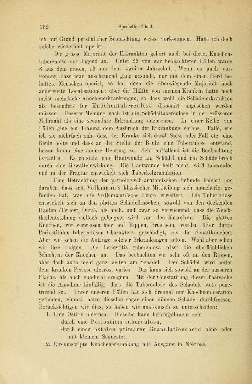 ich auf Grund persönlicher Beobachtung weiss, vorkommen. Habe ich doch solche wiederholt operirt. Die grosse Majorität der Erkrankten gehört auch bei dieser Knochen- tuberculose der Jugend an. Unter 25 von mir beobachteten Fällen waren 8 aus dem ersten, 13 aus dem zweiten Jahrzehnt. Wenn es auch vor- kommt, dass man anscheinend ganz gesunde, nur mit dem einen Herd be- haitete Menschen operirt, so hat doch die überwiegende Majorität noch anderweite Localisationen; über die Hälfte von meinen Kranken hatte noch meist mehrfache Knochenerkrankungen, so dass wohl die Schädelerkrankten als besonders für Knochentuberculose disponirt angesehen werden müssen. Unserer Meinung nach ist die Schädeltuberculose in der grösseren Mehrzahl als eine secundäre Erkrankung anzusehen. In einer Reihe von Fällen ging ein Trauma dem Ausbruch der Erkrankung voraus. Fälle, wie ich sie mehrfach sah, dass der Kranke si'ch durch Stoss oder Fall etc. eine Beule holte und dass an der Stelle der Beule eine Tuberculose entstand, lassen kaum eine andere Deutung zu. Sehr auffallend ist die Beobachtung Israel's. Es entsteht eine Hautwunde am Schädel und ein Schädelbruch durch eine Gewalteinwirkung. Die Hautwunde heilt nicht, wird tuberculös und in der Fractur entwickelt sich Tuberkelgranulation. Eine Betrachtung der pathologisch-anatomischen Befunde belehrt uns darüber, dass seit Volkmann's klassischer Mittheilung sich mancherlei ge- funden hat, was die Volkmann'sche Lehre erweitert. Die Tuberculose entwickelt sich an den platten Schädelknochen, sowohl von den deckenden Häuten (Periost, Dura), als auch, und zwar so vorwiegend, dass die Weioh- theilentstehung vielfach geleugnet wird von den Knochen. Die platten Knochen, wir verweisen hier auf Rippen, Brustbein, werden öfter durch Periostitiden tuberculösen Charakters geschädigt, als die Schaftknochen. Aber wir sehen die Anfänge solcher Erkrankungen selten. Wohl aber sehen wir ihre Folgen. Die Periostitis tuberculosa frisst die oberflächlichen Schichten der Knochen an. Das beobachten wir sehr oft an den Rippen, aber doch auch nicht ganz selten am Schädel. Der Schädel wird unter dem kranken Periost ulcerös, cariös. Das kann sich sowohl an der äusseren Fläche, als auch subdural ereignen. Mit der Constatirung dieser Thatsache ist die Annahme hinfällig, dass die Tuberculose des Schädels stets pene- trirend sei. Unter unseren Fällen hat sich dreimal nur Knochenulceration gefunden, einmal hatte dieselbe sogar einen dünnen Schädel durchfressen. Berücksichtigen wir dies, so haben wir anatomisch zu unterscheiden: 1. Eine Ostitis ulcerosa. Dieselbe kann hervorgebracht sein durch eine Periostitis tuberculosa, durch einen ostalen primären Granulationsherd ohne oder mit kleinem Sequester. 2. Circumscripte Knochenerkrankung mit Ausgang in Nekrose.