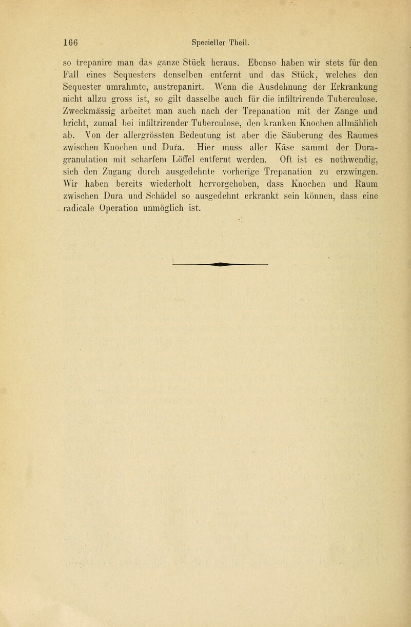 so trepanire man das ganze Stück heraus. Ebenso haben wir stets für den Fall eines Sequesters denselben entfernt und das Stück, welches den Sequester umrahmte, austrepanirt. Wenn die Ausdehnung der Erkrankung nicht allzu gross ist, so gilt dasselbe auch für die infiltrirende Tuberculose. Zweckmässig arbeitet man auch nach der Trepanation mit der Zange und bricht, zumal bei infiltrirender Tuberculose, den kranken Knochen allmählich ab. Von der allergrössten Bedeutung ist aber die Säuberung des Raumes zwischen Knochen und Dura. Hier muss aller Käse sammt der Dura- granulation mit scharfem Löffel entfernt werden. Oft ist es nothwendig, sich den Zugang durch ausgedehnte vorherige Trepanation zu erzwingen. Wir haben bereits wiederholt hervorgehoben, dass Knochen und Raum zwischen Dura und Schädel so ausgedehnt erkrankt sein können, dass eine radicale Operation unmöglich ist.