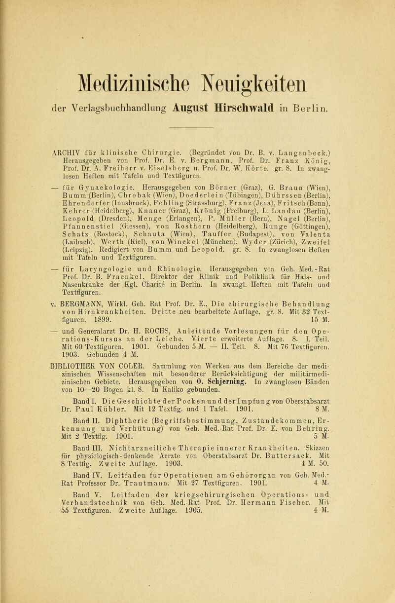 Medizinische Neuigkeiten der Verlagsbuchhandlung AuffUSt Hirschwald in Berlin. ARCHIV für klinische Chirurgie. (Begründet von Dr. B. v. Langenbeck.) Herausgegeben von Prof. Dr. E. v. Bergmann, Prof. Dr. Franz König, Prof. Dr. A. Freiherr v. Eiseisberg u. Prof. Dr. W. Körte, gr. 8. In zwang- losen Heften mit Tafeln und Textfiguren. — für Gynaekologie. Herausgegeben von Börner (Graz), G. Braun (Wien), Bumm (Berlin), Chrobak (Wien), Doederlein (Tübingen), Dührssen (Berlin), Ehrendorfer (Innsbruck), Fehling (Strassburg), Franz (Jena), Fritsch(Bonn), Kehrer (Heidelberg), Knauer (Graz), Krönig (Freiburg), L. Landau (Berlin), Leopold (Dresden), Menge (Erlangen), P. Müller (Bern), Nagel (Berlin), Pfannenstiel (Giessen), von Ros'thorn (Heidelberg), Runge (Göttingen), Schatz (Rostock), Schauta (Wien), Tauffer (Budapest), von Valenta (Laibach), Werth (Kiel), von Winckel (München), Wyder (Zürich), Zweifel (Leipzig). Redigiert von Bumm und Leopold, gr. 8. In zwanglosen Heften mit Tafeln und Textfiguren. — für Laryngologie und Rhinologie. Herausgegeben von Geh. Med.-Rat Prof. Dr. B. Fraenkel, Direktor der Klinik und Poliklinik für Hals- und Nasenkranke der Kgl. Oharite in Berlin. In zwangl. Heften mit Tafeln und Textfiguren. v. BERGMANN, Wirkl. Geh. Rat Prof. Dr. E., Die chirurgische Behandlung von Hirnkrankheiten. Dritte neu bearbeitete Auflage, gr. 8. Mit 32 Text- figuren. 1899. 15 M. — und Generalarzt Dr. H. ROCHS, Anleitende Vorlesungen für den Ope- rations-Kursus an der Leiche. Vierte erweiterte Auflage. 8. I. Teil. Mit 60 Textfiguren. 1901. Gebunden 5 M. — IL Teil. 8. Mit 76 Textfiguren. 1903. Gebunden 4 M. BIBLIOTHEK VON COLER. Sammlung von Werken aus dem Bereiche der medi- zinischen Wissenschaften mit besonderer Berücksichtigung der militärmedi- zinischen Gebiete. Herausgegeben von 0. Schjerning. In zwanglosen Bänden von 10—20 Bogen kl. 8. In Kaliko gebunden. Band I. Die Geschichte der Pocken und der Impfung von Oberstabsarzt Dr. Paul Kubier. Mit 12 Textfig. und 1 Tafel. 1901. 8 M. Band IL Diphtherie (Begriffsbestimmung, Zustandekommen, Er- kennung und Verhütung) von Geh. Med.-Rat Prof. Dr. E. von Behring. Mit 2 Textfig. 1901. 5 M. Band III. Nichtarzneiliche Therapie innerer Krankheiten. Skizzen für physiologisch-denkende Aerzte von Oberstabsarzt Dr. Buttersack. Mit 8 Textfig. Zweite Auflage. 1903. 4 M. 50. Band IV. Leitfaden für Operationen am Gehörorgan von Geh. Med.- Rat Professor Dr. Trautmann. Mit 27 Textfiguren. 1901. 4 M. Band V. Leitfaden der kriegschirurgischen Operations- und Verbandstechnik von Geh. Med.-Rat Prof. Dr. Hermann Fischer. Mit