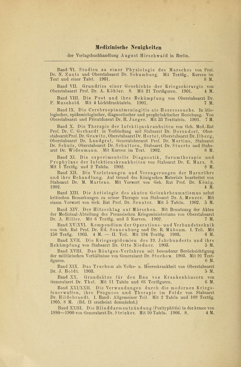 der Verlagsbuchhandlung August Hirschwald in Berlin. Band VI. Studien zu einer Physiologie des Marsches von Prof. Dr. N. Zuntz und Oberstabsarzt Dr. Schumburg. Mit Textfig., Kurven im Text und einer Tafel. 1901. 8 M. Band VII. Grundriss einer Geschichte der Kriegschirurgie von Oberstabsarzt Prof. Dr. A. Köhler. 8. Mit 21 Textfiguren. 1901. 4 M. Band VIII. Die Pest und ihre Bekämpfung von Oberstabsarzt Dr. P. Musehold. Mit 4 Lichtdrucktafeln. 1901. 7 M. Band IX. Die Cerebrospinalmeningitis als Heeresseuche. In ätio- logischer, epidemiologischer, diagnostischer und prophylaktischer Beziehung. Von Oberstabsarzt und Privatdozent Dr. H. Jaeger. Mit 33 Texttafeln. 1901. 7 M. Band X. Die Therapie der Infektignskranheiten von Geh. Med.-Rat Prof. Dr. C. Gerhardt in Verbindung mit Stabsarzt Dr. Dorendorf, Ober- stabsarzt Prof. Dr. Grawitz, OberstabsarztDr. Hertel, Oberstabsarzt Dr. llberg, Oberstabsarzt Dr. Landgraf, Generaloberarzt Prof. Dr. Martius, Stabsarzt Dr. Schulz, Oberstabsarzt Dr. Schultzen, Stabsarzt Dr. Stuertz und Stabs- arzt Dr. Wi den mann. Mit Kurven im Text. 1902. 8 M. Band XL Die experimentelle Diagnostik, Serumtherapie und Prophylaxe der Infektionskrankheiten von Stabsarzt Dr. E. Marx. 8. Mit 1 Textfig. und 2 Tafeln. 1902. 8 M. Band XII. Die Verletzungen und Verengerungen der Harnröhre und ihre Behandlung. Auf Grund des Königschen Materials bearbeitet von Stabsarzt Dr. M. Martens. Mit Vorwort von Geh. Rat Prof. Dr. König. 1902. 4 M. Band XIII. Die Aetiologie des akuten Gelenkrheumatismus nebst kritischen Bemerkungen zu seiner Therapie von Stabsarzt Dr. A. Menzer. Mit einem Vorwort von Geh. Rat Prof. Dr. Senator. Mit 5 Tafeln. 1902. 5 M. Band XIV. Der Hitzschlag auf Märschen. Mit Benutzung der Akten der Medizinal-Abteilung des Preussischen Kriegsministeriums von Oberstabsarzt Dr. A. Hill er. Mit 6 Textfig. und 3 Kurven. 1902. 7 M. Band XV/XVI. Kompendium der Operations-und Verbandstechnik von Geh. Rat Prof. Dr. Ed. Sonnenburg und Dr. R. Mühsam. I. Teil. Mit 150 Texfig. 1903. 4M. — IL Teil. Mit 194 Textfig. 1903. 6 M. Band XVII. Die Kriegsepidemien des 19. Jahrhunderts und ihre Bekämpfung von Stabsarzt Dr. Otto Niedner. 1903. 5 M. Band XVIII. Das Röntgen-Verfahren mit besonderer Berücksichtigung der militärischen Verhältnisse von Generalarzt Dr. Stechow. 1903. Mit 91 Text- figuren. 6 M. Band XIX. Das Trachom als Volks- u. Heereskrankheit von Oberstabsarzt Dr. J. Boldt. 1903. 5 M. Band XX. Grundsätze für den Bau von Krankenhäusern von Generalarzt Dr. Thel. Mit 11 Tafeln und 66 Textfiguren. 6 M. Band XXI/XXII. Die Verwundungen durch die modernen Kriegs- feuerwaffen, ihre Prognose und Therapie im Felde von Stabsarzt Dr. Hildebrandt. I. Band: Allgemeiner Teil. Mit 2 Tafeln und 109 Textfig. 1905. 8 M. (Bd. II erscheint demnächst.) Band XXIII. Die Blinddarmentzündung (Perityphlitis) in derArmee von