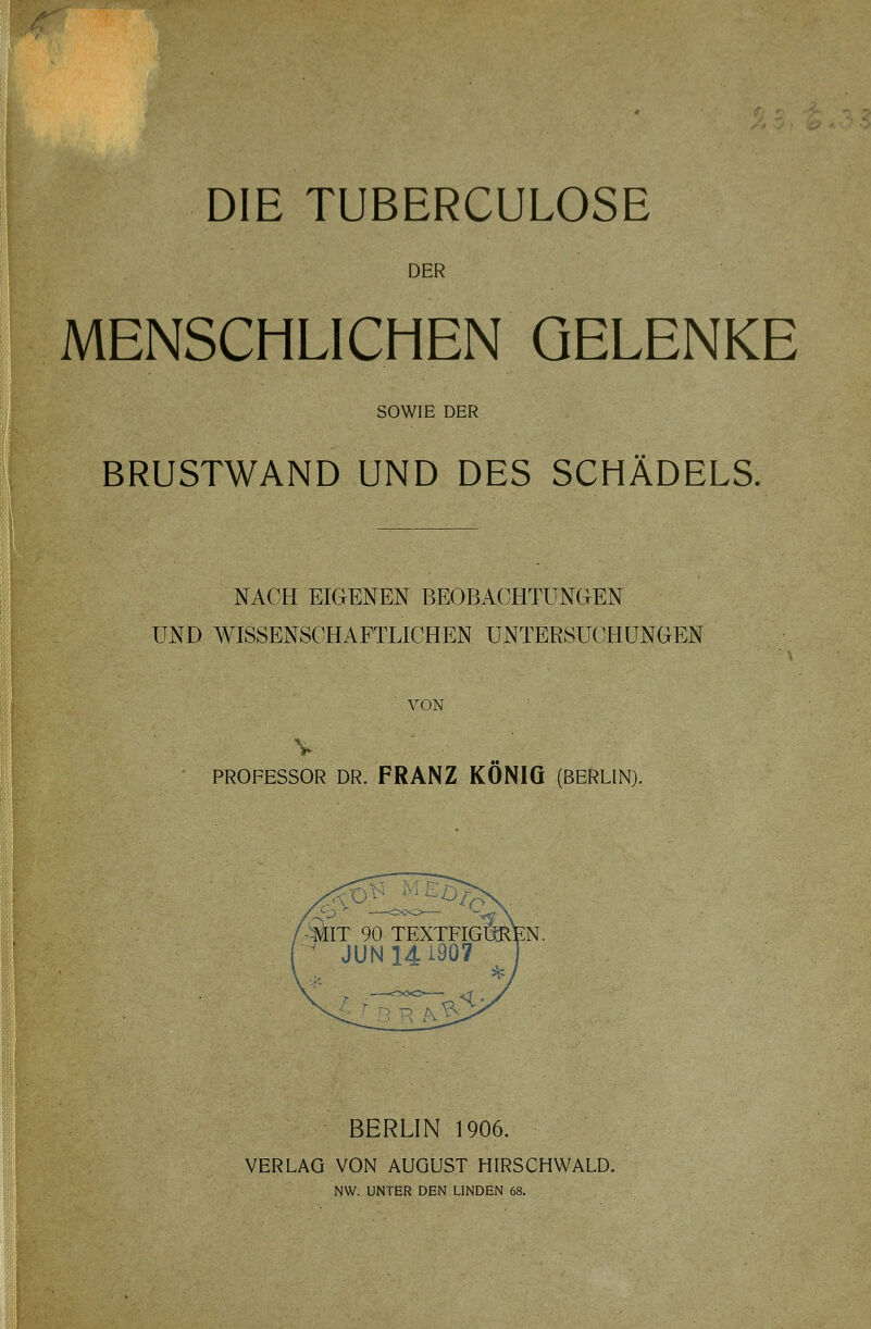 DIE TUBERCULOSE DER MENSCHLICHEN GELENKE SOWIE DER BRUSTWAND UND DES SCHÄDELS. NACH EIGENEN BEOBACHTUNGEN UND WISSENSCHAFTLICHEN UNTERSUCHUNGEN VON PROFESSOR DR. FRANZ KÖNIG (BERLIN). BERLIN 1906. VERLAG VON AUGUST HIRSCHWALD. NW. UNTER DEN LINDEN 68.
