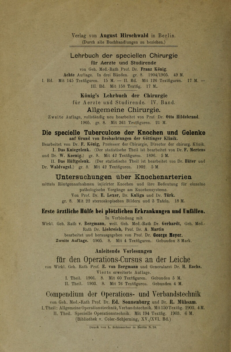 (Durch alle Buchhandlungen zu beziehen.) Lehrbuch der speciellen Chirurgie für Aerzte und Studirende von Geh. Med.-Rath Prof. Dr. Franz König. Achte Auflage. In drei Bänden, gr. 8. 1904/1905. 49 M. I. Bd. Mit 145 Textfiguren. 15 M. — IL Bd. Mit 126 Textfiguren. 17 M. — III. Bd. Mit 158 Textfig. 17 M. König's Lehrbuch der Chirurgie für Aerzte und Studirende. IV. Band. Allgemeine Chirurgie. Zweite Auflage, vollständig neu bearbeitet von Prof. Dr. Otto Hildebrand. 1905. gr. 8. Mit 361 Textfiguren. 21 M. Die specielle Tuberculose der Knochen und Gelenke anf Grand von Beobachtungen der Gö'ttinger Klinik. Bearbeitet von Dr. F. König, Professor der Chirurgie, Director der chirurg. Klinik. I. Das Kniegelenk. (Der statistische TheiL ist bearbeitet von Dr. F. Mertens und Dr. W. Koenig.) gr. 8. Mit 42 Textfiguren. 1896. 5 M. IL Das Hüftgelenk. (Der statistische Theil ist bearbeitet von Dr. Hüter und Dr. Waldvogel.) gr. 8. Mit 42 Textfiguren. 1902. 5 M. Untersuchungen über Knochenarterien mittels Röntgenaufnahmen injicirter Knochen und ihre Bedeutung für einzelne pathologische Vorgänge am Knochensysteme. Von Prof. Dr. E. Lexer, Dr. Knliga und Dr. Türk. gr. 8. Mit 22 stereoskopischen Bildern und 3 Tafeln. 18 M. Erste ärztliche Hülfe bei plötzlichen Erkrankungen und Unfällen. In Verbindung mit Wirkl. Geh. Rath v. Bergmann, weil. Geh. Med.-Rath Dr. Gerhardt, Geh. Med.- Rath Dr. Liebreich, Prof. Dr. A. Martin bearbeitet und herausgegeben von Prof. Dr. George Meyer. Zweite Auflage. 1905. 8. Mit 4 Textfiguren. Gebunden 8 Mark. . Anleitende Vorlesungen für den Operations-Cursus an der Leiche von Wirkl. Geh. Rath Prof. E. von Bergmann und Generalarzt Dr. H. Roch». Vierte erweiterte Auflage. I. Theil. 1901. 8. Mit 60 Textfiguren. Gebunden 5 M. IL Theil. 1903. 8. Mit 76 Textfiguren. Gebunden 4 M. Compendium der Operations- und Verbandstechnik von Geh. Med.-Rath Prof. Dr. Ed. Sonnenburg und Dr. R. Mühsam. I.Theil: Allgemeine Operationstechnik, Verbandstechnik. Mit 150 Textfig. 1903. 4M. IL Theil. Specielle Operationstechnik. Mit 194 Textfig. 1903. 6 M. (Bibliothek v. Coler-Schjerning, XV./XVI. Bd.)