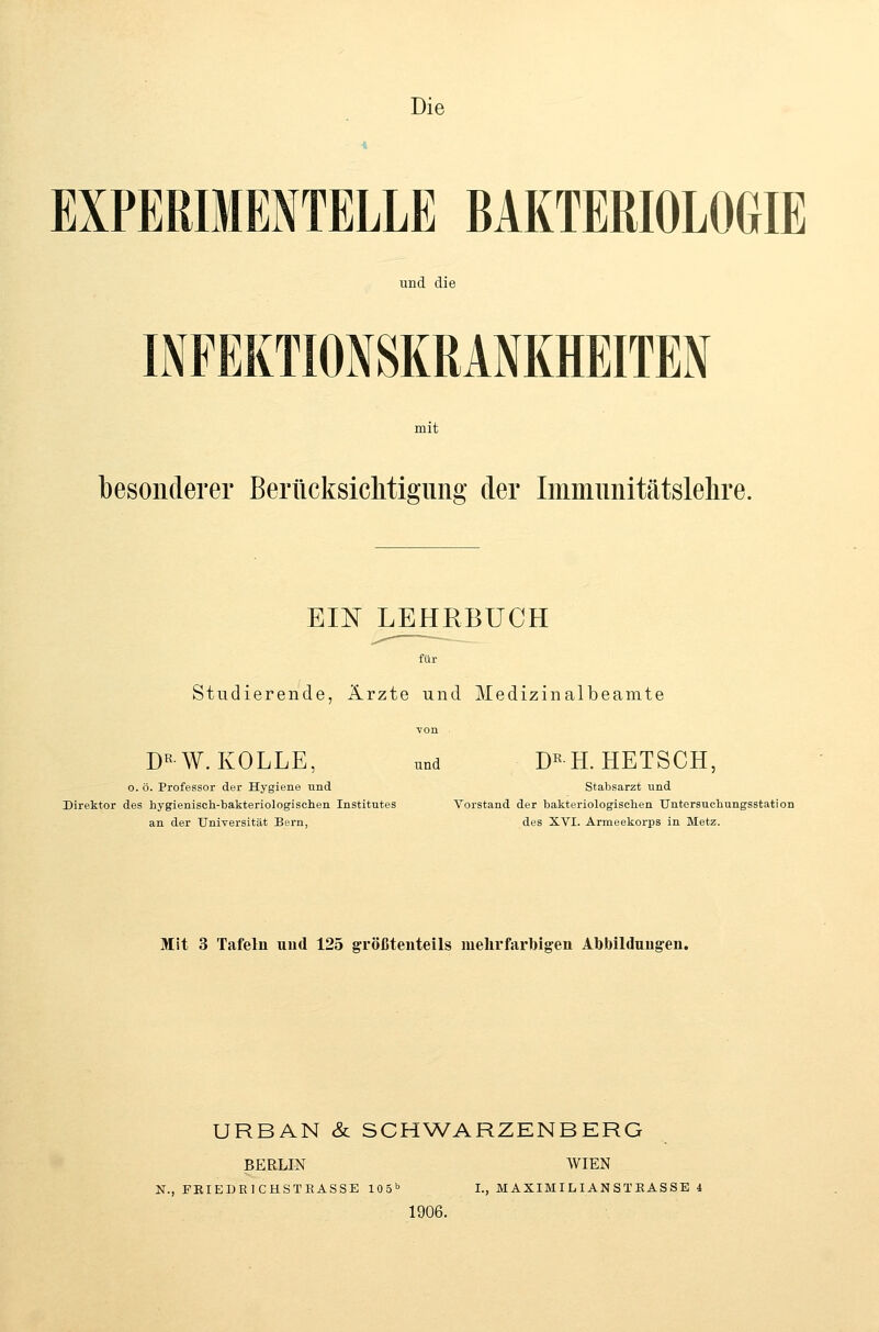 Die EXPERIMENTELLE BAKTERIOLOGIE und die INFEKTIONSKRANKHEITEN mit besonderer Berücksiclitigung der Immimitätslelire. EIN LEHRBUCH für Studierende, Ärzte und Medizinalbeamte D«W. KOLLE, und D«H. HETSCH, o. ö. Professor der Hygiene und Stabsarzt und Direktor des hygienisch-bakteriologischen Institutes Vorstand der bakteriologischen TJntersuchungsstation an der Universität Bern, des XVI. Armeekorps in Metz. Mit 3 Tafeln und 125 größtenteils mehrfarbigen Abbildnng-en. URBAN & SCH\VARZENBERG BERLIN AVIEN N., FEIEDRICHSTEASSE 105 I., MAXIMILIANSTEASSE 4 1906.