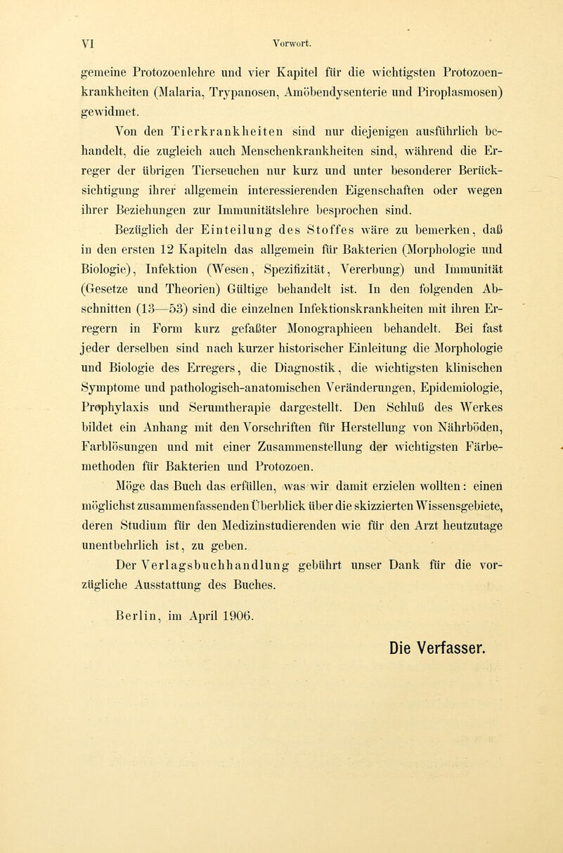 gemeine Protozoen lehre und vier Kapitel für die Avichtigsten Protozoen- krankheiten (Malaria, Trypanosen, Amöbendysenterie und Piroplasmosen) gewidmet. Von den Tierkrankheiten sind nur diejenigen ausführlich be- handelt, die zugleich auch Menschenkrankheiten sind, während die Er- reger der übrigen Tierseuchen nur kurz und unter besonderer Berück- sichtigung ihrer allgemein interessierenden Eigenschaften oder wegen ihrer Beziehungen zur Immunitätslehre besprochen sind. Bezüglich der Einteilung des Stoffes wäre zu bemerken, daß in den ersten 12 Kapiteln das allgemein für Bakterien (Morphologie und Biologie), Infektion (Wesen, Speziiizität, Vererbung) und Immunität (Gesetze und Theorien) Gültige behandelt ist. In den folgenden Ab- schnitten (13—53) sind die einzelnen Infektionskrankheiten mit ihren Er- regern in Form kurz gefaßter Monographieen behandelt. Bei fast jeder derselben sind nach kurzer historischer Einleitung die Morphologie und Biologie des Erregers, die Diagnostik, die wichtigsten klinischen Symptome und pathologisch-anatomischen Veränderungen, Epidemiologie, Prophylaxis und Serumtherapie dargestellt. Den Schluß des Werkes bildet ein Anhang mit den Vorschriften für Herstellung von Nährböden, Farblösungen und mit einer Zusammenstellung der wichtigsten Färbe- methoden für Bakterien und Protozoen. Möge das Buch das erfüllen, was wir damit erzielen wollten: einen möglichst zusammenfassenden Überblick über die skizzierten Wissensgebiete, deren Studium für den Medizinstudierenden wie für den Arzt heutzutage unentbehrlich ist, zu geben. Der Verlagsbuchhandlung gebührt unser Dank für die vor- zügliche Ausstattung des Buches. Berlin, im April 1906. Die Verfasser.