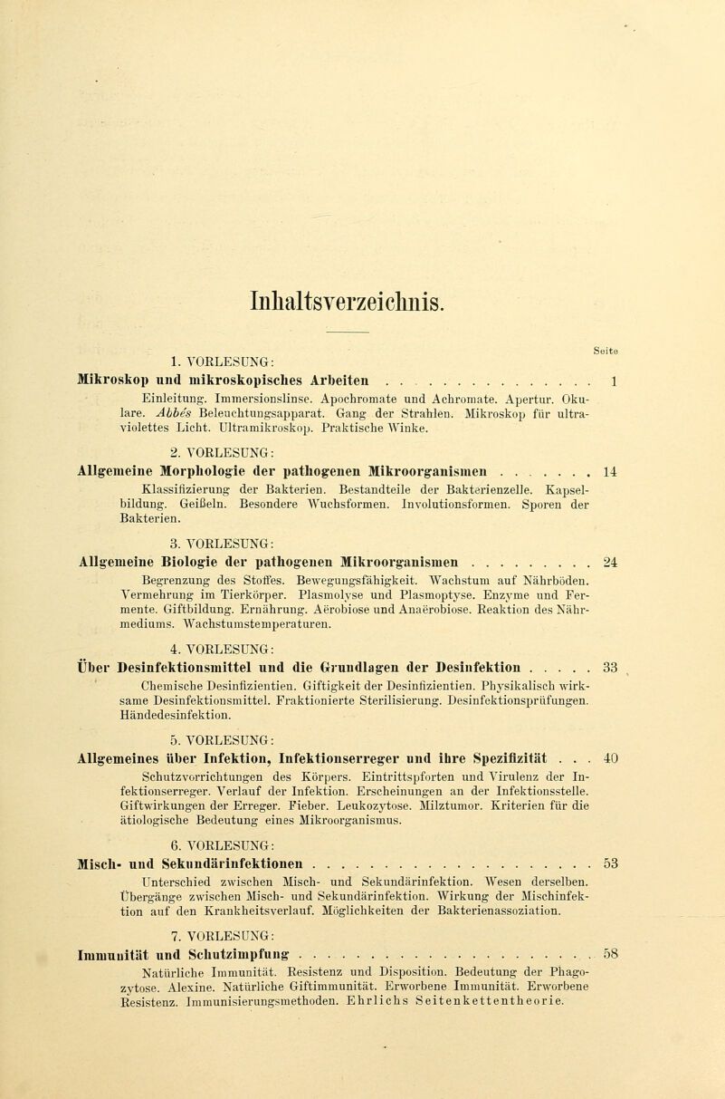 Inlialtsverzeicliiiis. 1. VOELESÜNG: Mikroskop und mikroskopisches Arbeiten 1 Einleitung. Immersionslinse. Apochromate und Achromate. Apertur. Oku- lare. Abbes Beleuchtungsapparat. Gang der Strahlen. Mikroskop für ultra- violettes Licht. Ultramikroskop. Praktische Winke. 2. VOßLESüNG: Allgemeine Morphologie der pathogenen Mikroorganismen 14 Klassifizierung der Bakterien. Bestandteile der Bakterienzelle. Kapsel- bildung. Geißeln. Besondere Wuchsformen. Involutionsformen. Sporen der Bakterien. 3. VOELESÜNG: Allgemeine Biologie der pathogenen Mikroorganismen 24 Begrenzung des Stoffes. Bewegungsfähigkeit. Wachstum auf Nährböden. Vermehrung im Tierkörper. Plasmolyse und Plasmoptyse. Enzyme und Fer- mente. Giftbildung. Ernährung. Aerobiose und Anaerobiose. Eeaktion des Nähr- mediums. Wachstumstemperaturen. 4. VOELESÜNG: Über Desinfektionsmittel und die Cri-undlagen der Desinfektion 33 Chemische Desinfizientien. Giftigkeit der Desinfizientien. Physikalisch wirk- same Desinfektionsmittel. Fraktionierte Sterilisierung. Desinfektionsprüfungen. Händedesinfektion. 5. VOELESÜNG: Allgemeines über Infektion, Infektionserreger und ihre Speziflzität ... 40 Schutzvorrichtungen des Körpers. Eintrittspforten und Virulenz der In- fektionserreger. Verlauf der Infektion. Erscheinungen an der Infektionsstelle. Giftwirkungen der Erreger. Fieber. Leukozytose. Milztumor. Kriterien für die ätiologische Bedeutung eines Mikroorganismus. 6. VOELESÜNG: Misch- und Sekundärinfektionen 53 unterschied zwischen Misch- und Sekundärinfektion. AVesen derselben. Übergänge zwischen Misch- und Sekundärinfektion. Wirkung der Mischinfek- tion auf den Krankheitsverlauf. Möglichkeiten der Bakterienassoziation. 7. VOELESÜNG: Immunität und Schutzimpfung 58 Natürliche Lnmunität. Eesistenz und Disposition. Bedeutung der Phago- zytose. Alexine. Natürliche Giftimmunität. Erworbene Immunität. Erworbene Eesistenz. Immunisierungsmethoden. Ehrlichs Seitenkettentheorie.