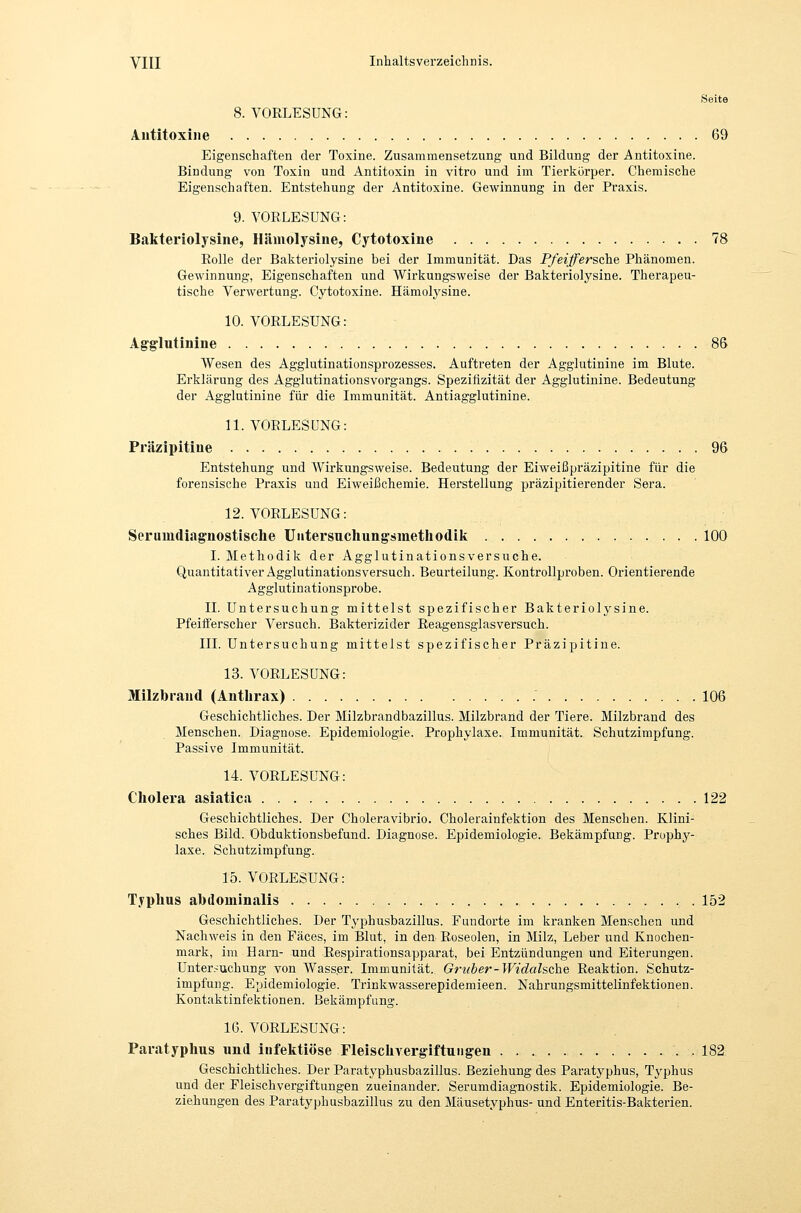 Seite 8. VORLESUNG: Antitoxine 69 Eigenschaften der Toxine. Zusammensetzung und Bildung der Antitoxine. Bindung von Toxin und Antitoxin in vitro und im Tierkörper. Chemische Eigenschaften. Entstehung der Antitoxine. Gewinnung in der Praxis. 9. VORLESUNG: Bakteriolysine, Hämolysine, Cytotoxine 78 Rolle der Bakteriolysine bei der Immunität. Das Pfeiffersch.^ Phänomen. Gewinnung, Eigenschaften und Wirkungsweise der Bakteriolysine. Therapeu- tische Verwertung. Cytotoxine. Hämolysine. 10. VORLESUNG: Agglutinine 86 Wesen des Agglutinationsprozesses. Auftreten der Agglutinine im Blute. Erklärung des Agglutinationsvorgangs. Spezilizität der Agglutinine. Bedeutung der Agglutinine für die Immunität. Antiagglutinine. 11. VORLESUNG: Präzipitine 96 Entstehung und Wirkungsweise. Bedeutung der Eiweißpräzipitine für die forensische Praxis und Eiweißchemie. Herstellung präzipitierender Sera. 12. VORLESUNG: Serumdiagnostische Uiitersuchungsmethodik 100 I. Methodik der Agglutinationsversuche. Quantitativer Agglutinationsversuch. Beurteilung. Kontrollproben. Orientierende Agglutinationsprobe. II. Untersuchung mittelst spezifischer Bakteriolj^sine. Pfeifferscher Versuch. Bakterizider Reagensglasversuch. III. Untersuchung mittelst spezifischer Präzipitine. 13. VORLESUNG: Milzbrand (Antlu-ax) 106 Geschichtliches. Der Milzbrandbazillus. Milzbrand der Tiere. Milzbrand des Menschen. Diagnose. Epidemiologie. Prophylaxe. Immunität. Schutzimpfung. Passive Immunität. 14. VORLESUNG: Cholera asiatica 122 Geschichtliches. Der Choleravibrio. Cholerainfektion des Menschen. Klini- sches Bild. Obduktionsbefund. Diagnose. Epidemiologie. Bekämpfung. Prophy- laxe. Schutzimpfung. 15. VORLESUNG: Typhus abdominalis 152 Geschichtliches. Der T^q^husbazillus. Fundorte im kranken Menschen und Nachweis in den Fäces, im Blut, in den Roseolen, in Milz, Leber und Knochen- mark, im Harn- und Respirationsapparat, bei Entzündungen und Eiterungen. Untersuchung von Wasser. Immunität. Grtiber-Widahche Reaktion. Schutz- impfung. Epidemiologie. Trinkwasserepidemieen. Nahrungsmittelinfektionen. Kontaktinfektionen. Bekämpfung. 16. VORLESUNG: Paratyphus und infektiöse Fleischvergiftungen .182 Geschichtliches. Der Paratyphusbazillus. Beziehung des Paratyphus, Typhus und der Fleischvergiftungen zueinander. Serumdiagnostik. Epidemiologie. Be- ziehungen des Paratyphusbazillus zu den Mäusetyphus- und Enteritis-Bakterien.