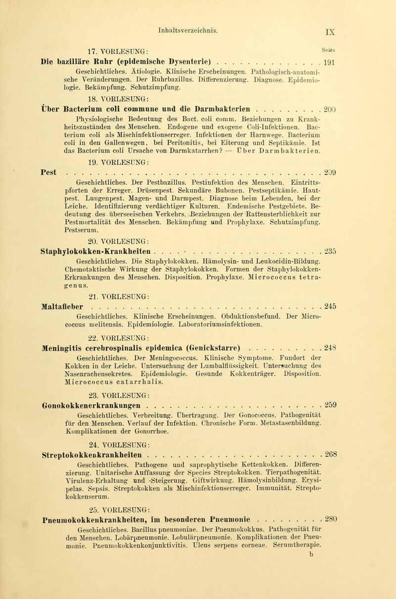 17. VORLESUNG: Seite Die bazilläre Ruhr (epidemische Dysenterie) 191 Geschichtliches. Ätiologie. Klinische Erscheinungen. Pathologisch-anatomi- sche Veränderungen. Der Ruhrbazillus. Differenzierung. Diagnose. Epidemio- logie. Bekämpfung. Schutzimpfung. 18. VORLESUNG: Über Bacterium coli commune und die Darmbakterien 200 Physiologische Bedeutung des Bact. coli comm. Beziehungen zu Krank- heitszuständen des Menschen. Endogene und exogene Coli-Infektionen. Bac- terium coli als Mischinfektionserreger. Infektionen der Harnwege. Bacterium coli in den Gallenwegen, bei Peritonitis, bei Eiterung und Septikämie. Ist das Bacterium coli Ursache von Darmkatarrhen? — Über Darmbakterien. 19. VORLESUNG: Pest 209 Geschichtliches. Der Pestbazillus. Pestinfektion des Menschen. Eintritts- pforten der Erreger. Drüsenpest. Sekundäre Bubonen. Pestseptikämie. Haut- pest. Lungenpest. Magen- und Darmpest. Diagnose beim Lebenden, bei der Leiche. Identifizierung verdächtiger Kulturen. Endemische Pestgebiete. Be- deutung des überseeischen Verkehrs. Jieziehungen der Rattensterblichkeit zur Pestmortalität des Menschen. Bekämpfung und Prophylaxe. Schutzimpfung. Pestserum. 20. VORLESUNG: Staphylokokken-Krankheiten . . . . ■ 235 Geschichtliches. Die Staphylokokken. Hämolysin- und Leukocidin-Bildung. Chemotaktische Wirkung der Staphylokokken. Formen der Staphylokokken- Erkrankungen des Menschen. Disposition. Prophylaxe. Micrococcus tetra- genus. 21. VORLESUNG: Maltafleber 245 Geschichtliches. Klinische Erscheinungen. Obduktionsbefund. Der Micro- coccus melitensis. Epidemiologie. Laboratoriumsinfektionen. 22. VORLESUNG: Meningitis cerebrospinalis epidemica (Genickstarre) 248 Geschichtliches. Der Meningococcus. Klinische Sj^mptome. Fundort der Kokken in der Leiche. Untersuchung der Lumbalfiüssigkeit. Untersuchung des Nasenrachensekretes. Epidemiologie. Gesunde Kokkenträger. Disposition. Micrococcus catarrhalis. 23. VORLESUNG: Gonokokkenerkrankungen 259 Geschichtliches. Verbreitung. Übertragung. Der Gonococcus. Pathogenität für den Menschen. Verlauf der Infektion. Chronische Form. Metastasenbildung. Komplikationen der Gonorrhoe. 24. VORLESUNG: Streptokokkeiikrankheiten 268 Geschichtliches. Pathogene und saprophytische Kettenkokken. Differen- zierung. Unitarische Auffassung der Species Streptokokken. Tierpathogenität. Virulenz-Erhaltung und -Steigerung. Giftwirkung. Hämolysinbildung. Erysi- pelas. Sepsis. Streptokokken als Mischinfektionserreger. Immunität. Strepto- kokkenserum. 25. VORLESUNG: Pneumokokkenkrankheiten, im besonderen Pneumonie 280 Geschichtliches. Bacillus pneumoniae. Der Pneumokokkus. Pathogenität für den Menschen. Lobärpneumonie. Lobulärpneumonie. Komplikationen der Pneu- monie. Pneumokokkenkonjunktivitis. Ulcus serpens corneae. Serumtherapie. b