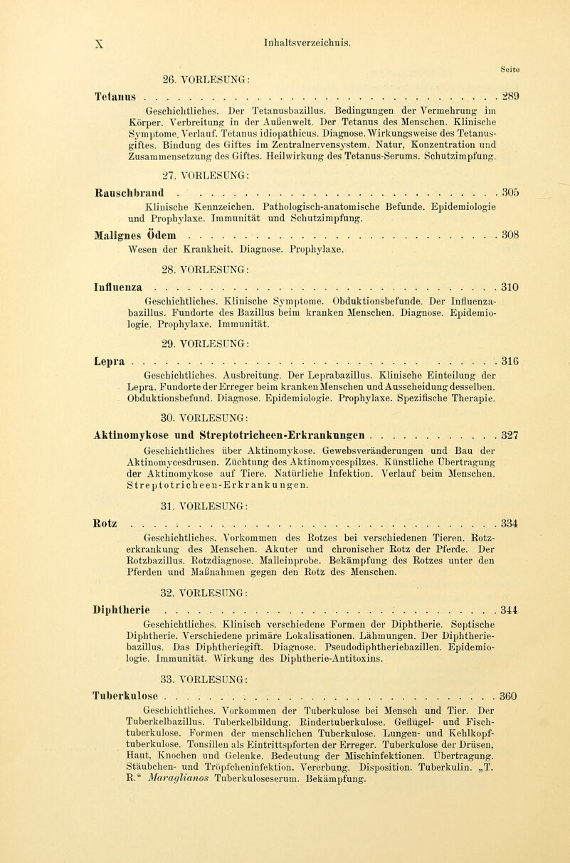 Seite 26. VORLESUNG: Tetanus 289 Geschichtliches. Der Tetanusbazillus. Bedingungen der Vermehrung im Körper. Verbreitung in der Außenwelt. Der Tetanus des Menschen. Klinische Symptome. Verlauf. Tetanus idiopathicus. Diagnose. Wirkungsweise des Tetanus- giftes. Bindung des Giftes im Zentralnervensystem. Natur, Konzentration und Zusammensetzung des Giftes. Heilwirkung des Tetanus-Serums. Schutzimpfung. 27. VORLESUNG: Rauschbraiid 305 Klinische Kennzeichen. Pathologisch-anatomische Befunde. Epidemiologie und Prophylaxe. Immunität und Schutzimpfung. Malignes Ödem 308 . Wesen der Krankheit. Diagnose. Prophylaxe. 28. VORLESUNG: Influenza 310 Geschichtliches. Klinische Symptome. Obduktionsbefunde. Der Influenza- bazillus. Fundorte des Bazillus beim kranken Menschen. Diagnose. Epidemio- logie. Prophylaxe. Immunität. 29. VORLESUNG: Lepra 316 Geschichtliches. Ausbreitung. Der Leprabazülus. Klinische Einteilung der Lepra. Fundorte der Erreger beim kranken Menschen und Ausscheidung desselben. Obduktionsbefund. Diagnose. Epidemiologie. Prophylaxe. Spezifische Therapie. 30. VORLESUNG: Aktinomykose und Streptotricheen-Erlirankungen 327 Geschichtliches über Aktinomykose. Gewebsveränderungen und Bau der Aktinomycesdrusen. Züchtung des Aktinomycespilzes. Künstliche Übertragung der Aktinomykose auf Tiere. Natürliche Infektion. Verlauf beim Menschen. Streptotricheen-Erkrankungen. 31. VORLESUNG: Rotz 334 Geschichtliches. Vorkommen des Rotzes bei verschiedenen Tieren. Rotz- erkrankung des Menschen. Akuter und chronischer Rotz der Pferde. Der Rotzbazillus. Rotzdiagnose. Malleinprobe. Bekämpfung des Rotzes unter den Pferden und Maßnahmen gegen den Rotz des Menschen. 32. VORLESUNG: Diphtherie 344 Geschichtliches. Klinisch verschiedene Formen der Diphtherie. Septische Diphtherie. Verschiedene primäre Lokalisationen. Lähmungen. Der Diphtherie- bazülus. Das Diphtheriegift. Diagnose. Pseudodiphtheriebazillen. Epidemio- logie. Immunität. Wirkung des Diphtherie-Antitoxins. 33. VORLESUNG: Tuberkulose 360 Geschichtliches. Vorkommen der Tuberkulose bei Mensch und Tier. Der Tuberkelbazillus. Tuberkelbildung. Rindertuberkulose. Geflügel- und Fisch- tuberkulose. Formen der menschlichen Tuberkulose. Lungen- und Kehlkopf- tuberkulose. Tonsillen als Eintrittspforten der Erreger. Tuberkulose der Drüsen, Haut, Knochen und Gelenke. Bedeutung der Mischinfektionen. Übertragung. Stäubchen- und Tröpfcheninfektion. Vererbung. Disposition. Tuberkulin. „T. R. Maraglianos Tuberkuloseserum. Bekämpfung.