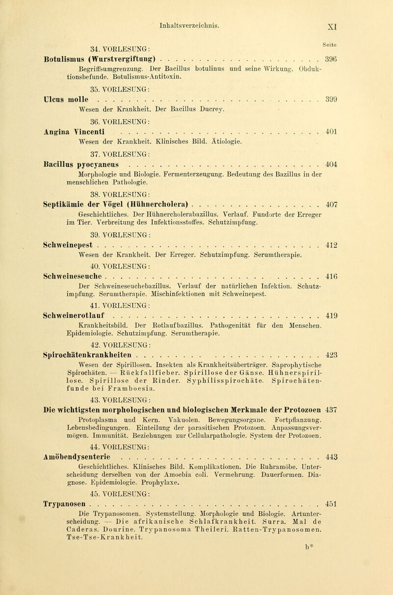 34. VORLESUNG: ^^'*^ Botulismus (Wurstvergiftung) 396 Begriffsumgrenzung. Der Bacillus botulinus und seine Wirkung. Obduk- tionsbefunde. Botulismus-Antitoxin. 35.VOELESUNG: Ulcus moUe 399 Wesen der Krankheit. Der Bacillus Ducrey. 36. VORLESUNG: Angiua Yincenti 401 Wesen der Krankheit. Klinisches Bild. Ätiologie. 37. VORLESUNG: Bacillus pyocyaneus 404 Morphologie und Biologie. Fermenterzeugung. Bedeutung des Bazillus in der menschlichen Pathologie. 38. VORLESUNG: Septikämie der Yögel (Hülinercholera) 407 Geschichtliches. Der Hühnercholerabazillus. Verlauf. Fundorte der Erreger im Tier. Verbreitung des Infektionsstoffes. Schutzimpfung. 39. VORLESUNG: Schweinepest 412 Wesen der Krankheit. Der Erreger. Schutzimpfung. Serumtherapie. 40. VORLESUNG: Schweineseuche 416 Der Schweineseuchebazillus. Verlauf der natürlichen Infektion. Schutz- impfung. Seramtherapie. Mischinfektionen mit Schweinepest. 41. VORLESUNG: Schweinerotlanf 419 Krankheitsbild. Der Rotlaufbazillus. Pathogenität für den Menschen. Epidemiologie. Schutzimpfung. Serumtherapie. 42. VORLESUNG: Spirochätenkrankheiten 423 Wesen der Spirillosen. Insekten als Krankheitsüberträger. Saprophytische Spirochäten. — Rückfallfieber. Spirillose der Gänse. Hühnerspiril- lose. Spirillose der Rinder. Syphilisspirochäte. Spirochäten- funde bei Framboesia. 43. VORLESUNG: Die wichtigsten morphologischen und biologischen Merkmale der Protozoen 437 Protoplasma und Kern. Vakuolen. Bewegungsorgane. Fortpflanzung. Lebensbedingungen. Einteilung der parasitischen Protozoen. Anpassungsver- mögen. Immunität. Beziehungen zur Gellularpathologie. System der Protozoen. 44. VORLESUNG: Amöbendysenterie 443 Geschichtliches. Klinisches Bild. Komplikationen. Die Ruhramöbe. Unter- scheidung derselben von der Amoebia coli. Vermehrung. Dauerformen. Dia- gnose. Epidemiologie. Prophylaxe. 45. VORLESUNG: Trypanosen 451 Die Trypanosomen. Sj'stemstellung. Morphologie und Biologie. Artunter- scheidung. — Die afrikanische Schlafkrankheit. Surra. Mal de Caderas. Dourine. Trypanosoma Theileri. Ratten-Trypanosomen. Tse-Tse-Krankheit. b*