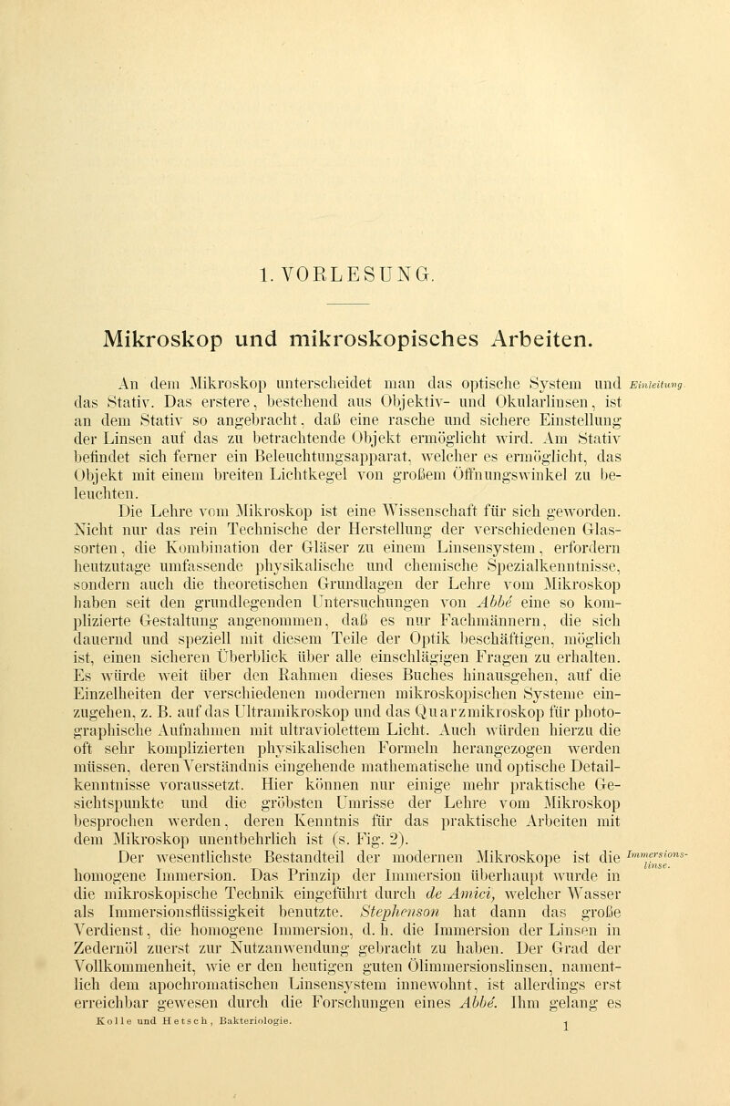 I.VORLESUNG. Mikroskop und mikroskopisches Arbeiten. An dem Mikroskop unterscheidet man das optische System und Einuuuvg. das Stativ. Das erstere, bestehend aus Objektiv- und Okularlinsen, ist an dem Stativ so angebracht, daß eine rasche und sichere Einstellung der Linsen auf das zu betrachtende Objekt ermöglicht wird. Am Stativ befindet sich ferner ein Beleuchtungsapparat, welcher es ermöglicht, das Objekt mit einem breiten Lichtkegel von großem Öflfnungswinkel zu be- leuchten. Die Lehre vom Mikroskop ist eine Wissenschaft für sich geworden. Nicht nur das rein Technische der Herstellung der verschiedenen Glas- sorten , die Kombination der Gläser zu einem Linsensystem, erfordern heutzutage umfassende physikalische und chemische Spezialkenntnisse, sondern auch die theoretischen Grundlagen der Lehre vom Mikroskop haben seit den grundlegenden Untersuchungen von Ähhe eine so kom- plizierte Gestaltung angenommen, daß es nur Fachmännern, die sich dauernd und speziell mit diesem Teile der Optik beschäftigen, möglich ist, einen sicheren Überblick über alle einschlägigen Fragen zu erhalten. Es würde weit über den Rahmen dieses Buches hinausgehen, auf die Einzelheiten der verschiedenen modernen mikroskopischen Systeme ein- zugehen, z. B. auf das Ultramikroskop und das Quarzmikroskop für photo- graphische Aufnahmen mit ultraviolettem Licht. Auch würden hierzu die oft sehr komplizierten physikalischen Formeln herangezogen werden müssen, deren Verständnis eingehende mathematische und optische Detail- kenntnisse voraussetzt. Hier können nur einige mehr praktische Ge- sichtspunkte und die gröbsten Umrisse der Lehre vom Mikroskop besprochen werden, deren Kenntnis für das praktische Arbeiten mit dem Mikroskop unentbehrlich ist (s. Fig. 2). Der wesentlichste Bestandteil der modernen Mikroskope ist die homogene Lnmersion. Das Prinzip der Immersion überhaupt wurde in die mikroskopische Technik eingeführt durch de Ämici, welcher Wasser als Immersionsflüssigkeit benutzte. Stephenson hat dann das große Verdienst, die homogene Immersion, d. h. die Immersion der Linsen in Zedernöl zuerst zur Nutzanwendung gebracht zu haben. Der Grad der Vollkommenheit, wie er den heutigen guten Ölimmersionslinsen, nament- lich dem apochromatischen Linsensystem innewohnt, ist allerdings erst erreichbar gewesen durch die Forschungen eines Abbe. Ihm gelang es Kolle und Hetsch, Bakteriologie. -. Immersions- linse.