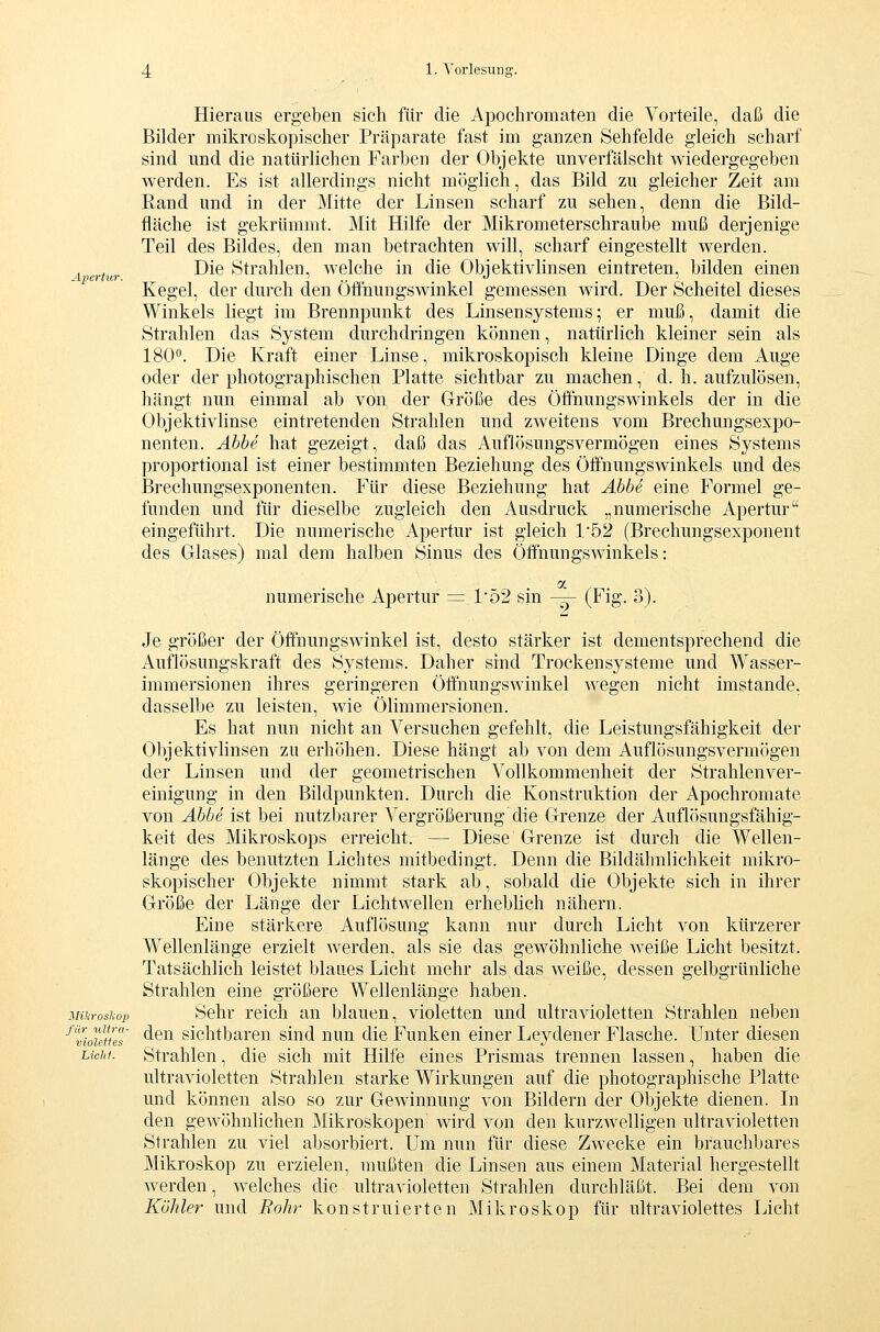 Apertur. Hieraus ergeben sich für die Apochromaten die Vorteile, daß die Bilder mikroskopischer Präparate fast im ganzen Sehfelde gleich scharf sind und die natürlichen Farben der Objekte unverfälscht wiedergegeben werden. Es ist allerdings nicht möglich, das Bild zu gleicher Zeit am Rand und in der Mitte der Linsen scharf zu sehen, denn die Bild- fläche ist gekrümmt. Mit Hilfe der Mikrometerschraube muß derjenige Teil des Bildes, den man betrachten will, scharf eingestellt werden. Die Strahlen, welche in die Objektivlinsen eintreten, bilden einen Kegel, der durch den Öffhungswinkel gemessen wird. Der Scheitel dieses Winkels liegt im Brennpunkt des Linsensystems^ er muß, damit die Strahlen das System durchdringen können, natürlich kleiner sein als 180*'. Die Kraft einer Linse, mikroskopisch kleine Dinge dem Auge oder der photographischen Platte sichtbar zu machen, d. h. aufzulösen, hängt nun einmal ab von der Größe des Öifnungswinkels der in die Objektivlinse eintretenden Strahlen und zweitens vom Brechungsexpo- nenten. Äbhe hat gezeigt, daß das Auflösungsvermögen eines Systems proportional ist einer bestimmten Beziehung des Öffnungswinkels und des Brechungsexponenten. Für diese Beziehung hat Abbe eine Formel ge- funden und für dieselbe zugleich den Ausdruck „numerische Apertur eingeführt. Die numerische Apertur ist gleich 1'52 (Brechungsexponent des Glases) mal dem halben Sinus des Öffnungswinkeis: numerische Apertur = P52 sin — (Fig. 3). Je größer der Öffnungswinkel ist, desto stärker ist dementsprechend die Auflösungskraft des Systems. Daher sind Trockensysteme und Wasser- immersionen ihres geringeren Öffnungswinkel wegen nicht imstande, dasselbe zu leisten, wie Ölimmersionen. Es hat nun nicht an Versuchen gefehlt, die Leistungsfähigkeit der Objektivlinsen zu erhöhen. Diese hängt ab von dem Auflösungsvermögen der Linsen und der geometrischen Vollkommenheit der Strahlenver- einigung in den Bildpunkten. Durch die Konstruktion der Apochromate von Abbe ist bei nutzbarer A^ergrößerung'die Grenze der Auflösungsfähig- keit des Mikroskops erreicht. — Diese Grenze ist durch die Wellen- länge des benutzten Lichtes mitbedingt. Denn die Bildähnlichkeit mikro- skopischer Objekte nimmt stark ab, sobald die Objekte sich in ihrer Größe der Länge der Lichtwellen erhebhch nähern. Eine stärkere Auflösung kann nur durch Licht von kürzerer Wellenlänge erzielt werden, als sie das gewöhnliche weiße Licht besitzt. Tatsächlich leistet blaues Licht mehr als das weiße, dessen gelbgrünliche Strahlen eine größere Wellenlänge haben. Mikroskop Sehr reich an blauen, violetten und ultravioletten Strahlen neben '^Tiouu'eT ^^^ sichtbaren sind nun die Funken einer Leydener Flasche. Unter diesen Licht. Strahlen, die sich mit Hilfe eines Prismas trennen lassen, haben die ultravioletten Strahlen starke Wirkungen auf die photographische Platte und können also so zur Gewinnung von Bildern der Objekte dienen. Li den gewöhnlichen Mikroskopen wird von den kurzwelligen ultravioletten Strahlen zu viel absorbiert. Um nun für diese Zwecke ein brauchbares Mikroskop zu erzielen, mußten die Linsen aus einem Material hergestellt werden, welches die ultravioletten Strahlen durchläßt. Bei dem von Köhler und Bohr konstruierten Mikroskop für ultraviolettes Licht