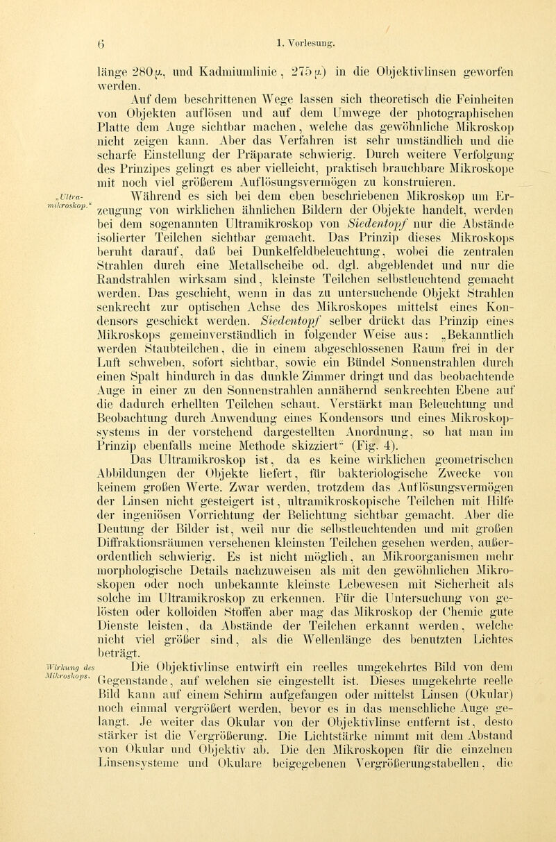 länge 280j^-, imd Kadmiumlinie, 275[7.) in die Objektivlinsen geworfen werden. Auf dem beschrittenen Wege lassen sich theoretisch die Feinheiten von Objekten auflösen und auf dem Umwege der photographischen Platte dem Auge sichtbar machen, welche das gewöhnliche Mikroskop nicht zeigen kann. Aber das Verfahren ist sehr umständlich und die scharfe Einstellung der Präparate schwierig. Durch weitere Verfolgung des Prinzipes gehngt es aber vielleicht, praktisch brauchbare Mikroskope mit noch viel größerem Auflösungsvermögen zu konstruieren. „Ultra- Während es sich bei dem eben beschriebenen Mikroskop um Er- mikroskop.' ^euguug vou wirklichen ähnlichen Bildern der Objekte handelt, werden bei dem sogenannten Ultramikroskop von Siedentopf nur die Abstände isolierter Teilchen sichtbar gemacht. Das Prinzip dieses Mikroskops beruht darauf, daß bei Dunkelfeldbeleuchtung, wobei die zentralen Strahlen durch eine Metallscheibe od. dgl. abgeblendet und nur die Randstrahlen wirksam sind, kleinste Teilchen selbstleuchtend gemacht werden. Das geschieht, wenn in das zu untersuchende Objekt Strahlen senkrecht zur optischen Achse des Mikroskopes mittelst eines Kon- densors geschickt werden. Siedentopf selber drückt das Prinzip eines Mikroskops gemeinverständlich in folgender Weise aus: „Bekanntlich werden Staubteilchen, die in einem abgeschlossenen Raum frei in der Luft schweben, sofort sichtbar, sowie ein Bündel Sonnenstrahlen durch einen Spalt hindurch in das dunkle Zimmer dringt und das beobachtende Auge in einer zu den Sonnenstrahlen annähernd senkrechten Ebene auf die dadurch erhellten Teilchen schaut. Verstärkt man Beleuchtung und Beobachtung durch Anwendung eines Kondensors und eines Mikroskop- systems in der vorstehend dargestellten Anordnung, so hat man im Prinzip ebenfalls meine Methode skizziert (Fig. 4). Das Ultramikroskop ist, da es keine wirklichen geometrischen Abbildungen der Objekte liefert, für bakteriologische Zwecke von keinem großen Werte. Zwar werden, trotzdem das Auflösungsvermögen der Linsen nicht gesteigert ist, ultramikroskopische Teilchen mit Hilfe der ingeniösen Vorrichtung der Belichtung sichtbar gemacht. Aber die Deutung der Bilder ist, weil nur die selbstleuchtenden und mit großen Diffraktionsräumen versehenen kleinsten Teilchen gesehen werden, außer- ordentlich schwierig. Es ist nicht möglich, an Mikroorganismen mehr morphologische Details nachzuweisen als mit den gewöhnlichen Mikro- skopen oder noch unbekannte kleinste Lebewesen mit Sicherheit als solche im Ultramikroskop zu erkennen. Für die Untersuchung von ge- lösten oder kolloiden Stoffen aber mag das Mikroskop der Chemie gute Dienste leisten, da Abstände der Teilchen erkannt werden, w^elche nicht viel größer sind, als die Wellenlänge des benutzten Lichtes beträgt. Wirkung des Dic Objektivliusc entwirft ein reelles umgekehrtes Bild von dem 1 i.roskops. Qegengtande, aufweichen sie eingestellt ist. Dieses umgekehrte reelle Bild kann auf einem Schirm aufgefangen oder mittelst Linsen (Okular) noch einmal vergrößert werden, bevor es in das menschliche Auge ge- langt. Je weiter das Okular von der Objektivlinse entfernt ist, desto stärker ist die Vergrößerung. Die Lichtstärke nimmt mit dem Abstand von Okular und Objektiv ab. Die den Mikroskopen für die einzelnen Linsensysteme und Okulare beigegebenen Vergrößerungstabellen, die