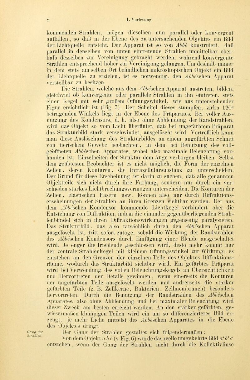 kommenden Strahlen, mögen dieselben nun parallel oder konvergent auffallen, so daß in der Ebene des zu untersuchenden Objektes ein Bild der Licht(iuelle entsteht. Der Apparat ist so von Abbe konstruiert, daß parallel in denselben von unten eintretende Strahlen unmittelbar ober- halb desselben zur Vereinigung gebracht werden, während konvergente Strahlen entsprechend höher zur Vereinigung gelangen. Um deshalb immer in dem stets am selben Ort befindlichen mikroskopischen Objekt ein Bild der Lichtquelle zu erzielen, ist es notwendig, den Abbeschen Apparat verstellbar zu besitzen. Die Strahlen, welche aus dem ^Z^ieschen Apparat austreten, bilden, gleichviel ob konvergente oder parallele Strahlen in ihn eintreten, stets einen Kegel mit sehr großem Öifnungswinkel, wie aus untenstehender Figur ersichtlich ist (Fig. 7). Der Scheitel dieses stumpfen, zirka 120° betragenden Winkels liegt in der Ebene des Präparates. Bei voller Aus- nutzung des Kondensors, d. h. also ohne Abbiendung der Randstrahlen, wird das Objekt so vom Licht überflutet, daß bei ungefärbtem Präparat das Strukturbild stark verschwindet, ausgelöscht wird. Vortrefflich kann man diese Auslöschung des Strukturbildes an einem ungefärbten Schnitt von tierischem Gewebe beobachten, in dem bei Benutzung des voll- geöffneten Abbeschen Apparates, wobei also maximale Beleuchtung vor- handen ist, Einzelheiten der Struktur dem Auge verborgen bleiben. Selbst dem geübtesten Beobachter ist es nicht möglich, die Form der einzelnen Zellen, deren Konturen, die Intrazellularsubstanz zu unterscheiden. Der Grrund für diese Erscheinung ist darin zu suchen, daß alle genannten Objektteile sich nicht durch ihre Färbung, sondern nur durch ein ver- schieden starkes Lichtbrechungsvermögen unterscheiden. Die Konturen der Zellen, elastischen Fasern usw. können also nur durch Diffraktions- erscheinungen der Strahlen an ihren Grenzen sichtbar werden. Der aus dem A^bbeschen Kondensor kommende Lichtkegel verhindert aber die Entstehung von Diffraktion, indem die einander gegenüberliegenden Strah- lenbündel sich in ihren DiffVaktionsWirkungen gegenseitig paralysieren. Das Strakturbild, das also tatsächlich durch den Abbeschen Apparat ausgelöscht ist, tritt sofort zutage, sobald die Wirkung der Randstrahlen des Abbeschen Kondensors durch Einfügung einer Blende ausgeschaltet wird. Je enger die Irisblende geschlossen wird, desto mehr kommt nur der zentrale Strahlenkegel mit kleinem Öffhungswinkel zur Wirkung;, es entstehen an den Grenzen der einzelnen Teile des Objektes Diffraktions- räume, wodurch das Strukturbild sichtbar wird. Ein gefärbtes Präparat Avird bei Verwendung des vollen Beleuchtungskegels an Übersichtlichkeit und Hervortreten der Details gewinnen, wenn einerseits die Konturen der ungefärbten Teile ausgelöscht werden und andrerseits die stärker gefärbten Teile (z. B. Zellkerne, Bakterien, Zellmembranen) besonders hervortreten. Durch die Benutzung der Randstrahlen des Abbeschen Apparates, also ohne Abbiendung und bei maximaler Beleuchtung wiid dieser Zweck am besten erreicht werden. An den stärker gefärbten, ge- wissermaßen klumpigen Teilen wird ein um so differenzierteres Bild er- zeugt, je mehr Licht mittelst des Abbesohen Apparates in die Ebene des Objektes dringt. Gang der Dcr Gang dcr Strahlen gestaltet sich folgendermaßen: Von dem Obj ekt abc (s. Fig. 6) würde das reelle umgekehrte Bild a' b' c' entstehen, wenn der Gang der Strahlen nicht durch die Kollektivlinse