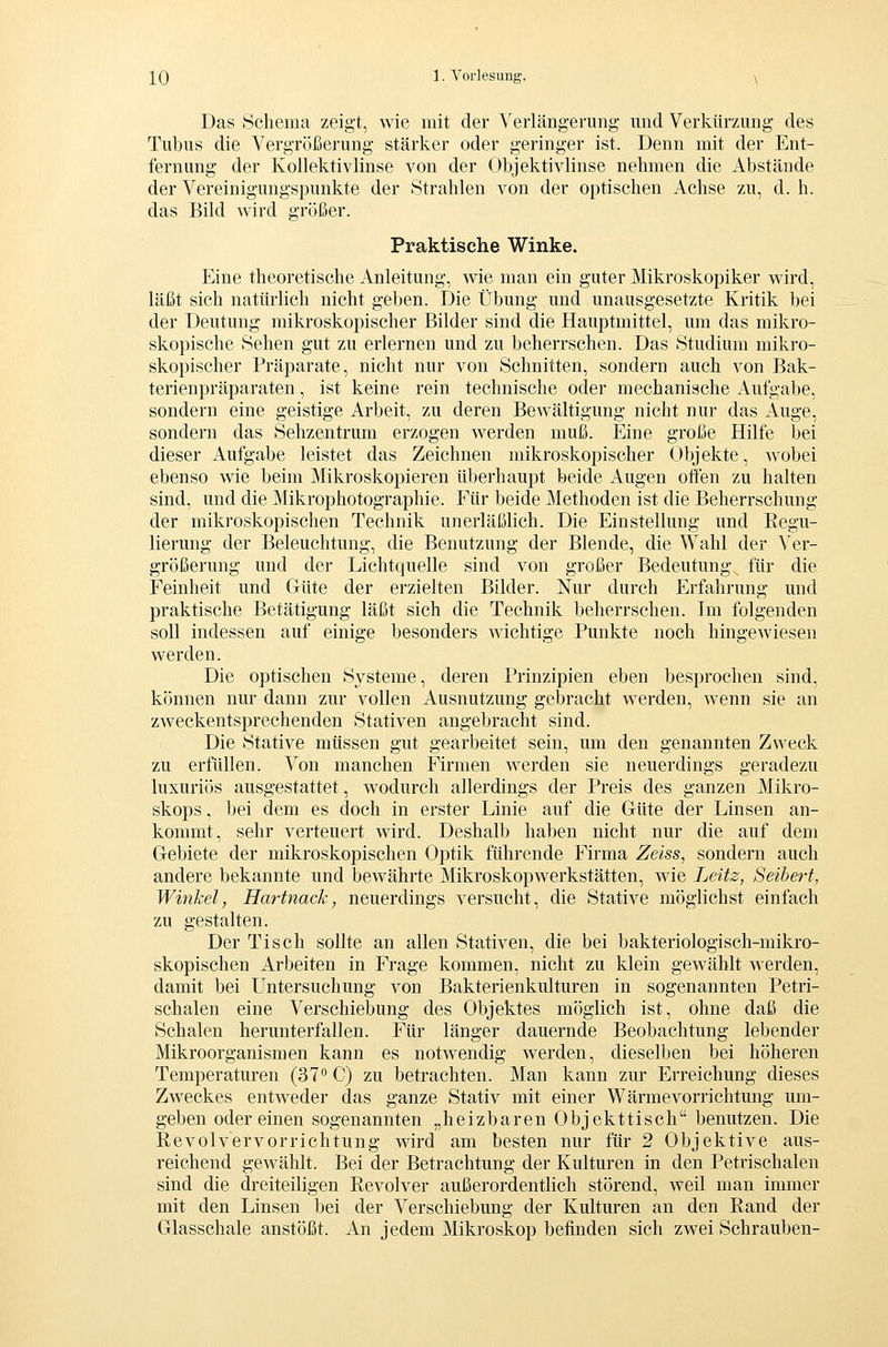 Das Schema zeigt, wie mit der Verlängerung und Verkürzung des Tubus die Vergröiäerung stärker oder geringer ist. Denn mit der Ent- fernung der Kollektiv linse von der Objektivlinse nehmen die Abstände der Vereinigungspunkte der Strahlen von der optischen Achse zu, d.h. das Bild wird größer. Praktische Winke. Eine theoretische Anleitung, wie man ein guter Mikroskopiker wird, läßt sich natürlich nicht geben. Die Übung und unausgesetzte Kritik bei der Deutung mikroskopischer Bilder sind die Hauptmittel, um das mikro- skopische Sehen gut zu erleiden und zu beherrschen. Das Studium mikro- skopischer Präparate, nicht nur von Schnitten, sondern auch von Bak- terienpräparaten , ist keine rein technische oder mechanische Aufgabe, sondern eine geistige Arbeit, zu deren Bewältigung nicht nur das Auge, sondern das Sehzentrum erzogen werden muß. Eine große Hilfe bei dieser Aufgabe leistet das Zeichnen mikroskopischer Objekte, wobei ebenso wie beim Mikroskopieren überhaupt beide Augen offen zu halten sind, und die jMikrophotographie. Für beide Methoden ist die Beherrschung der mikroskopischen Technik unerläßlich. Die Einstellung und Regu- lierung der Beleuchtung, die Benutzung der Blende, die Wahl der Ver- größerung und der Lichtquelle sind von großer Bedeutung, für die Feinheit und Güte der erzielten Bilder. Nur durch Erfahrung und praktische Betätigung läßt sich die Technik beherrschen. Im folgenden soll indessen auf einige besonders wichtige Punkte noch hingewiesen werden. Die optischen Systeme, deren Prinzipien eben besprochen sind, können nur dann zur vollen Ausnutzung gebracht werden, w^enn sie an zweckentsprechenden Stativen angebracht sind. Die Stative müssen gut gearbeitet sein, um den genannten Zweck zu erfüllen. Von manchen Firmen werden sie neuerdings geradezu luxuriös ausgestattet, wodurch allerdings der Preis des ganzen Mikro- skops , bei dem es doch in erster Linie auf die Güte der Linsen an- kommt, sehr verteuert wird. Deshalb haben nicht nur die auf dem Gebiete der mikroskopischen Optik führende Firma Zeiss, sondern auch andere bekannte und bewährte Mikroskopwerkstätten, wie Leitz, Seihert, Winkel, Hartnack, neuerdings versucht, die Stative möglichst einfach zu gestalten. Der Tisch sollte an allen Stativen, die bei bakteriologisch-mikro- skopischen Arbeiten in Frage kommen, nicht zu klein gewählt werden, damit bei Untersuchung von Bakterienkulturen in sogenannten Petri- schalen eine Verschiebung des Objektes möglich ist, ohne daß die Schalen herunterfallen. Für länger dauernde Beobachtung lebender Mikroorganismen kann es notwendig werden, dieselben bei höheren Temperaturen (37° C) zu betrachten. Man kann zur Erreichung dieses Zweckes entweder das ganze Stativ mit einer Wärme Vorrichtung um- geben oder einen sogenannten „heizbaren Objekttisch benutzen. Die ßevolvervorrichtung wird am besten nur für 2 Objektive aus- reichend gewählt. Bei der Betrachtung der Kulturen in den Petrischalen sind die dreiteiligen Revolver außerordentlich störend, weil man immer mit den Linsen bei der Verschiebung der Kulturen an den Rand der Glasschale anstößt. An jedem Mikroskop befinden sich zwei Schrauben-