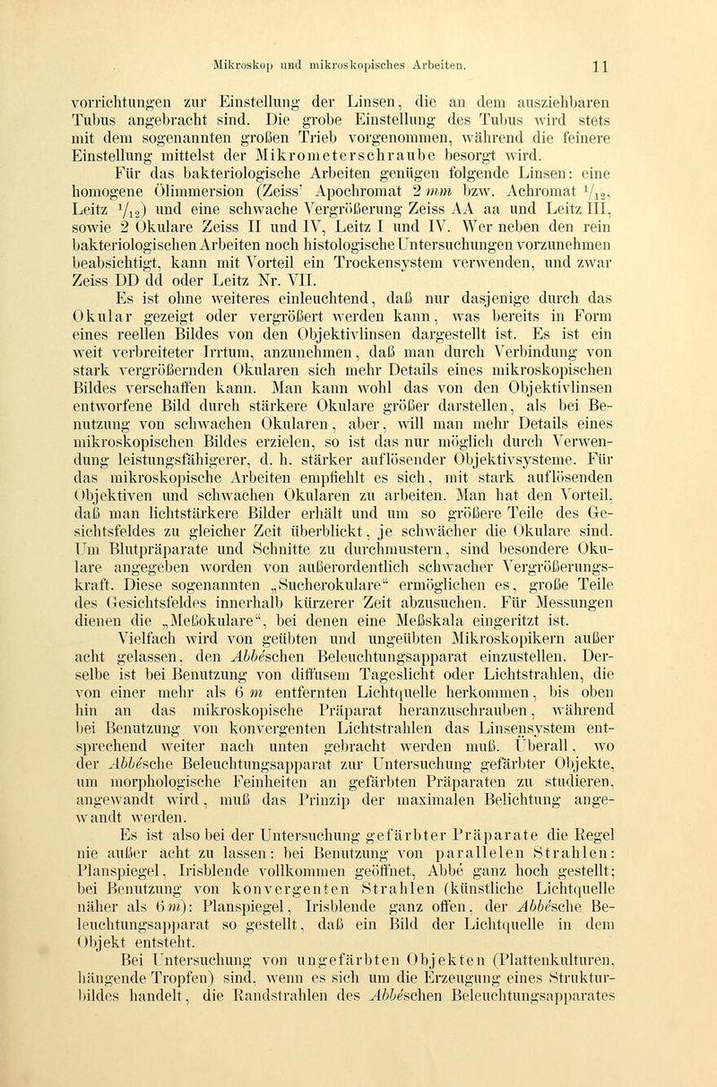 vorrichtung-en zur Einstellung der Linsen, die an dem ausziehbaren Tubus angebracht sind. Die grobe Einstellung des Tubus wird stets mit dem sogenannten großen Trieb vorgenommen, während die feinere Einstellung mittelst der Mikrometerschraube besorgt wird. Für das bakteriologische Arbeiten genügen folgende Linsen: eine homogene Ölimmersion (Zeiss' Apochromat 2 mm bzw. Achromat Vi2- Leitz Y12) i^ind eine schwache Vergrößerung Zeiss AA aa und Leitz III, sowie 2 Okulare Zeiss II und IV, Leitz I und IV. Wer neben den rein bakteriologischen Arbeiten noch histologische Untersuchungen vorzunehmen beabsichtigt, kann mit Vorteil ein Trockensystem verwenden, und zwar Zeiss DD dd oder Leitz Nr. VII. Es ist ohne weiteres einleuchtend, daß nur dasjenige durch das Okular gezeigt oder vergrößert werden kann, was bereits in Form eines reellen Bildes von den Objektivlinsen dargestellt ist. Es ist ein weit verbreiteter Irrtum, anzunehmen, daß man durch Verbindung von stark vergrößernden Okularen sich mehr Details eines mikroskopischen Bildes verschafien kann. Man kann wohl das von den Objektivlinsen entworfene Bild durch stärkere Okulare größer darstellen, als bei Be- nutzung von schwachen Okularen, aber, will man mehr Details eines mikroskopischen Bildes erzielen, so ist das nur möglich durch Verwen- dung leistungsfähigerer, d. h. stärker auflösender Objektivsysteme. Für das mikroskopische Arbeiten empfiehlt es sich, mit stark auflösenden Objektiven und schwachen Okularen zu arbeiten. Man hat den Vorteil, daß man lichtstärkere Bilder erhält und um so größere Teile des Ge- sichtsfeldes zu gleicher Zeit überblickt, je schw^ächer die Okulare sind. Um Blutpräparate und Schnitte zu durchmustern, sind besondere Oku- lare angegeben worden von außerordentlich schwacher Vergrößerungs- kraft. Diese sogenannten „Sucherokulare ermöglichen es, große Teile des Gesichtsfeldes innerhalb kürzerer Zeit abzusuchen. Für Messungen dienen die „Meßokulare, bei denen eine Meßskala eingeritzt ist. Vielfach wird von geübten und ungeübten Mikroskopikern außer acht gelassen, den Äbhesohen Beleuchtungsapparat einzustellen. Der- selbe ist bei Benutzung von diffusem Tageslicht oder Lichtstrahlen, die von einer mehr als 6 m entfernten Lichtquelle herkommen, bis oben hin an das mikroskopische Präparat heranzuschrauben, während bei Benutzung von konvergenten Lichtstrahlen das Linsensystem ent- sprechend weiter nach unten gebracht werden muß. Überall, w^o der Abbuche Beleuchtungsapparat zur Untersuchung gefärbter Objekte, um morphologische Feinheiten an gefärbten Präparaten zu studieren, angewandt wird, muß das Prinzip der maximalen Belichtung ange- wandt werden. Es ist also bei der Untersuchung gefärbter Präparate die Eegel nie außer acht zu lassen: bei Benutzung von parallelen Strahlen: Planspiegel, Irisblende vollkommen geöffnet, Abbe ganz hoch gestellt; bei Benutzung von konvergenten Strahlen (künstliche Lichtquelle näher als 6m): Planspiegel, Irisblende ganz offen, der Abbesche Be- leuchtungsapparat so gestellt, daß ein Bild der Lichtquelle in dem Objekt entsteht. Bei Untersuchung von ungefärbten Objekten (Plattenkulturen, hängende Tropfen) sind, wenn es sich um die Erzeugung eines Struktur- bildes handelt, die Eandstrahlen des Abbeschen Beleuchtungsapparates