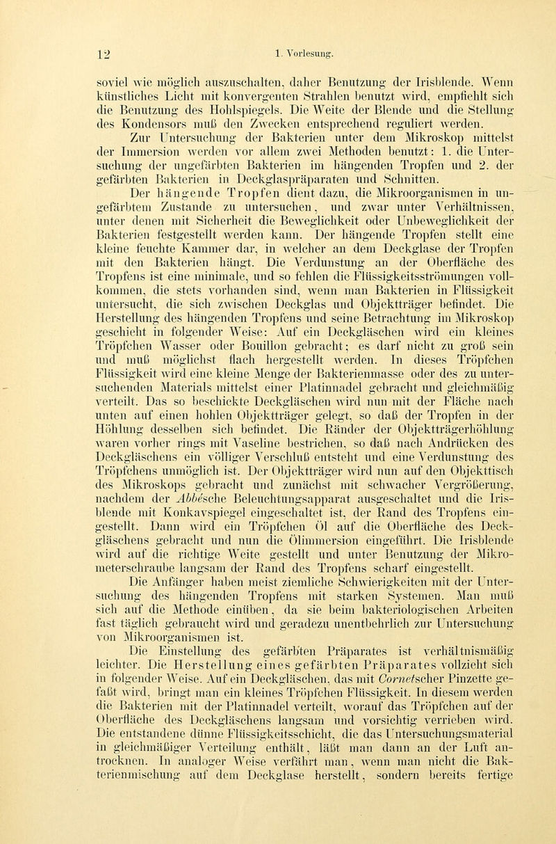 soviel wie möglich auszuschalten, daher Benutzung der Irisblende. Wenn künstliches Licht mit konvergenten Strahlen benutzt wird, empfiehlt sich die Benutzung des Hohlspiegels. Die Weite der Blende und die Stellung des Kondensors muß den Zwecken entsprechend reguliert werden. Zur Untersuchung der Bakterien unter dem Mikroskop mittelst der Immersion werden vor allem zwei Methoden benutzt: 1. die Unter- suchung der ungefärbten Bakterien im hängenden Tropfen und 2. der gefärbten Bakterien in Deckglaspräparaten und Schnitten. Der hängende Tropfen dient dazu, die Mikroorganismen in un- gefärbtem Zustande zu untersuchen, und zwar unter Verhältnissen, unter denen mit Sicherheit die Beweglichkeit oder Unbeweglichkeit der Bakterien festgestellt werden kann. Der hängende Tropfen stellt eine kleine feuchte Kammer dar, in welcher an dem Deckglase der Tropfen mit den Bakterien hängt. Die Verdunstung an der Oberfläche des Tropfens ist eine minimale, und so fehlen die Flüssigkeitsströmungen voll- kommen, die stets vorhanden sind, wenn man Bakterien in Flüssigkeit untersucht, die sich zwischen Deckglas und Objektträger befindet. Die Herstellung des hängenden Tropfens und seine Betrachtung im Mikroskop geschieht in folgender Weise: Auf ein Deckgläschen wird ein kleines Tröpfchen Wasser oder Bouillon gebracht; es darf nicht zu groß sein und muß möglichst flach hergestellt werden. In dieses Tröpfchen Flüssigkeit wird eine kleine Menge der Bakterienmasse oder des zu unter- suchenden Materials mittelst einer Platinnadel gebracht und gleichmäßig verteilt. Das so beschickte Deckgiäschen wird nun mit der Fläche nach unten auf einen hohlen Objektträger gelegt, so daß der Tropfen in der Höhlung desselben sich befindet. Die Ränder der Objektträgerhöhlung waren vorher rings mit Vaseline bestrichen, so daß nach Andrücken des Deckgläschens ein völliger Verschluß entsteht und eine Verdunstung des Tröpfchens unmöghch ist. Der Objektträger wird nun auf den Objekttisch des Mikroskops gebracht und zunächst mit schwacher Vergrößerung, nachdem der Abbesche Beleuchtungsapparat ausgeschaltet und die Iris- blende mit Konkavspiegel eingeschaltet ist, der Rand des Tropfens ein- gestellt. Dann wird ein Tröpfchen Öl auf die Oberfläche des Deck- gläschens gebracht und nun die Ölimmersion eingeführt. Die Irisblende wird auf die richtige Weite gestellt und unter Benutzung der Mikro- meterschraube langsam der Rand des Tropfens scharf eingestellt. Die Anfänger haben meist ziemliche Schwierigkeiten mit der Unter- suchung des hängenden Tropfens mit starken Systemen. Man muß sich auf die Methode einüben, da sie beim bakteriologischen Arbeiten fast täglich gebraucht wird und geradezu unentbehrlich zur Untersuchung von Mikroorganismen ist. Die Einstellung des gefärbten Präparates ist verhältnismäßig leichter. Die Herstellung eines gefärbten Präparates vollzieht sich in folgender Weise. Auf ein Deckgläschen, das mit Cornetscher Pinzette ge- faßt wird, bringt man ein kleines Tröpfchen Flüssigkeit. In diesem werden die Bakterien mit der Platinnadel verteilt, worauf das Tröpfchen auf der Oberfläche des Deckgläschens langsam und vorsichtig verrieben wird. Die entstandene dünne Flüssigkeitsschicht, die das Untersuchungsmaterial in gleichmäßiger Verteilung enthält, läßt man dann an der Luft an- trocknen. In analoger Weise verfährt man, wenn man nicht die Bak- terienmischung auf dem Deckglase herstellt, sondern bereits fertige