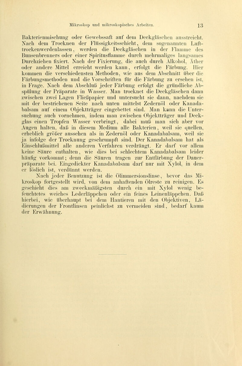 Bakterienmischung oder Gewebssaft auf dem Deckgläschen ausstreicht. Nach dem Trocknen der Flüssigkeitsschicht, dem sogenannten Luft- trockenwerdenlassen, werden die Deckgläschen in der Flamme des Bunsenbrenners oder einer Spiritusflamme durch mehrmaliges langsames Durchziehen fixiert. Nach der Fixierung, die auch durch Alkohol, Äther oder andere Mittel erreicht werden kann, erfolgt die Färbung. Hier kommen die verschiedensten Methoden, wie aus dem Abschnitt über die Färbungsmethoden und die Vorschriften für die Färbung zu ersehen ist, in Frage. Nach dem Abschluß jeder Färbung erfolgt die gründliche Ab- spülung der Präparate in Wasser. Man trocknet die Deckgläschen dann zwischen zwei Lagen Fließpapier und untersucht sie dann, nachdem sie mit der bestrichenen Seite nach unten mittelst Zedernöl oder Kanada- balsam auf einem Objektträger eingebettet sind. Man kann die Unter- suchung auch vornehmen, indem man zwischen Objektträger und Deck- glas einen Tropfen Wasser verbringt, dabei muß man sich aber vor Augen halten, daß in diesem Medium alle Bakterien, weil sie quellen, erheblich größer aussehen als in Zedernöl oder Kanadabalsam, weil sie ja infolge der Trocknung geschrumpft sind. Der Kanadabalsam hat als Einschlußmittel alle anderen Verfahren verdrängt. Er darf vor allem keine Säure enthalten, wie dies bei schlechtem Kanadabalsam leider häufig vorkommt; denn die Säuren tragen zur Entfärbung der Dauer- präparate bei. Eingedickter Kanadabalsam darf nur mit Xylol, in dem er löslich ist, verdünnt werden. Nach jeder Benutzung ist die Ölimmersionslinse, bevor das Mi- kroskop fortgestellt wird, von dem anhaftenden Ölreste zu reinigen. Es geschieht dies am zweckmäßigsten durch ein mit Xylol wenig be- feuchtetes weiches Lederläppchen oder ein feines Leinenläppchen. Daß hierbei, wie überhaupt bei dem Hantieren mit den Objektiven, Lä- dierungen der Frontlinsen peinlichst zu vermeiden sind, bedarf kaum der Erwähnung.