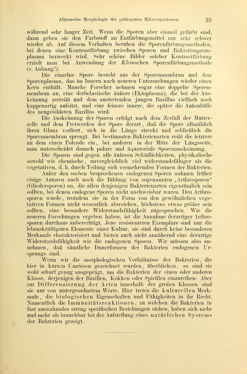 während sehr langer Zeit. Wenn die Sporen aber einmal gefärbt sind, dann geben sie den Farbstoff an Entfärbungsmittel nur sehr schwer wieder ab. Auf diesem Verhalten beruhen die Öporenfärbungsmethoden, bei denen eine Kontrastfärbung zwischen Sporen und Bakterienproto- plasma bezweckt Avird. Sehr schöne Bilder solcher Kontrastfärbung erzielt man bei Anwendung der ^l^m?sehen Sporenfärbungsmethode (s. Anhang!). Die einzelne Spore besteht aus der Sporenmembran und dem Sporenplasma, das im Innern nach neueren Untersuchungen wieder einen Kern enthält. Manche Forscher nehmen sogar eine doppelte Sporen- membran an, eine derbelastische äußere (Ektoplasma), die bei der Aus- keimung zerreißt und dem austretenden jungen Bazillus vielfach noch kappenartig aufsitzt, und eine feinere innere, die später die Außenhülle des neugebildeten Bazillus wird. Die Auskeimung der Sporen erfolgt nach dem Zerfall der Mutter- zelle und dem Freiw erden der Spore derart, daß die Spore allmählich ihren Glanz verliert, sich in die Länge streckt und schließlich die Sporenmembran sprengt. Bei bestimmten Bakterienarten reißt die letztere an dem einen Polende ein, bei anderen in der Mitte der Längsseite, man unterscheidet danach polare und äquatoriale Sporenauskeimung. Die Sporen sind gegen alle äußeren Schädlichkeiten, physikalische sowohl wie chemische, unvergleichlich viel widerstandsfähiger als die vegetativen, d. h. durch Teilung sich vermehrenden Formen der Bakterien. Außer den soeben besprochenen endogenen Sporen nahmen früher einige Autoren auch noch die Bildung von sogenannten „Arthrosporen (Gliedersporen) an, die allen denjenigen Bakterienarten eigentümlich sein sollten, bei denen endogene Sporen nicht nachweisbar waren. Den Arthro- sporen wurde, trotzdem sie in der Form von den gew'öhnlichen vege- tativen Formen nicht wesentlich abweichen, höchstens etwas größer sein sollten, eine besondere Widerstandsfähigkeit zugesprochen. Wie die neueren Forschungen ergeben haben, ist die Annahme derartiger Arthro- sporen durchaus unberechtigt. Jene resistenteren Exemplare sind nur die lebenskräftigsten Elemente einer Kultur, sie sind durch keine besonderen Merkmale charakterisiert und bieten auch nicht annähernd eine derartige Widerstandsfähigkeit wde die endogenen Sporen. Wir müssen also an- nehmen, daß sämtliche Dauerformen der Bakterien endogenen Ur- sprungs sind. Wenn wir die morphologischen Verhältnisse der Bakterien, die hier in kurzen Umrissen gezeichnet wurden, überblicken, so sind sie wohl scharf genug ausgeprägt, um die Bakterien der einen oder anderen Klasse, derjenigen der Bazillen, Kokken oder Spirillen einzureihen. Aber zur Differenzierung der Arten innerhalb der großen Klassen sind sie nur von untergeordnetem Werte. Hier treten die kulturellen Merk- male, die biologischen Eigenschaften und Fähigkeiten in ihr Recht. Namentlich die Immunitätsreaktionen, zu welchen die Bakterien in fast ausnahmslos streng spezifischen Beziehungen stehen, haben sich mehr und mehr als brauchbar bei der Aufstellung eines natürlichen Systems der Bakterien gezeigt.