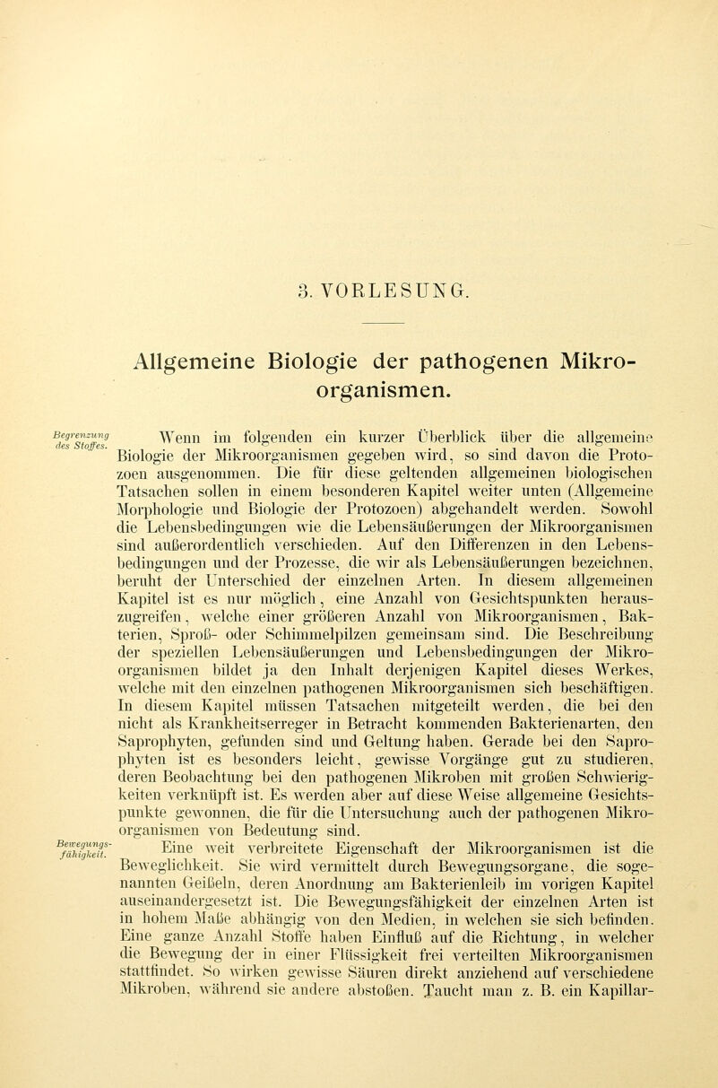 3. VORLESUNG. Allgemeine Biologie der pathogenen Mikro- organismen. Begrenzung Wenn Im fok'enden ein kurzer Überblick über die allgemeino des StoifcSt Biologie der Mikroorg'anismen gegeben wird, so sind davon die Proto- zoen ausgenommen. Die für diese geltenden allgemeinen biologischen Tatsachen sollen in einem besonderen Kapitel weiter unten (Allgemeine Morphologie und Biologie der Protozoen) abgehandelt werden. Sowohl die Lebensbedingungen wie die Lebensäußerungen der Mikroorganismen sind außerordentlich verschieden. Auf den Diiferenzen in den Lebens- bedingungen und der Prozesse, die wir als Lebensäußerungen bezeichnen, beruht der Unterschied der einzelnen Arten. In diesem allgemeinen Kapitel ist es nur möglich, eine Anzahl von Gesichtspunkten heraus- zugreifen , welche einer größeren Anzahl von Mikroorganismen, Bak- terien, Sproß- oder Schimmelpilzen gemeinsam sind. Die Beschreibung der speziellen Lebensäußerungen und Lebensbedingungen der Mikro- organismen bildet ja den Inhalt derjenigen Kapitel dieses Werkes, welche mit den einzelnen pathogenen Mikroorganismen sich beschäftigen. In diesem Kapitel müssen Tatsachen mitgeteilt werden, die bei den nicht als Krankheitserreger in Betracht kommenden Bakterienarten, den Saprophyten, gefunden sind und Geltung haben. Gerade bei den Sapro- phyten ist es besonders leicht, gewisse Vorgänge gut zu studieren, deren Beobachtung bei den pathogenen Mikroben mit großen Schwierig- keiten verknüpft ist. Es werden aber auf diese Weise allgemeine Gesichts- punkte gewonnen, die für die Untersuchung auch der pathogenen Mikro- organismen von Bedeutung sind. ^fähiglceft ^^^® ^^^^^ verbreitete Eigenschaft der Mikroorganismen ist die Beweglichkeit. Sie wird vermittelt durch Bewegungsorgane, die soge- nannten Geißeln, deren Anordnung am Bakterienleib im vorigen Kapitel auseinandergesetzt ist. Die Bewegungsfähigkeit der einzelnen Arten ist in hohem Maße abhängig von den Medien, in welchen sie sich befinden. Eine ganze Anzahl Stoffe haben Einfluß auf die Eichtung, in welcher die Bewegung der in einer Flüssigkeit frei verteilten Mikroorganismen stattfindet. So wirken gewisse Säuren direkt anziehend auf verschiedene Mikroben, während sie andere abstoßen. Taucht man z. B. ein Kapillar-