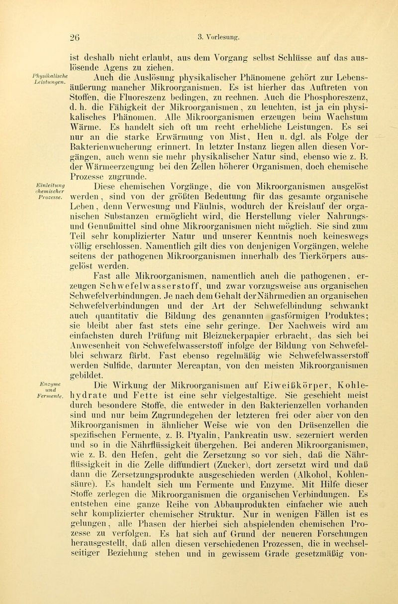 Physikalische Leistungen. Einleitung chemischer Prozesse. ist deshalb nicht erlaubt, aus dem Vorgang selbst Schlüsse auf das aus- lösende Agens zu ziehen. Auch die Auslösung physikalischer Phänomene gehört zur Lebens- äußerung mancher Mikroorganismen. Es ist hierher das Auftreten von Stoffen, die Fluoreszenz bedingen, zu rechnen. Auch die Phosphoreszenz, d.h. die Fähigkeit der Mikroorganismen, zu leuchten, ist ja ein physi- kalisches Phänomen. Alle Mikroorganismen erzeugen beim Wachstum Wärme. Es handelt sich oft um recht erhebliche Leistungen. Es sei nur an die starke Erwärmung von Mist, Heu u. dgl. als Folge der Bakterienwucherung erinnert. In letzter Instanz liegen allen diesen Vor- gängen, auch wenn sie mehr physikalischer Natur sind, ebenso wie z. B. der Wärmeerzeugung bei den Zellen höherer Organismen, doch chemische Prozesse zugrunde. Diese chemischen Vorgäng:e. die von Mikroorganismen ausg:elöst werden , sind von der größten Bedeutung für das gesamte organische Leben, denn Verwesung und Fäulnis, Avodurch der Kreislauf der orga- nischen Substanzen ermöglicht wird, die Herstellung vieler Nahrungs- und Genußmittel sind ohne Mikroorganismen nicht möglich. Sie sind zum Teil sehr komplizierter Natur und unserer Kenntnis noch keineswegs völlig erschlossen. Namentlich gilt dies von denjenigen Vorgängen, welche seitens der pathogenen Mikroorganismen innerhalb des Tierkörpers aus- gelöst werden. Fast alle Mikroorganismen, namentlich auch die pathogenen, er- zeugen Schwefelwasserstoff, und zwar vorzugsweise aus organischen Schwefelverbindungen. Je nach dem Gehalt derNährmedien an organischen Schwefelverbindungen und der Art der Schwefelbindung schwankt auch quantitativ die Bildung des genannten gasförmigen Produktes; sie bleibt aber fast stets eine sehr geringe. Der Nachweis wird am einfachsten durch Prüfung mit Bleizuckerpapier erbracht, das sich bei Anwesenheit von Schwefelwasserstolf infolge der Bildung von Schwefel- blei schwarz färbt. Fast ebenso regelmäßig wie Schwefelwasserstoff werden Sulfide, darunter Mercaptan, von den meisten Mikroorganismen gebildet. Die Wirkung der Mikroorganismen auf Eiweißkörper, Kohle- Fermente. hydratc Lind Fette ist eine sehr vielgestaltige. Sie geschieht meist durch besondere Stoffe, die entweder in den Bakterienzellen vorhanden sind und nur beim Zugrundegehen der letzteren frei oder aber von den Mikroorganismen in ähnlicher Weise wie von den Drüsenzellen die spezifischen Fermente, z. B. Ptyalin, Pankreatin usw. sezerniert werden und so in die Nährflüssigkeit übergehen. Bei anderen Mikroorganismen, wie z. B. den Hefen, geht die Zersetzung so vor sich, daß die Nähr- flüssigkeit in die Zelle diffundiert (Zucker), dort zersetzt wird und daß dann die Zersetzungsprodukte ausgeschieden werden (Alkohol, Kohlen- säure). Es handelt sich um Fermente und Enzyme. Mit Hilfe dieser Stoffe zerlegen die Mikroorganismen die organischen Verbindungen. Es entstehen eine ganze Reihe von Abbauprodukten einfacher wie auch sehr komplizierter chemischer Struktur. Nur in wenigen Fällen ist es gelungen, alle Phasen der hierbei sich abspielenden chemischen Pro- zesse zu verfolgen. Es hat sich auf Grund der neueren Forschungen herausgestellt, daß allen diesen verschiedenen Prozessen, die in wechsel- seitiger Beziehung stehen und in gewissem Grade gesetzmäßig von- Enzyme und