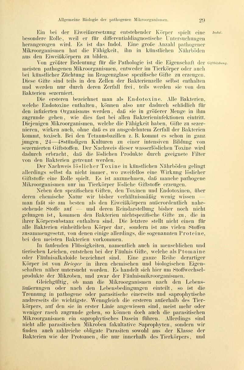 Ein bei der EiAveißzersetzung entstehender KJJrper spielt eine i'>^cioi. besondere Rolle, weil er für differentialdiagnostische Untersuchungen herangezogen wird. Es ist das Indol. Eine große Anzahl pathogener Mikroorganismen hat die Fähigkeit, ihn in künstlichen Nährböden aus den Eiweißkörpern zu bilden. Von größter Bedeutung für die Pathologie ist die Eigenschaft der Gi/ibudung. meisten pathogenen Mikroorganismen, entweder im Tierkörper oder auch bei künstlicher Züchtung im Reagenzglase spezifische Gifte zu erzeugen. Diese Gifte sind teils in den Zellen der Bakterienzelle selbst enthalten und werden nur durch deren Zerfall frei, teils werden sie von den Bakterien sezerniert. Die ersteren bezeichnet man als Endotoxine. Alle Bakterien, welche Endotoxine enthalten, können also nur dadurch schädlich für den infizierten Organismus werden, daß sie in größerer Menge in ihm zugrunde gehen, wie dies fast bei allen Bakterieninfektionen eintritt. Diejenigen Mikroorganismen, welche die Fähigkeit haben, Gifte zu sezer- nieren, wirken auch, ohne daß es zu ausgedehntem Zerfall der Bakterien kommt, toxisch. Bei den Tetanusbazillen z. B. kommt es schon in ganz jungen, 24-—48stttndigen Kulturen zu einer intensiven Bildung von sezernierten Giftstoffen. Der Nachweis dieser wasserlöslichen Toxine wird dadurch erbracht, daß die löslichen Produkte durch geeignete Filter von den Bakterien getrennt werden. Der Nachweis löslicher Toxine in künstlichen Nährböden gelingt allerdings selbst da nicht immer, wo zweifellos eine Wirkung löslicher Giftstoffe eine Rolle spielt. Es ist anzunehmen, daß manche pathogene Mikroorganismen nur im Tierkörper lösliche Giftstoffe erzeugen. Neben den spezifischen Giften, den Toxinen und Endotoxinen, über deren chemische Natur wir bisher verhältnismäßig wenig wissen — man faßt sie am besten als den Eiweißkörpern außerordentlich nahe- stehende Stoffe auf — und deren Reindarstellung bisher noch nicht gelungen ist, kommen den Bakterien nichtspezifische Gifte zu, die in ihrer Körpersubstanz enthalten sind. Die letztere stellt nicht einen für alle Bakterien einheitlichen Körper dar, sondern ist aus vielen Stoffen zusammengesetzt, von denen einige allerdings, die sogenannten Proteine, bei den meisten Bakterien vorkommen. In faulenden Flüssigkeiten, namentlich auch in menschlichen und tierischen Leichen, entstehen bei der Fäulnis Gifte, welche alsPtomaine oder Fäulnisalkaloide bezeichnet sind. Eine ganze Reihe derartiger Körper ist von Brieger in ihren chemischen und biologischen Eigen- schaften näher untersucht worden. Es handelt sich hier um Stoffwechsel- produkte der Mikroben, und zwar der Fäulnismikroorganismen. Gleichgültig, ob man die Mikroorganismen nach den Lebens- äußerungen oder nach den Lebensbedingungen einteilt, so ist die Trennung in pathogene oder parasitische einerseits und saprophytische andrerseits die wichtigste. Wenngleich die ersteren außerhalb des Tier- körpers, auf den sie in erster Linie angewiesen sind, meist mehr oder weniger rasch zugrunde gehen, so können doch auch die parasitischen Mikroorganismen ein saprophytisches Dasein führen. Allerdings sind nicht alle parasitischen Mikroben fakultative Saprophyten, sondern wir finden auch zahlreiche obligate Parasiten sowohl aus der Klasse der Bakterien wie der Protozoen, die nur innerhalb des Tierkörpers, und