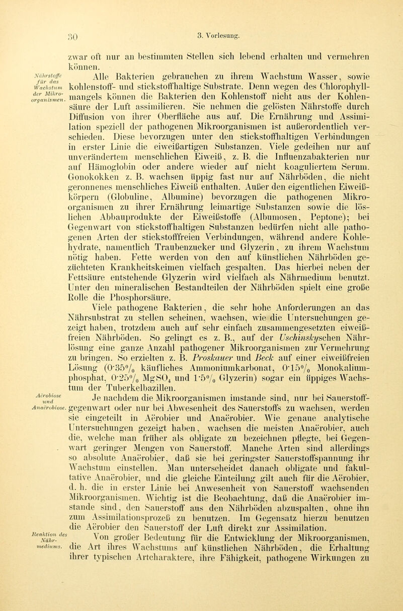 zwar oft nur an bestimmten Stellen sich lebend erhalten und vermehren können. Nährstoffe ji^Wq Bakterien gebrauchen zu ihrem Wachstum Wasser, sowie fiif dcts Wachstum kohleustofif- und stickstoflfhaltige Substrate. Denn wegen des Chlorophyll- organismen. mangcls könncu die Bakterien den Kohlenstoff nicht aus der Kohlen- säure der Luft assimilieren. Sie nehmen die gelösten Nährstoffe durch Diffusion von ihrer Oberfläche aus auf. Die Ernährung und Assimi- lation speziell der pathogenen Mikroorganismen ist außerordentlich ver- schieden. Diese bevorzugen unter den stickstoft'haltigen Verbindungen in erster Linie die eiweißartigen Substanzen. Viele gedeihen nur auf unverändertem menschlichen Eiweiß, z. B. die Influenzabakterien nur auf Hämoglobin oder andere wieder auf nicht koaguliertem Serum. Gonokokken z. B. wachsen üppig fast nur auf Nährböden, die nicht geronnenes menschliches Eiweiß enthalten. Außer den eigentlichen Eiweiß- körpern (Globuline, Albumine) bevorzugen die pathogenen Mikro- organismen zu ihrer Ernährung leimartige Substanzen sowie die lös- lichen Abbauprodukte der EiweißstoÖe (Albumosen, Peptone); bei Gegenwart von stickstoffhaltigen Substanzen bedürfen nicht alle patho- genen Arten der stickstofffreien Verbindungen, während andere Kohle- hydrate, namentlich Traubenzucker und Glyzerin, zu ihrem Wachstum nötig haben. Fette werden von den auf künstlichen Nährböden ge- züchteten Krankheitskeimen vielfach gespalten. Das hierbei neben der Fettsäure entstehende Glyzerin wird vielfach als Nährmedium benutzt. Unter den mineralischen Bestandteilen der Nährböden spielt eine große Rolle die Phosphorsäure. Viele pathogene Bakterien, die sehr hohe Anforderungen an das Nährsubstrat zu stellen scheinen, wachsen, wie die Untersuchungen ge- zeigt haben, trotzdem auch auf sehr einfach zusammengesetzten eiweiß- freien Nährböden. So gelingt es z. B., auf der Uschinskt/schen Nähr- lösung eine ganze Anzahl pathogener Mikroorganismen zur Vermehrung zu bringen. So erzielten z. B. Proskauer und Beck auf einer eiweißfreien Lösung (O'^ö^/o käufliches Ammoniumkarbonat, O^lö^/o Monokalium- phosphat, 0'257o MgSO^ und l5o/o Glyzerin) sogar ein üppiges Wachs- tum der Tuberkelbazillen. ^''Imd^ Je nachdem die Mikroorganismen imstande sind, nur bei Sauerstoff- Anaerobiose. gegcuwart odcr nur bei Abwesenheit des Sauerstoffs zu wachsen, werden sie eingeteilt in Aerobier und Anaerobier. Wie genaue analytische Untersuchungen gezeigt haben, wachsen die meisten Anaerobier, auch die, welche man früher als obligate zu bezeichnen pflegte, bei Gegen- wart geringer Mengen von Sauerstoff. Manche Arten sind allerdings so absolute Anaerobier, daß sie bei geringster Sauerstoffspannung ihr Wachstum einstellen. Man unterscheidet danach obligate und fakul- tative Anaerobier, und die gleiche Einteilung gilt auch für die Aerobier, d. h. die in erster Linie bei Anwesenheit von Sauerstoff wachsenden Mikroorganismen. Wichtig ist die Beobachtung, daß die Anaerobier im- stande sind, den Sauerstoff aus den Nährböden abzuspalten, ohne ihn zum Assimilationsprozeß zu benutzen. Im Gegensatz hierzu benutzen die Aerobier den Sauerstoff der Luft direkt zur Assimilation. Reawondes y^j^ großcr Bcdeutung für die Entwicklung der Mikroorganismen, viedmms. dic Art Ihres Wachstums auf künstlichen Nährböden, die Erhaltung ihrer typischen Artcharaktere, ihre Fähigkeit, pathogene Wirkungen zu