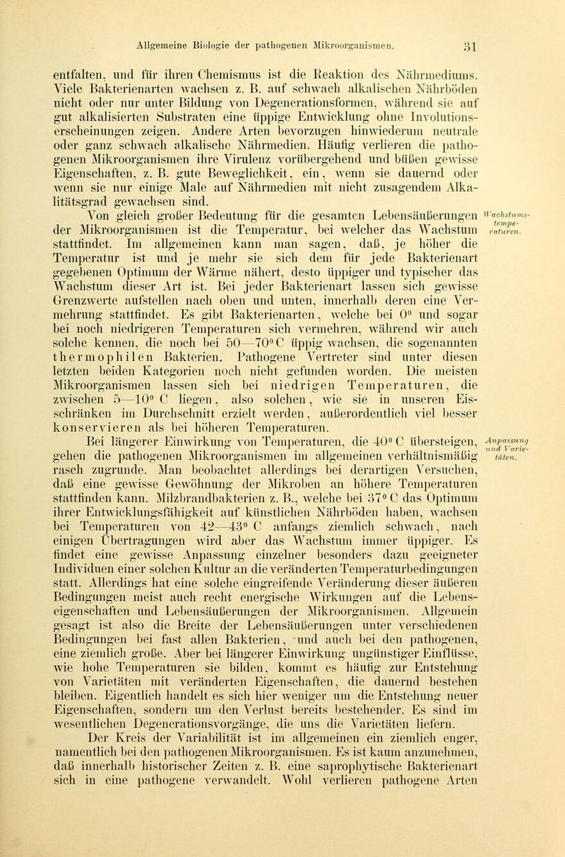 entfalten, und für ihren Chemismus ist die Reaktion des Nährmediums. Viele Bakterienarten wachsen z. B. auf schwach alkalischen Nährböden nicht oder nur unter Bildung von Degenerationsformen, während sie auf gut alkalisierten Substraten eine üppige Entwicklung ohne Involutions- erscheinungen zeigen. Andere Arten bevorzugen hinwiederum neutrale oder ganz schwach alkalische Nährmedien. Häufig verlieren die patho- genen Mikroorganismen ihre Virulenz vorübergehend und büßen gewisse Eigenschaften, z. B. gute Beweglichkeit, ein, wenn sie dauernd oder wenn sie nur einige Male auf Nährmedien mit nicht zusagendem Alka- litätsgrad gewachsen sind. Von gleich großer Bedeutung für die gesamten Lebensäußerungen ^vaehstums- der Mikroorganismen ist die Temperatur, bei welcher das Wachstum raulren. stattfindet. Im allgemeinen kann man sagen, daß, je höher die Temperatur ist und je mehr sie sich dem für jede Bakterienart gegebenen Optimum der Wärme nähert, desto üppiger und typischer das Wachstum dieser Art ist. Bei jeder Bakterienart lassen sich gewisse Grenzwerte aufstellen nach oben und unten, innerhalb deren eine Ver- mehrung stattfindet. Es gibt Bakterienarten, welche bei 0 und sogar bei noch niedrigeren Temperaturen sich vermehren, während wir auch solche kennen, die noch bei 50—70^0 üppig wachsen, die sogenannten thermophilen Bakterien. Pathogene Vertreter sind unter diesen letzten beiden Kategorien noch nicht gefunden w^orden. Die meisten Mikroorganismen lassen sich bei niedrigen Temperaturen, die zwischen 5—10 C liegen, also solchen, wie sie in unseren Eis- schränken im Durchschnitt erzielt werden, außerordentlich viel besser konservieren als bei höheren Temperaturen. Bei längerer Einwirkung von Temperaturen, die 40 C übersteigen, ■^|'[i^.5' gehen die pathogenen Mikroorganismen im allgemeinen verhältnismäßig täten. rasch zugrunde. Man beobachtet allerdings bei derartigen Versuchen, daß eine gewisse Gewöhnung der Mikroben an höhere Temperaturen stattfinden kann. Milzbrandbakterien z. B., welche bei 37 C das Optimum ihrer Entwicklungsfähigkeit auf künstlichen Nährböden haben, wachsen bei Temperaturen von 42—43 C anfangs ziemlich schwach, nach einigen Übertragungen wird aber das Wachstum immer üppiger. Es findet eine gewisse Anpassung einzelner besonders dazu geeigneter Individuen einer solchen Kultur an die veränderten Temperaturbedingungen statt. Allerdings hat eine solche eingreifende Veränderung dieser äußeren Bedingungen meist auch recht energische Wirkungen auf die Lebens- eigenschaften und Lebensäußerungen der Mikroorganismen. Allgemein gesagt ist also die Breite der Lebensäußerungen unter verschiedenen Bedingungen bei fast allen Bakterien, und auch bei den pathogenen, eine ziemlich große. Aber bei längerer Einwirkung ungünstiger Einflüsse, wie hohe Temperaturen sie bilden, kommt es häufig zur Entstehung von Varietäten mit veränderten Eigenschaften, die dauernd bestehen bleiben. Eigentlich handelt es sich hier weniger um die Entstehung neuer Eigenschaften, sondern um den Verlust bei'eits bestehender. Es sind im wesentlichen Degenerationsvorgänge, die uns die Varietäten liefern. Der Kreis der Variabilität ist im allgemeinen ein ziemlich enger, namentlich bei den pathogenen Mikroorganismen. Es ist kaum anzunehmen, daß innerhalb historischer Zeiten z. B. eine saprophytische Bakterienart sich in eine pathogene verwandelt. Wohl verlieren pathogene Arten