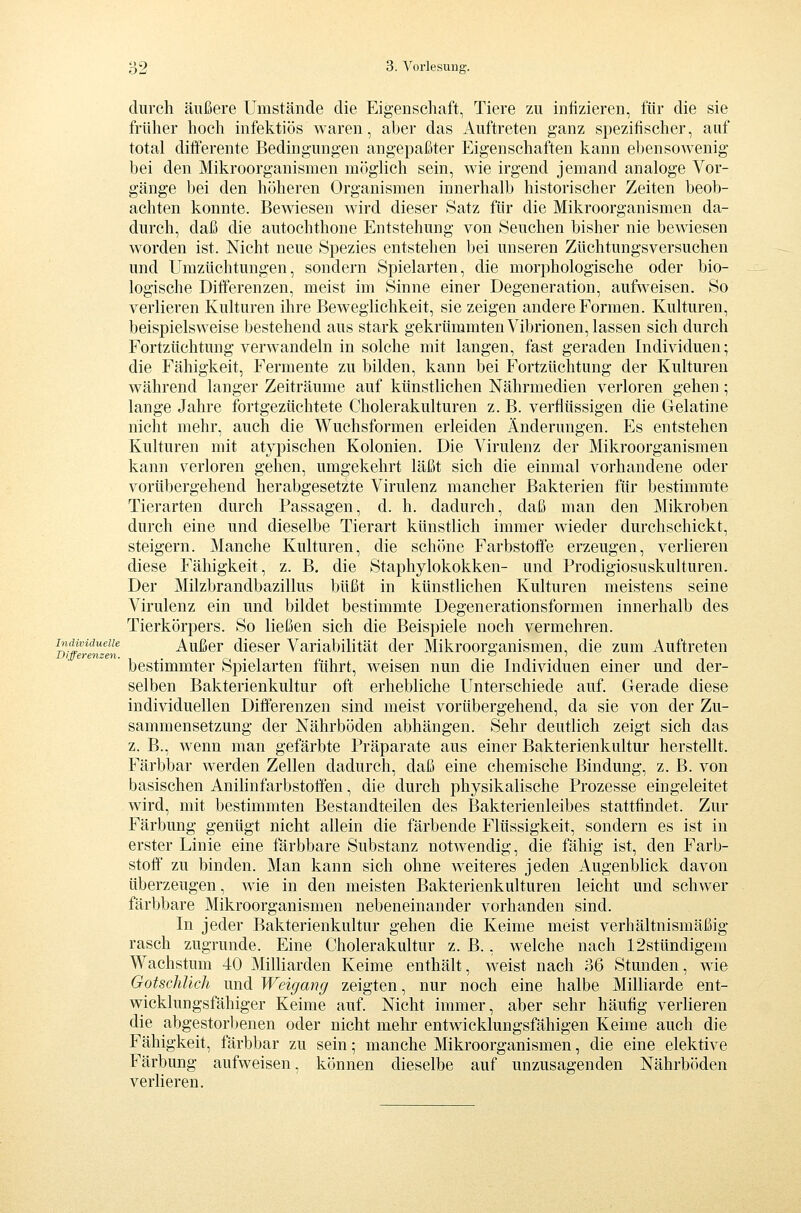 durch äußere Umstände die Eigenschaft, Tiere zu infizieren, für die sie früher hoch infektiös waren, aber das Auftreten ganz spezifischer, auf total diff'erente Bedingungen angepaßter Eigenschaften kann ebensowenig bei den Mikroorganismen möglich sein, wie irgend jemand analoge Vor- gänge bei den höheren Organismen innerhalb historischer Zeiten beob- achten konnte. Bewiesen wird dieser Satz für die Mikroorganismen da- durch, daß die autochthone Entstehung von Seuchen bisher nie bewiesen worden ist. Nicht neue Spezies entstehen bei unseren Züchtungsversuchen und Umzüchtungen, sondern Spielarten, die morphologische oder bio- logische Differenzen, meist im Sinne einer Degeneration, aufweisen. So verlieren Kulturen ihre Beweglichkeit, sie zeigen andere Formen. Kulturen, beispielsweise bestehend aus stark gekrümmten Vibrionen, lassen sich durch Fortzüchtung verwandeln in solche mit langen, fast geraden Individuen; die Fähigkeit, Fermente zu bilden, kann bei Fortzüchtung der Kulturen während langer Zeiträume auf künstlichen Nährmedien verloren gehen; lange Jahre fortgezüchtete Cholerakulturen z. B. verflüssigen die Gelatine nicht mehr, auch die Wuchsformen erleiden Änderungen. Es entstehen Kulturen mit atypischen Kolonien. Die Virulenz der Mikroorganismen kann \^erloren gehen, umgekehrt läßt sich die einmal vorhandene oder vorübergehend herabgesetzte Virulenz mancher Bakterien für bestimmte Tierarten durch Passagen, d. h. dadurch, daß man den Mikroben durch eine und dieselbe Tierart künstlich immer wieder durchschickt, steigern. Manche Kulturen, die schöne Farbstoffe erzeugen, verlieren diese Fähigkeit, z. B. die Staphylokokken- und Prodigiosuskulturen. Der Milzbrandbazillus büßt in künstlichen Kulturen meistens seine Virulenz ein und bildet bestimmte Degenerationsformen innerhalb des Tierkörpers. So ließen sich die Beispiele noch vermehren. Individuelle Außcr dlcscr Variabilität der Mikroorganismen, die zum Auftreten bestimmter Spielarten führt, weisen nun die Individuen einer und der- selben Bakterienkultur oft erhebliche Unterschiede auf. Gerade diese individuellen Differenzen sind meist vorübergehend, da sie von der Zu- sammensetzung der Nährböden abhängen. Sehr deutlich zeigt sich das z. B., wenn man gefärbte Präparate aus einer Bakterienkultur herstellt. Färbbar werden Zellen dadurch, daß eine chemische Bindung, z. B. von basischen Anihnfarbstoffen, die durch physikalische Prozesse eingeleitet wird, mit bestimmten Bestandteilen des Bakterienleibes stattfindet. Zur Färbung genügt nicht allein die färbende Flüssigkeit, sondern es ist in erster Linie eine färbbare Substanz notwendig, die fähig ist, den Farb- stoff zu binden. Man kann sich ohne weiteres jeden Augenblick davon überzeugen, wie in den meisten Bakterienkulturen leicht und schwer färbbare Mikroorganismen nebeneinander vorhanden sind. In jeder Bakterienkultur gehen die Keime meist verhältnismäßig- rasch zugrunde. Eine Cholerakultur z. B., welche nach 12sttindigem Wachstum 40 Milliarden Keime enthält, weist nach 36 Stunden, wie GotschUch und Weigang zeigten, nur noch eine halbe Milliarde ent- wicklungsfähiger Keime auf. Nicht immer, aber sehr häufig verlieren die abgestorbenen oder nicht melu' entwicklungsfähigen Keime auch die Fähigkeit, färbbar zu sein; manche Mikroorganismen, die eine elektive Färbung aufweisen, können dieselbe auf unzusagenden Nährböden verlieren.