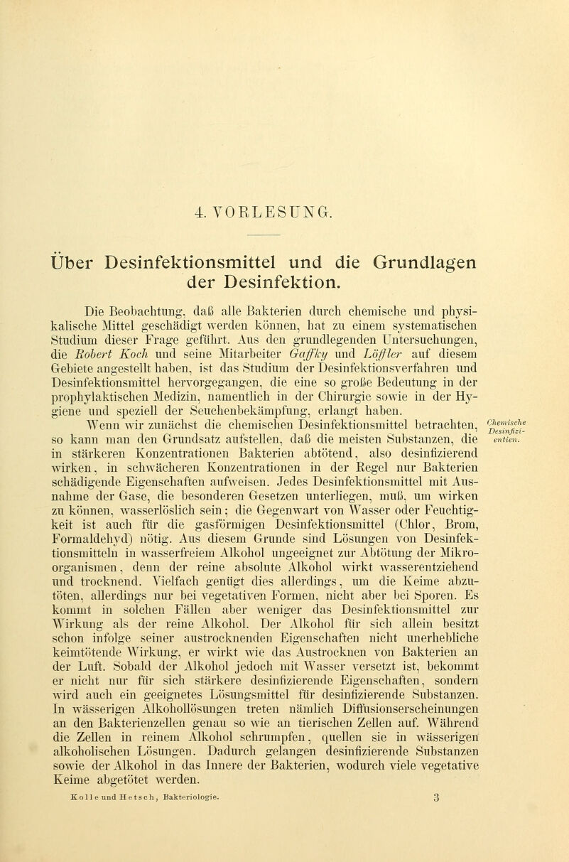 Über Desinfektionsmittel und die Grundlagen der Desinfektion. Die Beobachtung, daß alle Bakterien cinrch chemische und physi- kalische Mittel geschädigt werden können, hat zu einem systematischen Studium dieser Frage geführt. Aus den grundlegenden Untersuchungen, die Robert Koch und seine Mitarbeiter Gaffky und Löjfler auf diesem G-ebiete angestellt haben, ist das Studium der Desinfektionsverfahren und Desinfektionsmittel hervorgegangen, die eine so große Bedeutung in der prophylaktischen Medizin, namentlich in der Chirurgie sowie in der Hy- giene und speziell der Seuchenbekämpfung, erlangt haben. Wenn wir zunächst die chemischen Desinfektionsmittel betrachten, ohemisehe so kann man den Grundsatz aufstellen, daß die meisten Substanzen, die entien. in stärkeren Konzentrationen Bakterien abtötend, also desinfizierend wirken, in schwächeren Konzentrationen in der Regel nur Bakterien schädigende Eigenschaften aufweisen. Jedes Desinfektionsmittel mit Aus- nahme der Gase, die besonderen Gesetzen unterliegen, muß, um wirken zu können, wasserlöslich sein; die Gegenwart von Wasser oder Feuchtig- keit ist auch für die gasförmigen Desinfektionsmittel (Chlor, Brom, Formaldehyd) nötig. Aus diesem Grunde sind Lösungen von Desinfek- tionsmitteln in wasserfreiem Alkohol ungeeignet zur Abtötung der Mikro- organismen, denn der reine absolute Alkohol wirkt wasserentziehend und trocknend. Vielfach genügt dies allerdings, um die Keime abzu- töten, allerdings nur bei vegetativen Formen, nicht aber bei Sporen. Es kommt in solchen Fällen aber weniger das Desinfektionsmittel zur Wirkung als der reine Alkohol. Der Alkohol für sich allein besitzt schon infolge seiner austrocknenden Eigenschaften nicht unerhebliche keimtötende Wirkung, er wirkt wie das Austrocknen von Bakterien an der Luft. Sobald der Alkohol jedoch mit Wasser versetzt ist, bekommt er nicht nur für sich stärkere desinfizierende Eigenschaften, sondern wird auch ein geeignetes Lösungsmittel für desinfizierende Substanzen. In wässerigen Alkohollösungen treten nämlich Diffusionserscheinungen an den Bakterienzellen genau so wie an tierischen Zellen auf. Während die Zellen in reinem Alkohol schrumpfen, quellen sie in wässerigen alkoholischen Lösungen. Dadurch gelangen desinfizierende Substanzen sowie der Alkohol in das Innere der Bakterien, wodurch viele vegetative Keime abgetötet werden. Koll e und Hetsch, Bakteriologie. 3