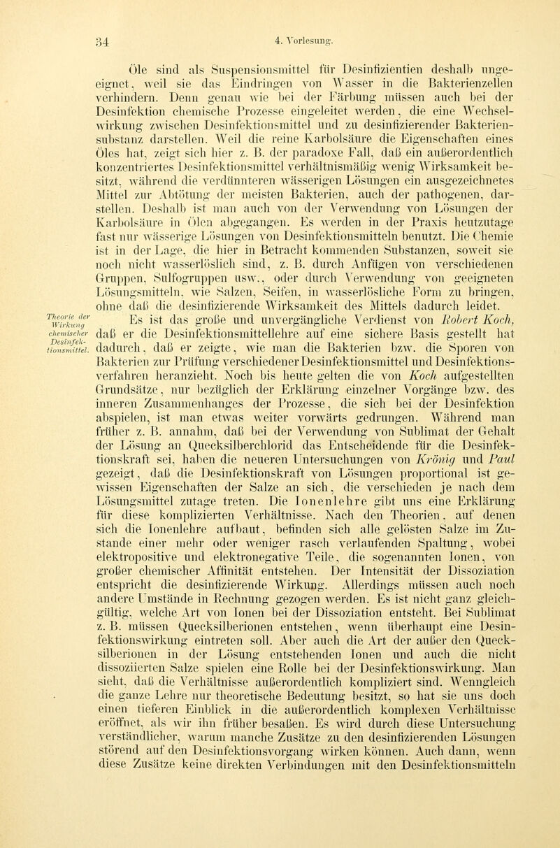 Öle sind als Suspensionsmittel für Desinfizientien deshalb unge- eignet, weil sie das Eindringen von Wasser in die Bakterienzellen verhindern. Denn genau wie bei der Färbung müssen auch bei der Desinfektion chemische Prozesse eingeleitet werden, die eine Wechsel- wirkung zwischen Desinfektionsmittel und zu desinfizierender Bakterien- substanz darstellen. Weil die reine Karbolsäure die Eigenschaften eines Öles hat, zeigt sich hier z. B. der paradoxe Fall, daß ein außerordentlich konzentriertes Desinfektionsmittel verhältnismäßig wenig Wirksamkeit be- sitzt, während die verdünnteren wässerigen Lösungen ein ausgezeichnetes Mittel zur Abtötung der meisten Bakterien, auch der pathogenen, dar- stellen. Deshalb ist man auch von der Verwendung von Lösungen der Karbolsäure in Ölen abgegangen. Es werden in der Praxis heutzutage fast nur wässerige Lösungen von Desinfektionsmitteln benutzt. Die Chemie ist in der Lage, die hier in Betracht kommenden Substanzen, soweit sie noch nicht wasserlöslich sind, z. B. durch Anfügen von verschiedenen Gruppen, Sulfogruppen usw., oder durch Verwendung von geeigneten Lösungsmitteln, wie Salzen, Seifen, in wasserlösliche Form zu bringen, ohne daß die desinfizierende Wirksamkeit des Mittels dadurch leidet. '^Wirkung'' ^^ ^^^ ^^^ großc uud unvcrgängHche Verdienst von Robert Koch, chemischer (Jaß Cr die Desinfektionsmittellehre auf eine sichere Basis gestellt hat Honsmim. dadurch, daß er zeigte, wie man die Bakterien bzw. die Sporen von Bakterien zur Prüfung verschieden er Desinfektionsmittel und Desinfektions- verfahren heranzieht. Noch bis heute gelten die von Koch aufgestellten Grundsätze, nur bezüglich der Erklärung einzelner Vorgänge bzw. des inneren Zusammenhanges der Prozesse, die sich bei der Desinfektion abspielen, ist man etwas weiter vorwärts gedrungen. Während man früher z. B. annahm, daß bei der Verwendung von Sublimat der Gehalt der Lösung an Quecksilberchlorid das Entscheidende für die Desinfek- tionskraft sei, haben die neueren Untersuchungen von Krönig und Paul gezeigt, daß die Desinfektionskraft von Lösungen proportional ist ge- wissen Eigenschaften der Salze an sich, die verschieden je nach dem Lösungsmittel zutage treten. Die lonenlehre gibt uns eine Erklärung für diese komplizierten Verhältnisse. Nach den Theorien, auf denen sich die lonenlehre aufbaut, befinden sich alle gelösten Salze im Zu- stande einer mehr oder weniger rasch verlaufenden Spaltung, wobei elektropositive und elektronegative Teile, die sogenannten Ionen, von großer chemischer Affinität entstehen. Der Intensität der Dissoziation entspricht die desinfizierende Wirkung. Allerdings müssen auch noch andere Umstände in Rechnung gezogen werden. Es ist nicht ganz gleich- gültig, welche Art von Ionen bei der Dissoziation entsteht. Bei Sublimat z. B. müssen Quecksilberionen entstehen, wenn überhaupt eine Desin- fektionswirkung eintreten soll. Aber auch die Art der außer den Queck- silberionen in der Lösung entstehenden Ionen und auch die nicht dissoziierten Salze spielen eine Rolle bei der Desinfektionswirkung. Man sieht, daß die Verhältnisse außerordentlich kompliziert sind. Wenngleich die ganze Lehre nur theoretische Bedeutung besitzt, so hat sie uns doch einen tieferen Einblick in die außerordentlich komplexen Verhältnisse eröffnet, als wir ihn früher besaßen. Es wird durch diese Untersuchung verständlicher, warum manche Zusätze zu den desinfizierenden Lösungen störend auf den Desinfektionsvorgang wirken können. Auch dann, wenn diese Zusätze keine direkten Verbinduno-en mit den Desinfektionsmitteln