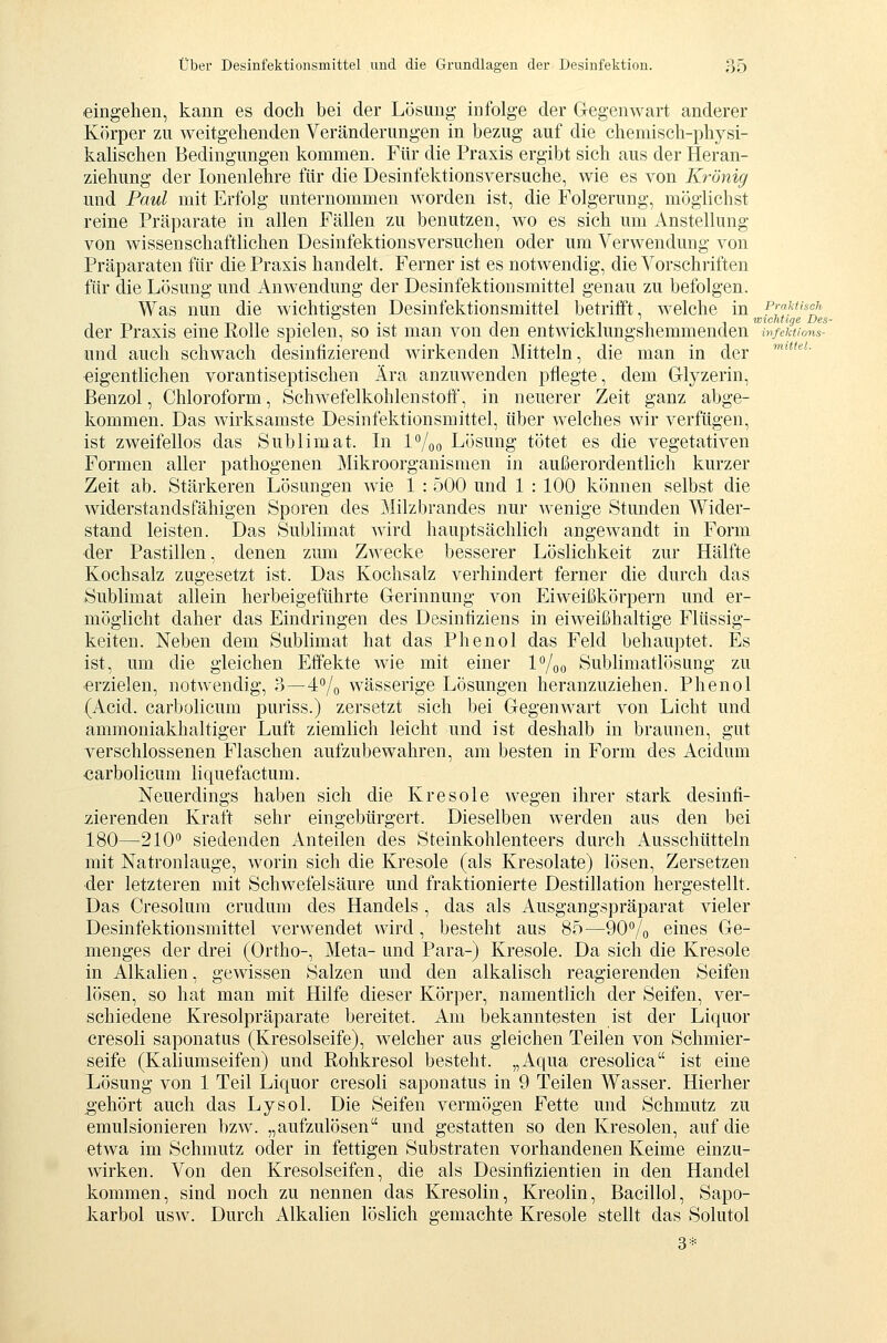 eingehen, kann es doch bei der Lösung infolge der Gegenwart anderer Körper zu weitgehenden Veränderungen in bezug auf die chemisch-physi- kahschen Bedingungen kommen. Für die Praxis ergibt sich aus der Heran- ziehung der lonenlehre für die Desinfektionsversuche, wie es von Krönig und Paul mit Erfolg unternommen worden ist, die Folgerung, möglichst reine Präparate in allen Fällen zu benutzen, wo es sich um Anstellung von wissenschaftlichen Desinfektionsversuchen oder um Verwendung von Präparaten für die Praxis handelt. Ferner ist es notwendig, die Vorschriften für die Lösung und Anwendung der Desinfektionsmittel genau zu befolgen. Was nun die wichtigsten Desinfektionsmittel betrifft, welche in p^'^Misch T->n-i- 1 -iii n wichtige Des- der Praxis enie ßoUe spielen, so ist man von den entwicklungshemmenden infewons- und auch schwach desinfizierend wirkenden Mitteln, die man in der '''''• eigentlichen vorantiseptischen Ära anzuwenden pflegte, dem Glyzerin, Benzol, Chloroform, Schwefelkohlenstoff, in neuerer Zeit ganz abge- kommen. Das wirksamste Desinfektionsmittel, über welches wir verfügen, ist zweifellos das Sublimat. In l^oo Lösung tötet es die vegetativen Formen aller pathogenen Mikroorganismen in außerordentlich kurzer Zeit ab. Stärkeren Lösungen wie 1 : 500 und 1 : 100 können selbst die widerstandsfähigen Sporen des Milzbrandes nur wenige Stunden Wider- stand leisten. Das Sublimat wird hauptsächlich angewandt in Form der Pastillen, denen zum Zwecke besserer Löslichkeit zur Hälfte Kochsalz zugesetzt ist. Das Kochsalz verhindert ferner die durch das Sublimat allein herbeigeführte Gerinnung von Eiweißkörpern und er- möglicht daher das Eindringen des Desintiziens in eiweißhaltige Flüssig- keiten. Neben dem Sublimat hat das Phenol das Feld behauptet. Es ist, um die gleichen Effekte wie mit einer l'^/oo Sublimatlösung zu erzielen, notwendig, 3—^^j^ wässerige Lösungen heranzuziehen. Phenol (Acid. carbolicum puriss.) zersetzt sich bei Gegenwart von Licht und ammoniakhaltiger Luft ziemlich leicht und ist deshalb in braunen, gut verschlossenen Flaschen aufzubewahren, am besten in Form des Acidum earbolicum liquefactum. Neuerdings haben sich die Kresole wegen ihrer stark desinfi- zierenden Kraft sehr eingebürgert. Dieselben werden aus den bei 180—210 siedenden Anteilen des Steinkohlenteers durch Ausschütteln mit Natronlauge, worin sich die Kresole (als Kresolate) lösen. Zersetzen •der letzteren mit Schwefelsäure und fraktionierte Destillation hergestellt. Das Cresolura crudum des Handels , das als Ausgangspräparat vieler Desinfektionsmittel verwendet wird, besteht aus 85—90Vo eines Ge- menges der drei (Ortho-, Meta- und Para-) Kresole. Da sich die Kresole in Alkalien, gewissen Salzen und den alkalisch reagierenden Seifen lösen, so hat man mit Hilfe dieser Körper, namentlich der Seifen, ver- schiedene Kresolpräparate bereitet. Am bekanntesten ist der Liquor cresoli saponatus (Kresolseife), welcher aus gleichen Teilen von Schmier- seife (Kaliumseifen) und Rohkresol besteht. „Aqua cresolica ist eine Lösung von 1 Teil Liquor cresoli saponatus in 9 Teilen Wasser. Hierher gehört auch das Lysol. Die Seifen vermögen Fette und Schmutz zu emulsionieren bzw. „aufzulösen und gestatten so den Kresolen, auf die etwa im Schmutz oder in fettigen Substraten vorhandenen Keime einzu- wirken. Von den Kresolseifen, die als Desinfizientien in den Handel kommen, sind noch zu nennen das Kresolin, Kreolin, Bacillol, Sapo- karbol usw. Durch Alkalien löslich gemachte Kresole stellt das Solutol