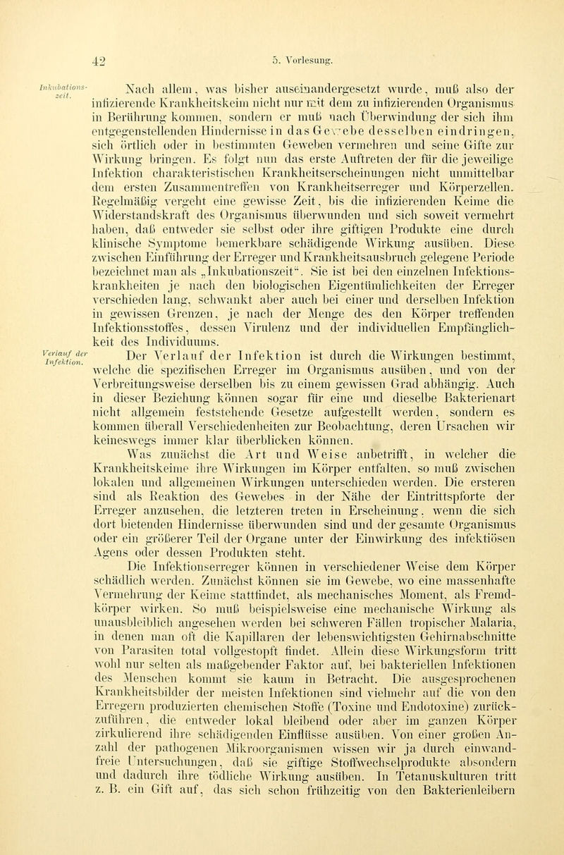 inhnbations- Nach alleiii, was bisher auseinandergesetzt wurde, muß also der intizierende Krankheitskeim nicht nur r£iit dem zu infizierenden Organismus in Berührung kommen, sondern er muß nach Überwindung der sich ihm entgegenstellenden Hindernisse in dasGev/ebe desselben eindringen,, sich (irtlich oder in bestimmten Geweben vermehren und seine Gifte zur Wirkung bringen. Es folgt nun das erste Auftreten der für die jeweilige Infektion charakteristischen Krankheitserscheinungen nicht unmittelbar dem ersten Zusammentreffen von Krankheitserreger und Körperzellen. Regelmäßig vergeht eine gewisse Zeit, bis die infizierenden Keime die Widerstandskraft des Organismus überwunden und sich soweit vermehrt haben, daß entweder sie selbst oder ihre giftigen Produkte eine durch klinische Symptome bemerkbare schädigende Wirkung ausüben. Diese zwischen Einführung der Erreger und Krankheitsausbruch gelegene Periode bezeichnet man als „Inkubationszeit. Sie ist bei den einzelnen Infektions- krankheiten je nach den biologischen Eigentümlichkeiten der Erreger verschieden lang, schwankt aber auch bei einer und derselben Infektion in gewissen Grenzen, je nach der Menge des den Körper treffenden Infektionsstofles, dessen Virulenz und der individuellen Empfänglich- keit des Individuums. ^inMtioi' ^^^ Verlauf der Infektion ist durch die Wirkungen bestimmt, welche die spezifischen Erreger im Organismus ausüben, und von der Verbreitungsweise derselben bis zu einem gewissen Grad abhängig. Auch in dieser Beziehung können sogar für eine und dieselbe Bakterienart nicht allgemein feststehende Gesetze aufgestellt werden, sondern es- kommen überall Verschiedenheiten zur Beobachtung, deren Ursachen wir keineswegs immer klar überblicken können. Was zunächst die Art und Weise anbetrifft, in welcher die Krankheitskeime ihre Wirkungen im Körper entfalten, so muß zwischen lokalen und allgemeinen Wirkungen unterschieden werden. Die ersteren sind als Reaktion des Gewebes in der Nähe der Eintrittspforte der Erreger anzusehen, die letzteren treten in Erscheinung, wenn die sich dort bietenden Hindernisse überwunden sind und der gesamte Organismus oder ein größerer Teil der Organe unter der Einwirkung des infektiösen Agens oder dessen Produkten steht. Die Infektionserreger können in verschiedener Weise dem Körper schädlich werden. Zunächst können sie im Gewebe, wo eine massenhafte Vermehrung der Keime stattfindet, als mechanisches Moment, als Fremd- körper wirken. So muß beispielsweise eine mechanische Wirkung als unausbleiblich angesehen werden bei schweren Fällen tropischer Malaria, in denen man oft die Kapillaren der lebenswichtigsten Gehirnabschnitte von Parasiten total vollgestopft findet. Allein diese Wirkungsform tritt wohl nur selten als maßgebender Faktor auf, bei bakteriellen Infektionen des Menschen kommt sie kaum in Betracht. Die ausgesprochenen Krankheitsbilder der meisten Infektionen sind vielmehr auf die von den Erregern produzierten chemischen Stoffe (Toxine und Endotoxine) zurück- zuführen , die entweder lokal bleibend oder aber im ganzen Körper zirkulierend ihre schädigenden Einflüsse ausüben. Von einer großen An- zahl der pathogenen Mikroorganismen wissen wir ja durch einwand- freie Untersuchungen, daß sie giftige Stofiwechselprodukte absondern und dadurch ihre tödliche Wirkung ausüben. In Tetanuskulturen tritt z. B. ein Gift auf, das sich schon frtihzeitio- von den Bakterienleibern
